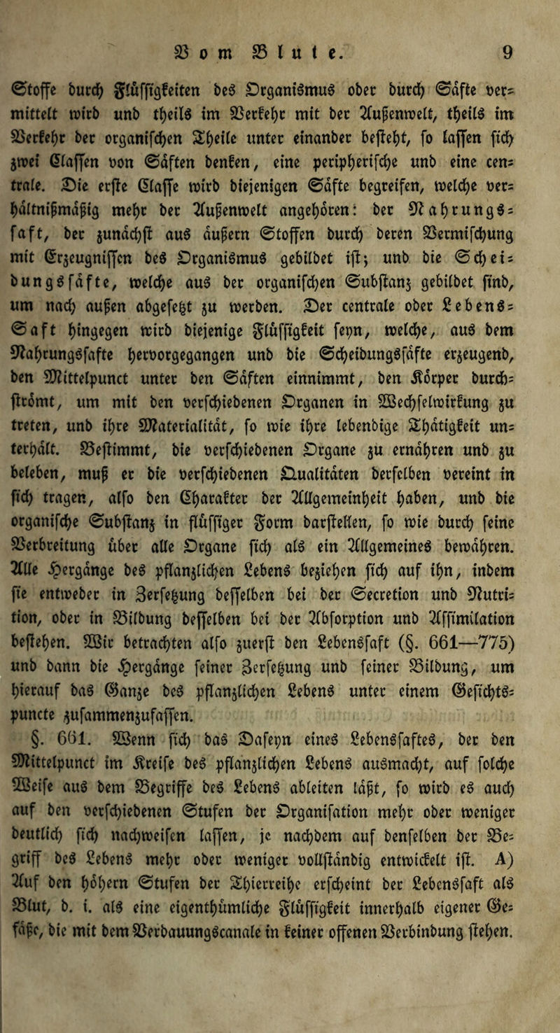 Stoffe burd) gtufftgfeiten be$ £)rgani$mu$ ober burd) (Safte t>ers mittelt wirb imb im 23etfeht mit bet 2fufjenwelt, tl)eil$ im 23erfehr bet organifd)en Steile ttntet einanbet befielt, fo taffen ftdf> $n>ei ßtaffen oon Saften benfen, eine peripherifche unb eine eens träte. Sie erjle Qtaffe wirb biejenigen Safte begreifen, welche ttets hdltnipmafjig mehr bet 2tufenwelt angeboren: bet 9?ai)tung$s faft, bet $undd)jl aus dufetn Stoffen burd) beten Vetmifchung mit @r$eugniffcn beS SrganiSmuS gebitbet ijtj unb bie Sd)eU bungSfdfte, welche au$ bet organifchen Subjbanj gebitbet ftnb, um nad) aufjen abgefe^t ju werben. Set centrale ober EebenSs Saft hingegen wirb biejenige glüffigfeit fepn, wetdje, au$ bem ^afwungSfafte Ijetoorgegangen unb bie SdjeibungSfdfte erjeugenb, ben 5DZittetpunct unter ben Saften einnimmt, ben Äbrper burd)= fltomt, um mit ben betriebenen Organen in 2Bed)felwitfung gu treten, unb ihre Sttateriatitdt, fo wie ihre lebenbige Stjdtigfeit uns teebdtt. 23eflimmt, bie betriebenen Stgane ju ernähren unb $u beteben, mufj et bie betriebenen Qualitäten betfclben vereint in ftd) tragen, atfo ben ßt)arafter bet Allgemeinheit ijaben, unb bie organifet^e Subpanj in flüfftget gotm batjMm, fo wie burd) feine Verbreitung übet alte Srgane fid) at$ ein Allgemeines bewahren. Alle Hergänge beS pflanzlichen Sebent beziehen ftd) auf tf)n, inbem fte entweber in Berfefcung beffetben bei bet Secretion unb Muttis tion, ober in 23ilbung beffetben bei bet TTbforptton unb Afftmitation beftetjen. 2Bir betrachten atfo guerfl ben SebenSfaft (§. 661—775) unb bann bie Hergänge feinet 3erfe|ung unb feinet 23itbung, um hierauf ba$ ©anze beS pflanzlichen SebenS unter einem ©eftcht$; puncte gufammenjufaffen. §. 661. Sßenn ftd) baS Safepn eines £ebenSfafteS, bet ben Sftittelpunct im Greife beS pflanzlichen SebenS auSmad)t, auf fotche VSeife aus bem 25egtiffe beS Sebent ableiten tdjjt, fo witb eS auch auf ben betriebenen Stufen bet Srganifation mel)t ober weniger beutlich ftd) nadjweifen taffen, je nachbem auf benfetben bet 25e= griff beS £ebenS mehr ober weniger üolljMnbig entwicfelt ijl. A) Auf ben hohem Stufen bet Shierreihe etfeheint bet £ebcnSfaft als 23lut, b. i. als eine eigentümliche glüfftgfeit innerhalb eigener ©e= fafe, bie mit bem23erbauungScanale in feinet offenen Vetbtnbung flehen.