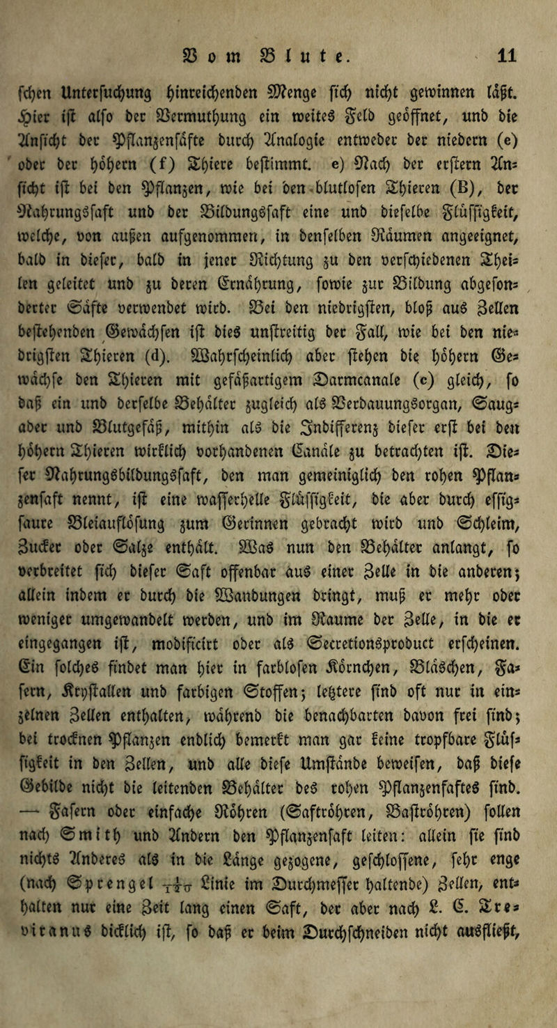 fd)en Untetfuchung ^inreic^enben Stenge ftcf> nld>t gewinnen (dpt. ^)iec tfi alfo bet 23etmufhung ein weitet gelb geöffnet, unb bie tfnficht bei* ^pflangenfafte butd) Analogie entweber bet ntebent (e) obcc ber hohem (f) Si)tece beflimmt e) 9?ach bet erjletn 2Cn« ficht i\t bei ben fangen, wie bei oen blutlofen S()ieten (B), bet Oiahmnggfaft unb bet 23ilbunggfaft eine unb biefelbe glufftgfeit, welche, oon aupen aufgenommen, in benfetben SKdumen angeeignet, halb in biefet, halb in jenet Dichtung gu ben oetfehiebenen Si)ets len geleitet unb gu beten ©Währung, fowte gut SSilbung abgefon« bettet ©afte oerwenbet wirb. 23ei ben niebtigfien, blop aug Bellen beftehenben ©ewachfen iji bieg unflreitig bet galt, wie bei ben nie« btigjlen Rieten (d). £Bahtfd)etnlich abet flehen bie l)6l)etn ©e« wdd)fe ben Steten mit gefdpartigem Sarmcanale (c) gleich, fo bap ein unb betfelbe 23el)dltet gugleid) als S3etbauunggorgan, ©aug« abet unb 23lutgefdp, mithin alg bie Snbtffereng biefet erft bei ben hohem Spieren wirflich oothanbenen (handle gu betrad)ten iff. 2Me« fet Sftahtunggbtlbunggfaft, ben man gemeiniglich ben rohen $Pflan« genfaft nennt, tfl eine wajfethelle glftfftgfeit, bie abet butd) efftg* faute 23leiaufldf«ng gum ©erinnert gebracht wirb unb ©d)leim, Bucfet ober ©alge enthalt. §S3ag nun ben SSefydlter anlangt, fo verbreitet ftd) biefet ©aft offenbar aug einet 3eUe in bie anbeten 5 allein inbem et butd) bie SBaubungen bringt, mup et mehr ober weniger umgewanbelt werben, unb im Sftaume bet Belle, in bie et eingegangen ijl, mobifteirt ober alg ©ecrettongprobuct erfd)einen. ©in foldjeg ftnbet man ^iet in fatblofen Hörnchen, 25ldgd)en, ga* fern, Ärpfiallen unb farbigen ©toffenj leitete ftnb oft nur in ein« gelnen 3eUen enthalten, wdl)tenb bie benachbarten baoon frei ftnb; bei troefnen Spangen enblid) bemerft man gar feine tropfbare glufs ftgfeit in ben Bellen, unb alle biefe Umjldnbe beweifen, bap biefe ©ebilbe nicht bie leitenben 23el)dtter beg tol)en $pflangenfafteg ftnb. —- gafetn obet einfache lohten (©aftrohten, 23ajlr6f)ten) follen nad) ©mitl) unb 2lnbetn ben ^flangenfaft leiten: allein fte ftnb nid)tg 2Cnbereg alg in bie gange gegogene, gefd)loffenc, fehc enge (nach ©ptengel £inie im 2}utd)meffet hedtenbe) gellen, ent« halten nut eine Beit lang einen ©aft, bet abet nach ©. $£re* oitanug bicflich tfh fo bap er beim ;Durchfd)neiben nicht augfliepf.