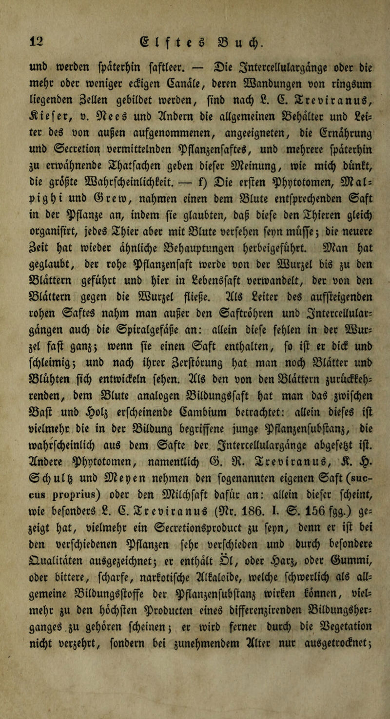 unb werben fpdterhin faftleer. — Die Sntercellulargdnge ober bie mehr ober weniger ewigen (üandle, beren SSanbungen oon ringsum liegenben jMen gebilbet werben, finb nad) £. GE. SEreoiranuS, tiefer, t>. 9teeS unb 2lnbern bie allgemeinen Spaltet unb £eis ter beS non aupen aufgenommenen, angeeigneten, bie (Ernährung unb ©ecretion oermittelnben ^PflanjenfafteS, unb mehrere fpdtert>in ju etwdhnenbe S^atfadjen geben biefer Meinung, wie mich bunft, bie gropte 2Baf)rfcheinlichfeit. — f) Die erften ^Phptotomen, 5D?al = ptgfM unb ©rew, nahmen einen bem Slute entfprecfyenben ©aft in ber ^flanje an, inbem fte glaubten, bap biefe ben Spieren gleich organiftrt, jebeS Sl)ier aber mit Stute t>erfeb>en fepn muffe 5 bie neuere Seit hat wiebet ähnliche Sehauptungen l)erbei9efüf>rt. Sftan hat geglaubt, ber rohe *J)flan$enfaft werbe oon ber EtBurjel bis $u ben Sldttern geführt unb h^t in SebenSfaft oerwanbelt, bet oon ben Sldttern gegen bie Sßurjel fliepe. 211S Leiter beS aufjtet'genben rohen ©afteS nahm man auper ben ©aftrohren unb Sntercellular- gangen auch bie ©piratgefdfe an: allein biefe fehlen in bet $Bur= jel faft ganjj wenn fte einen ©aft enthalten, fo ijt er bid unb fd)leimig; unb nach tyw Storung hat man noch Sldtter unb Slühten ftch entwideln fehen. 2llS ben oon ben löldttern 5utud£eh= renben, bem Slute analogen SilbungSfaft t>at man baS 3Wifchen Saft unb dpolß erfcheinenbe GEambium betrachtet: allein biefeS ift vielmehr bie in bet Silbung begriffene junge spflanjenfubjtanj, bie wahrfcheinlich aus bem ©afte ber Sntmellulargdnge abgefefct ijt. Tlnbere $PhPtotomen, namentlich ©. 9v. SEreoitanuS, Ä. Sq. ©chulfc unb Sflepen nehmen ben fogenannten eigenen ©aft(suc- cus proprius) ober ben SDtitchfaft bafur an: allein biefer fcheint, wie befonbetS ß. 6. SEreimanuö (9tr. 186. I. ©. 156 fgg.) ge= jeigt hat, vielmehr ein ©ecretionSprobuct 51t fepn, benn er ijt bei ben oerfchiebenen spflanjen fehc oetfd)ieben unb burch befonbere Qualitäten ausgezeichnet; er enthalt Öl, ober £atj, ober ©urnnti, ober bittere, fcharfe, narfotifche 2ll£aloibe, welche fchwerlich als all= gemeine StlbungSjtoffe ber spflanjenfubjtanj wirfen Tonnen, m'efc mehr $u ben haften sprobucten eines biffetenjirenben SilbungSher= gangeS gu gehören fcheinenj er wirb ferner burch bie Segetation nicht oerjehrt, fonbern bei gtmehmenbem 2llter nur ausgetrodnet;