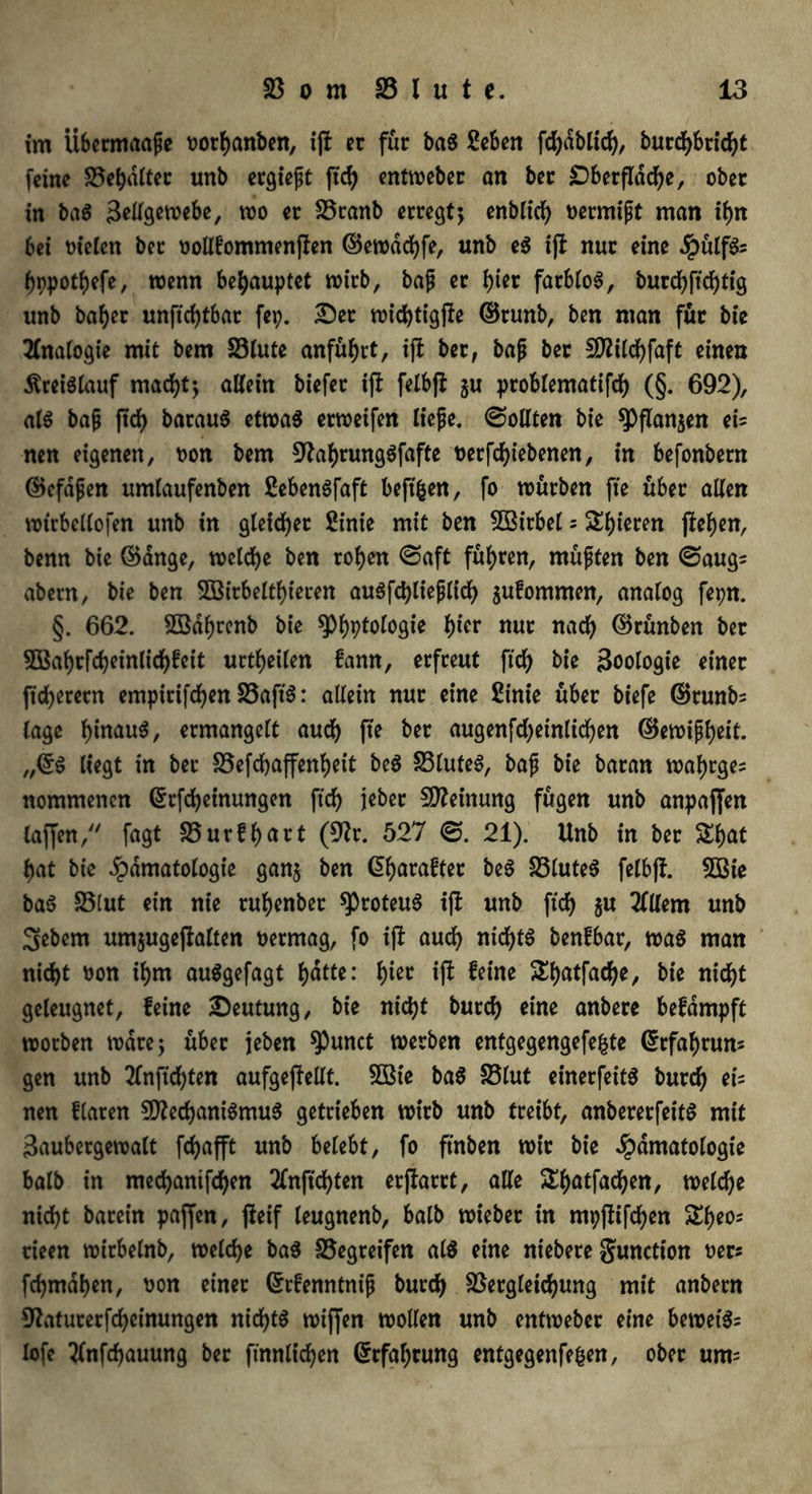 im Übermaaße Dorhanben, ijl er für baS Seben fdjäbltcf), burchbricht (eine Schalter unb ergießt ftcf> entweber an ber Oberfläche, ober in baS Zellgewebe, wo er £3ranb erregt; enblid) Dermißt man lf>n bei Dielen ber oollfommenfien ©ewddjfe, unb eS ijl nur eine .JpülfSs hppothefe, wenn behauptet wirb, baß er fyier farblos, burchftchfig unb baf)er unftcfytbar fep. £5er rotc^ttgfle ©runb, ben man für bie 2Cnatogie mit bem 33lute anführt, ift ber, baß ber Mildjfaft einen Kreislauf macht; allein biefer ifl felbft $u problematifd) (§. 692), als baß ftcf> barauS etwas erweifen ließe, ©ollten bie $Pflan$en ei= nen eigenen, Don bem 9hl)rungSfafte Derfchiebenen, in befonbern ©efdßen umlaufenben ßebenSfaft beft^en, fo würben fte über allen wtrbcllofen unb in gleicher 2inie mit ben 5Bitbel = Spieren fielen, benn bie ©ange, welche ben rohen <Saft führen, müßten ben ©aug= abern, bie ben 5öirbeltf)ieren auSfdjließlich $ufommen, analog fepn. §. 662. Sßd^renb bie ^)l)ptologie l)icr nur nach ©rünben ber 5Bahrfcheinlichfeit urteilen fann, erfreut ftd) bie Zoologie einer fidlerem empirifchen 23aft'S: allein nur eine Sinie über biefe ©runb= läge hinaus, ermangelt auch fte ber augenfdjeinltchen ©ewißheit. „©S liegt in ber £5efd)affenheit beS £3luteS, baß bie baran waf)rge= nommencn ©rfcheinungen ftd) jebet Meinung fügen unb anpajfen taffen,y/ fagt 58ur£l)art (Mr. 527 ©. 21). Unb in ber $£l)at f>at bie fpdmatologie gan$ ben Gtyarafter beS £3luteS felbff. Söie bas £3lut ein nie ruhenbet ^Proteus ijt unb ftd) $u 2(llem unb 3ebem um$ugeftalten Dermag, fo ijf auch nichts benfbar, was man nicht Don ihm auSgefagt Ijatte: (>ier ifl feine £l)atfad)e, bie nicht geleugnet, feine Deutung, bie nictjt burd) eine anbere befdmpft worben wäre; über jeben $3unct werben entgegengefefcte ©rfafyruns gen unb 2Tnftd)ten aufgejlellt. Sßie baS 58lut einerfeitS burch eb nen flaren Mechanismus getrieben wirb unb treibt, anbererfeitS mit Zaubergewalt fd^afft unb belebt, fo ftnben wir bie Jpdmatologie halb in mechanifchen 2lnftd)ten erftarrt, alle S^^atfad^en, welche nid)t barein paffen, fteif leugnenb, balb wieber in mpffifchen Sfyeo; rieen wirbelnb, welche baS begreifen als eine niebere gunction Der* fchmdhcn, Don einet ©rfenntniß burch 58ergletchung mit anbern OZaturerfcheinungen nichts wiffen wollen unb entweber eine beweis^ lofe tfnfdjauung ber ftnnltchen (Erfahrung entgegenfefcen, ober um=
