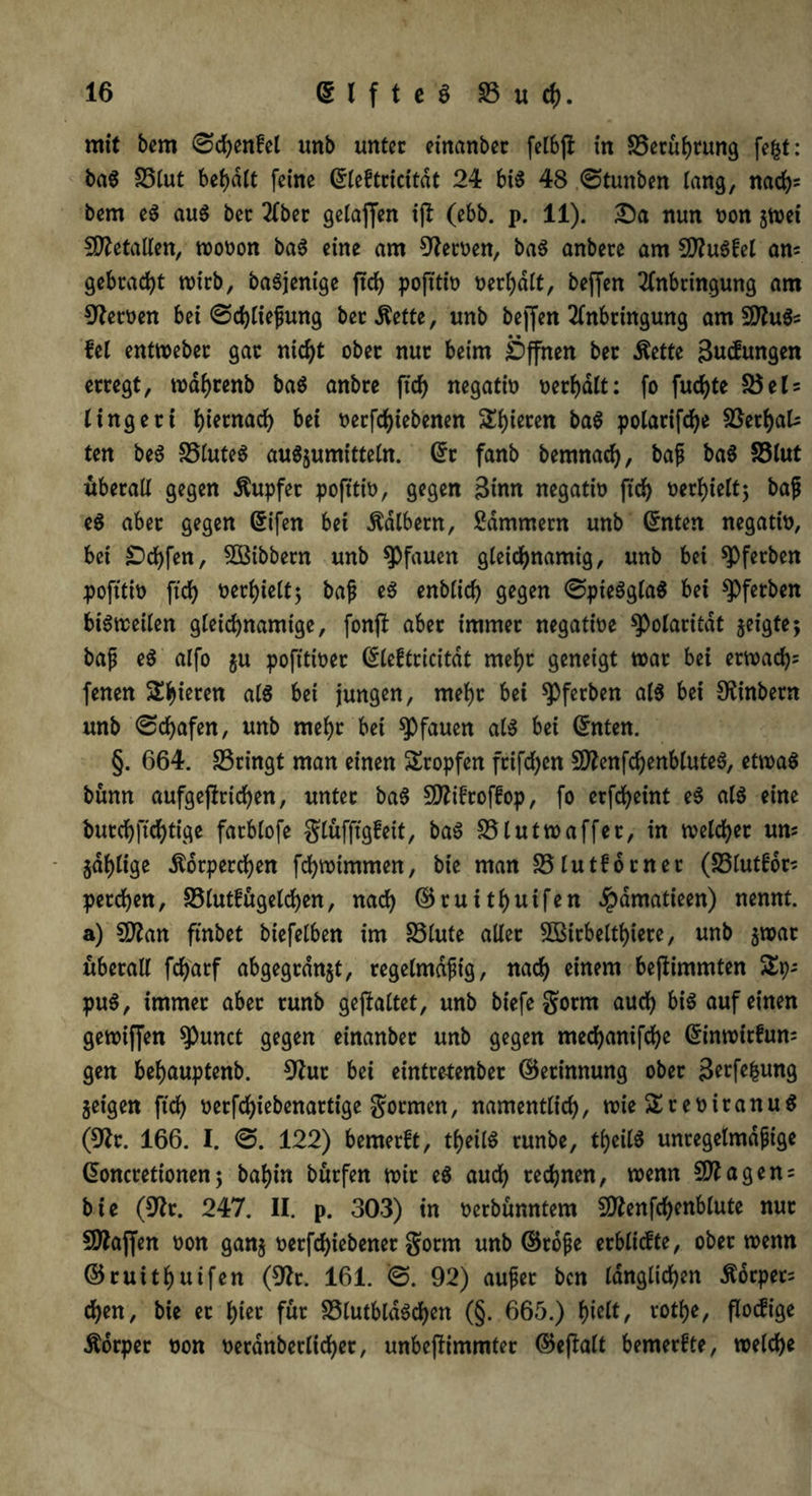 mit bem ©djenfel unb unter einanbet felbjf in [Berührung fefct: baS S3lut begatt feine Grleftricitdt 24 bis 48 ©tunben lang, nach5 bem eS aus bec 2fber gelaffen ifl: (ebb. p. 11). £)a nun non gwei Metallen, wooon baS eine am fernen, baS anbete am SRuSfel am gebracht wirb, baSjenige ftd) pofttiü oerl)dlt, beffen Anbringung am fernen bei ©djließung bet Kette, unb beffen Anbringung am SRuSs fei entweber gar nicht ober nur beim Öffnen ber Kette guifungen erregt, wahrenb baS anbre fid) negatto oerhdlt: fo fud)te [Bel* lingeri hiernach bei nerfdjiebenen gieren baS polarifche SöerhaU ten beS [Blutes auSgumitteln. Grt fanb bemnad), baß baS S3lut überall gegen Tupfer pofttio, gegen Btnn negatin ftd) verhielt; baß eS aber gegen Grifen bei kalbern, Kammern unb Gmten negatin, bei £>d)fen, ^Bibbern unb Pfauen gleichnamig, unb bei ^Pferben pofttio ftd) oerhielt; baß eS enblid) gegen ©pieSglaS bei ^>ferben bisweilen gleichnamige, fonjf aber immer negatioe Polarität geigte; baß eS alfo gu pofttioer (Sleftricitdt mehr geneigt war bei erwad)= fenen Steren als bei jungen, mehr bei spferben als bei [Rinbern unb ©d)afen, unb mehr bet Pfauen als bei Grnten. §. 664. [Bringt man einen Stopfen frifd)cn 50?enfchenbluteS, etwas bünn aufgeftrichen, unter baS SRifroffop, fo erfcf>eint eS als eine burchftchtige fatblofe glüfftgfeit, baS [Blutwaffer, in welcher uns gdhlige Körperchen fdhwimmen, bie man [Blutforner (S3lutfors perchen, [Blut! ügeldjen, nach ©ruithuifen Jpamatieen) nennt, a) SSlan finbet biefelben im SSlute aller 2Birbelthiere, unb gwat überall fdjarf abgegrdngt, regelmäßig, nach einem bejfimmten Sps puS, immer aber runb gestaltet, unb biefe gorm aud) bis auf einen gewiffen [Punct gegen einanber unb gegen mechanifche Grinwitfum gen behauptend [Rur bei eintrefenber ©etinnung ober Berfefcung geigen ftd> oetfd)iebenartige gornten, namentlich, wieSreoiranuS ([Rr. 166. I. ©. 122) bemerft, theilS runbe, theilS unregelmäßige Gwncretionen; bahin bürfen wir eS auch rechnen, wenn SRagens bie ([Rr. 247. II. p. 303) in oerbünntem SRenfchenblute nur SRajfen oon gang oerfd)iebenet gorm unb (Stoße erblicfte, ober wenn ©ruitfjuifen ([Rr. 161. ©. 92) außer bcn länglichen Körpers chen, bie er hier für [BlutbldSchen (§. 665.) hielt, tothe, flocfige Körper non oerdnberlid)er, unbeflimmter ©efbalt bemerfte, welche