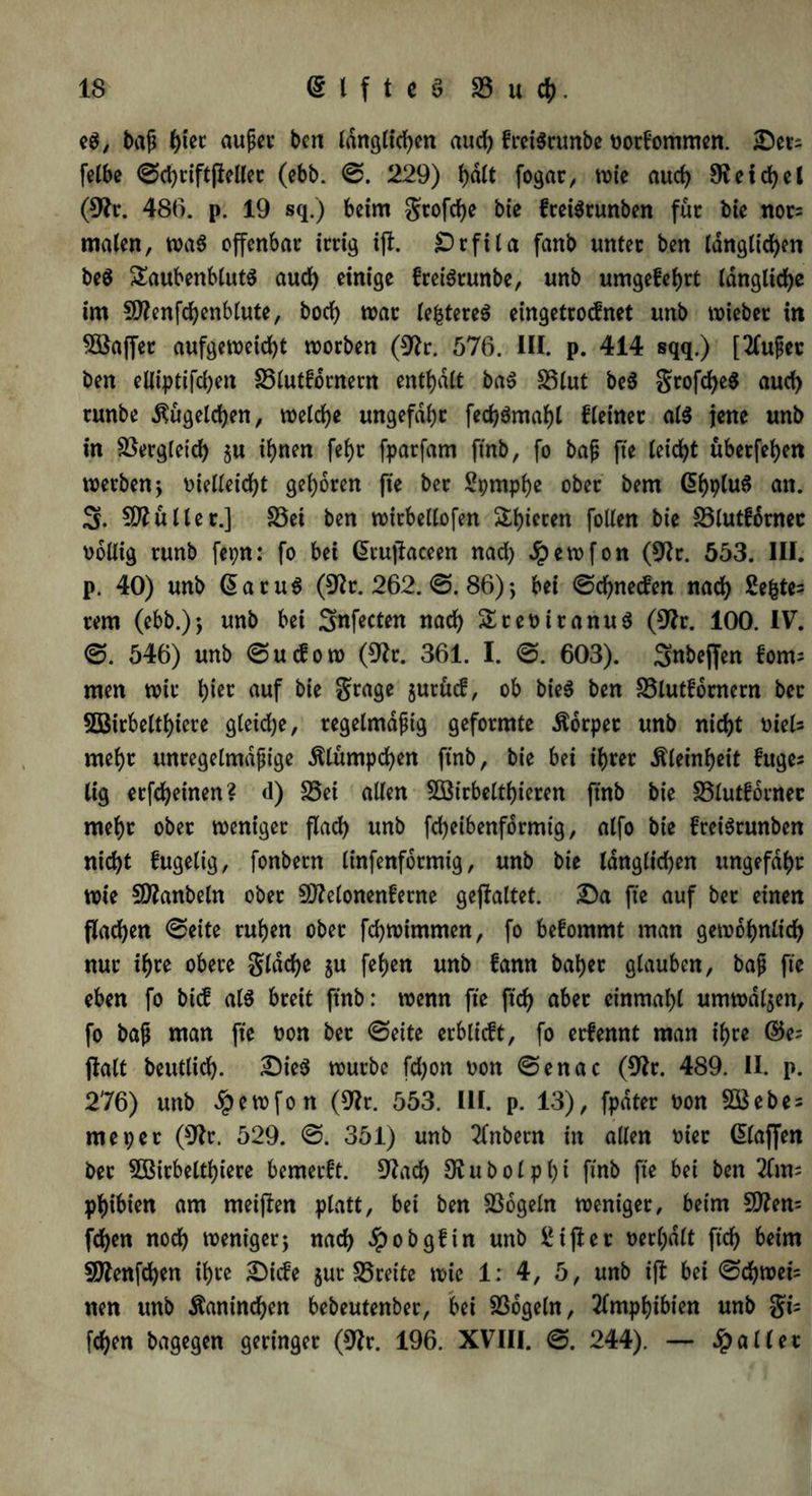 eg, baß f)ter außer ben länglichen aud) freigrunbe Vorkommen. £)ers felbe ©chriftjfeller (ebb. ©. 229) fyaft fogat, wie aucf> SReicfyel (9fr. 486. p. 19 sq.) beim grofche bie freigtunben für bie nor= malen, wag offenbar irrig ijt. £)rfila fanb unter ben länglichen beg Saubenblutg aud) einige freigrunbe, unb umgefehrt längliche im SWenfchenblute, hoch war (efctereg eingetrocfnet unb wiebet in Sßaffer aufgeweid)t worben (9fr. 576. HI. p. 414 sqq.) [2fußec ben elliptifchen S3lutfdrnern enthalt bag 23lut beg Srofcheg auch runbe $ugeld)en, welche ungefähr fed)gmahl kleiner alg jene unb in Vergleich $u ihnen fehr fparfam ftnb, fo baß fte leicht überfeinen werben ; vielleicht gehören fte ber Sprnphe ober bem (5hplu6 an. 3. 50? alter.] 33ei ben wirbellofen ä$tcctn [ollen bie SSlutfornec völlig runb fepn: fo bei ©tujfaceen nad) Jpewfon (9fr. 553. III. p. 40) unb ©atug (9fr. 262. @. 86); bei ©d)necfen nach Sektes rem (ebb.); unb bei Snfecten nach Sreviranu^ (9fr. 100. IV. <&. 546) unb ©ucfow (9fr. 361. I. @. 603). Snbejfen fonts men wir \)Ut auf bie grage jurücf, ob bieg ben SSlutfornern bet 5Q3irbelthiere gleiche, regelmäßig geformte Äorpet unb nicht Viels mehr unregelmäßige 5Uümpchen ftnb, bie bei ihrer Kleinheit fuges lig erfcheinen? d) S5ei allen 5Birbelthieren ftnb bie SSlutfornec mehr ober weniger flach unb fcheibenformig, alfo bie freigrunben nicht fugelig, fonbern linfenformig, unb bie länglichen ungefähr wie SDfanbeln ober 9)felonenferne gejlaltet. 2)a fte auf ber einen flachen ©eite ruhen ober fchwimmen, fo befommt man gewöhnlich nur ihre obere gldche $u fehen unb fann bähet glauben, baß fte eben fo bicf alg breit ftnb: wenn fte ftd) aber einmahl umwallen, fo baß man fte von ber (Seite erblicft, fo erfennt man ihre ©es jlalt beutlich. £)ieg würbe fdjon von ©enac (9fr. 489. II. p. 276) unb Jpewfon (9fr. 553. III. p. 13), fpdter von 5Bebes me per (9fr. 529. ©. 351) unb 2(nbetn in allen vier ©(affen ber Sßirbelthiere bemetft. 9fad) 9fubolpht fmb fte bei ben 20ns phibien am meijfen platt, bei ben 23ogeln weniger, beim 9ttens fehen noch weniger; nach $obgfin unb Ziffer verhalt ftd) beim Sftenfchen ihre £)ide $ut S5rette wie 1: 4, 5, unb ift bei ©chweis nen unb Kaninchen bebeutenber, bei SSogeln, 2lmphibien unb gis fehen bagegen geringer (9fr. 196. XVIII. ©. 244). — fallet