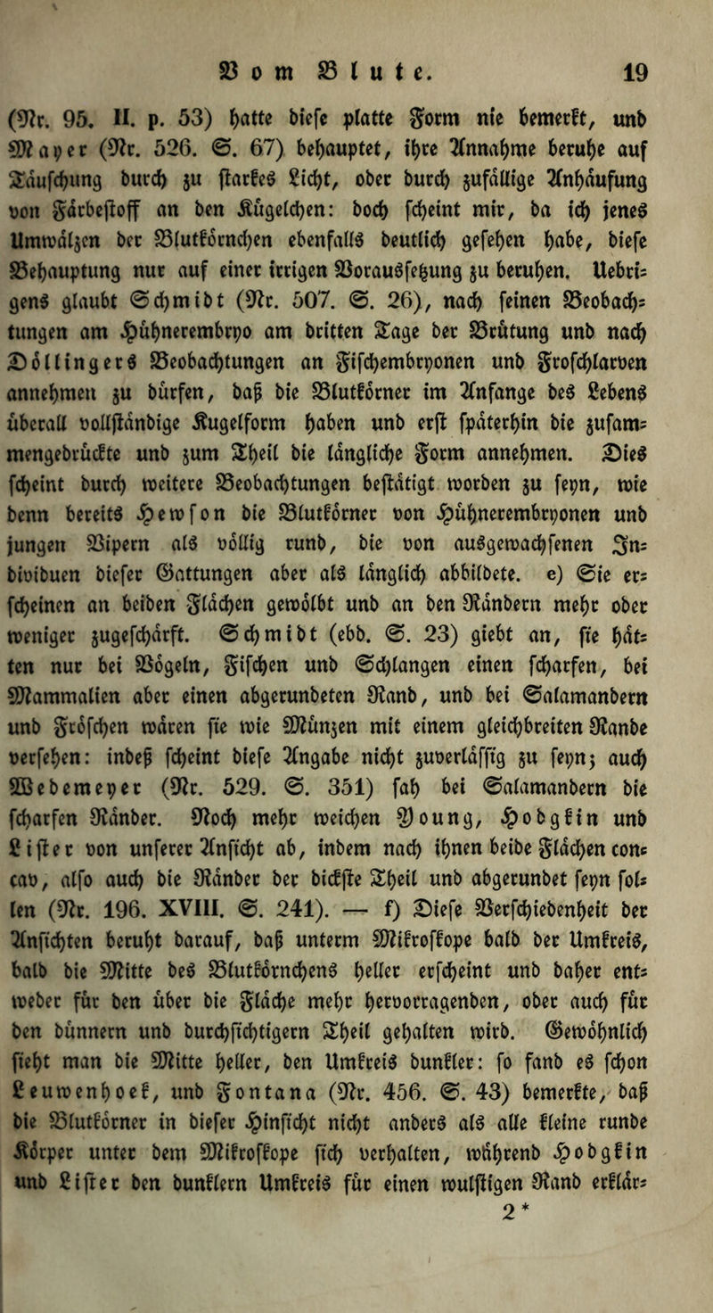 (9?r. 95. H. p. 53) ftatte biefe platte gorm nie bemerft, unb Sttaper (9Jr. 526. 67) behauptet, tt>re Annahme beruhe auf Sdufdjung burd) ju ftarfeS £id>t, ober burd) §ufdllt'ge Anhäufung von gdrbeftoff an ben Äugelten: bod) fdjeint mir, ba ich jenes Umwdljen bcc Blutforndjen ebenfalls beutlid) gefe^en J>abe, biefe Behauptung nur auf einer irrigen BorauSfefcung $u berufen. Uebtis genS glaubt @d)mibt (9tr. 507. 26), nad) feinen Beobacht tungen am ^puljnerembrpo am britten Sage ber Brütung unb nad) Holling er S Beobachtungen an gifchembrponen unb gtofd)laroen annehmen ju bürfen, bajj bie Blutforner im Anfänge beS SebenS überall oolljtdnbige ifrtgelform l)aben unb erjl fpdterhin bie $ufatm mengebrücfte unb jum Sf)eit bie längliche gorm annehmen. 2)ieS fd)eint burd) weitere Beobachtungen betätigt worben ju fepn, wie benn bereits Jpewfon bie Blutforner t>on ^ühnerembrponen unb jungen Bipern als odllig runb, bie oon auSgewadjfenen 3m bioibuen btefer ©attungen aber als Idnglid) abbilbete. e) 0ie ers fd)einen an beiben gldchen gewölbt unb an ben Otdnbern mef)t ober weniger jugefdjdrft. ©cfymibt (ebb. @. 23) giebt an, fte f>at- tcn nur bei Bogeln, giften unb @d)langen einen fchatfen, bei Sftammalien aber einen abgerunbeten 9?anb, unb bei ©alamanbertt unb gtofchen waren fte wie Sflünjen mit einem gleid)breiten Oianbe oerfehen: inbef fcheint biefe Angabe nicht juoerldfftg $u fepnj auch SBebemeper (9?r. 529. 351) fah bei @alamanbern bie fcharfen Oidnber. 9iod) mehr weichen £)oung, £obgf in unb 2 i ft et oon unferer 2lnftd)t ab, inbem nad) ihnen beibe gldchen com cao, alfo aud) bie SKdnber ber bicffte Sf)eil unb abgerunbet fepn fol* len (9tc. 196. XVIII. 241). — f) £)iefe Berfd)tebenheit ber Slnfichten beruht barauf, bajj unterm SDftfroffope halb ber UmfreiS, halb bie Btttte beS BlutfornchenS tylln erfcheint unb baf)er ent* webet für ben über bie gldd)e mehr h^öorragenben, ober auch für ben bünnern unb burchftchtigern Sheil gehalten wirb, ©ewohnlich fteht man bie SRitte hattet, ben UmfreiS bunfler: fo fanb eS fd)on 2euwenhoef, unb gontana (9tr. 456. ©. 43) bemerfte, bajj bie Blutforner in biefer §inftd)t nicht anberS als alle Heine runbe Körper unter bem Sföifroffope ftd) oerhalten, wdhrenb Jpobgfin unb 2 i ft ec ben bunflern UmfreiS für einen wulftigen Ofanb erfldr* 2* I