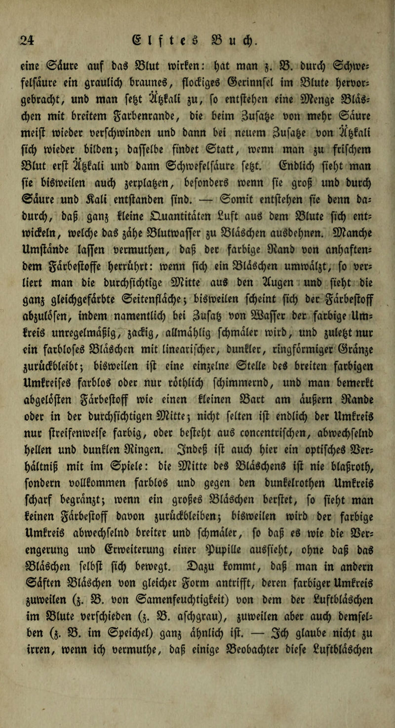 eine ©dute auf baS £5lut wirfen: t)at man $. £3. burd) ©d)we; felfdure ein graulich braunes, flocfigeS ©erinnfel im £3(ute i)emr= gebracht, unb man fegt ifgfalt §u, fo entfielen eine Sttenge £3tdS- d)en mit breitem gatbenranbe, bie beim Bufage Don mehr ©dure meijt wieber t>erfd>roinben unb bann bei neuem Bufage Don Ügfali ftd) wieber bilben; bajfelbe ftnbet ©tatt, wenn man $u ftifdjem £3lut erft 2tgfali unb bann ©djwefelfdure fegt, Enblid) jtef)t man fte bisweilen auch jerplagen, befonberS wenn fte groß unb burd) ©dure unb $ali entjtanben ftnb. — ©omit entfielen fte benn bas burd), baß ganj Heine Quantitäten £uft aus bem £3iute fid) ent= wicfeln, weldje baS jage £3lutwajfer §u £3ldSd)en auSbegnen. Sftancge Umjfdnbe laffen oermutgen, baß bet farbige 9tanb Don angaftem bem gdrbeftoffe (>errüf>rt: wenn fid) ein £3ldScgen umwdljt, fo oers liert man bie burcgftcgtige SO^itte aus ben klugen unb fiet>t bie ganj gleicggefdrbte ©eitenfldcge ; bisweilen fcgeint fid) ber gdrbeftoff ab$ulofen, inbem namentlich bei Bufag Don Söaffer ber farbige Ums freiS unregelmäßig, jacfig, aUmdf>ltg fd)mdlet roirb, unb julegt nur ein farblofeS £3ldSd)en mit linearifcger, bunfler, ringförmiger ©rdn^e 5urucf bleibt; bisweilen iß: eine einzelne ©teile beS breiten farbigen UmfreifeS farblos ober nur rotglicg fd)immernb, unb man bemerft abgelegen garbeßoff wie einen fleinen £3art am äußern Otanbe ober in ber burd)ftd)tigen Sflitte; nid)t feiten iß enblicg ber UmfreiS nur ßreifenweife farbig, ober befielt aus concentrifcgen, abwed)felnb hellen unb bunflen Gingen. Snbcß iß aud) gier ein optifcgeS £3er= gdltniß mit im ©piele: bie SD?itte beS £3ldScgett$ iß nie blaßrotg, fonbern oollfommen farblos unb gegen ben bunfelrothen UmfreiS fcharf begrabt; wenn ein großes £3laScgen berßet, fo fieht man feinen gdtbeßoff baoon jutucfbleiben; bisweilen wirb ber farbige UmfreiS abwed)felnb breiter unb fcgmaler, fo baß es wie bie £3er* engerung unb Erweiterung einer Pupille auSfiegt, ohne baß baS £3ldScgen felbß ftd) bewegt. £)a$u fommt, baß man in anbern ©dften £3ldScgen Don gleicher gorm antrifft, beren farbiger UmfreiS zuweilen ($. £3. Don ©amenfeuchtigfeit) Don bem bet £uftblaScgen im £3lute Derfchieben (5. £3. afd)grau), §uweilen aber auch bernfeU ben (5. £3. im ©peichel) gan§ ähnlich iß. — Sch glaube nicht $u irren, wenn ich Dermuthe, baß einige £3eobachter biefe ßuftbldScgen