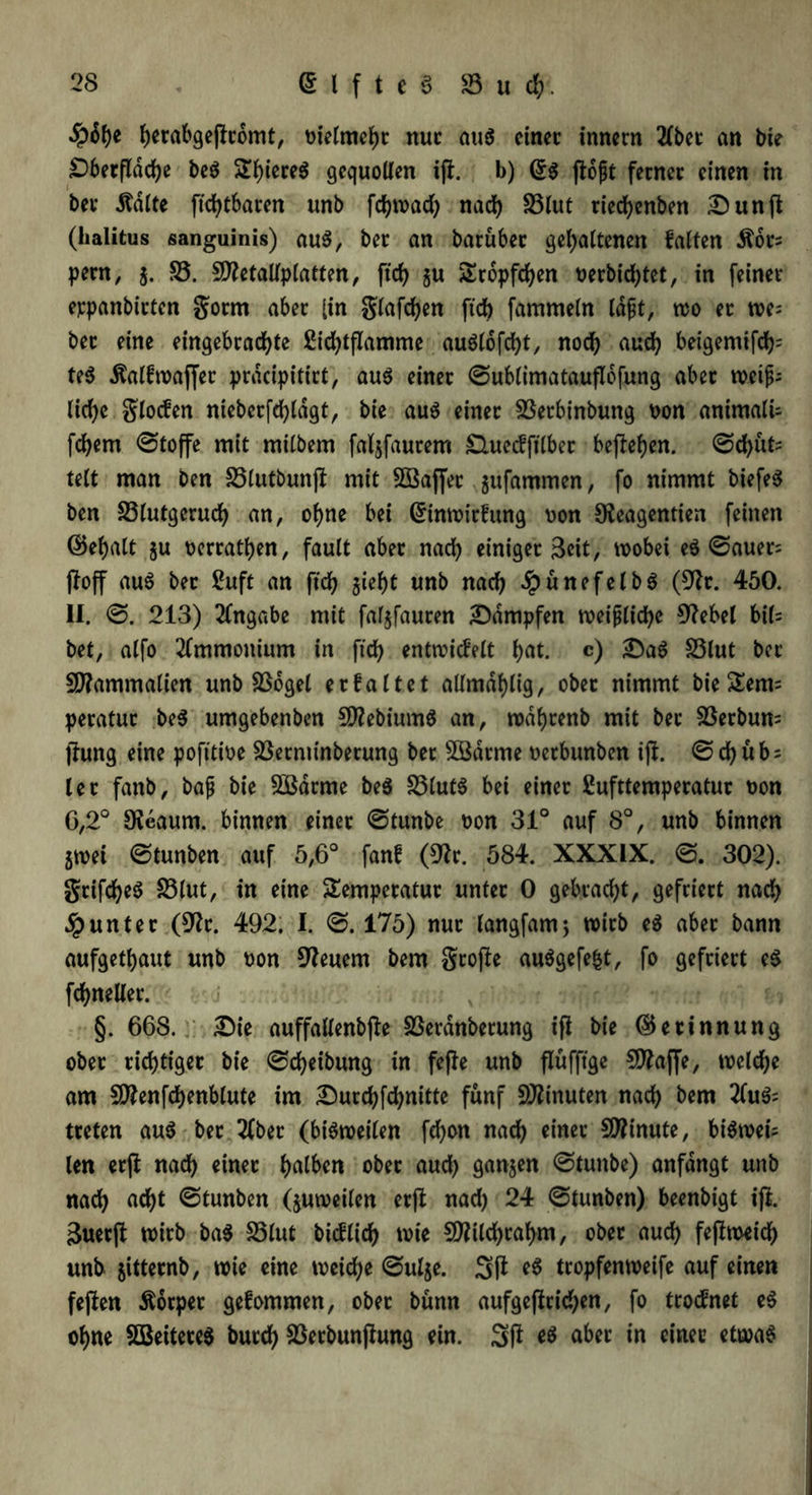 ^rabgeflcomt, oielmeht nuc auö cinec innern 2lbec an bie £)berßdche beS ST()iere6 gequollen iß. b) (£$ ßojjt ferner einen in bet* .Ralfe ftchtbaren unb fchwach nach S3tut riedhenben £)unß (halitus sanguinis) au$, bet an barubec gehaltenen falten Äot= pern, j. 25. Sffletallplatten, ftcf> gu Tröpfchen t>erbtcf>tet, in feinet* eppanbittcn gotm aber [in glafchen ftch fammeln Idjit, wo et we= bec eine eingebrad)te Sichtßamme auSlofdht, noch nn«h beigemifcfc te$ Äalfwaffec prddpitirt, aus einet ©ublimataußbfung abet mifc liehe glocfen ntebetfchldgt, bie aus einet 23etbinbung oon animali- fchern ©toffe mit milbem faljfautem £luecfftlbec befielen. ©d>ut= telt man ben 23lutbunß mit SBaffet jufammen, fo nimmt biefeS ben 23lutgeruch an, ohne bei Grtnwirfung oon Sleagentien feinen ©ehalt ju oercathen, fault abet nach einiget 3dt, wobei eS ©auer= ßoff auS bec ßuft an ftch gieh t unb nach #nncfelbS (9fr. 450. II. ©. 213) Angabe mit faljfauren ^Dampfen weißliche 9?ebel b\U bet, alfo Ammonium in ftch entwickelt hnt. c) 2>aS 23lut bec SDfammalien unb 23ogel et faltet allmdhlig, obet nimmt bie£em= petatuc beS umgebenben SDfebiumS an, wdhrenb mit bec 23erbun= ßung eine pofitioe 23etminbetung bet 5Bdtme oetbunben iß. ©chub; let fanb, baß bie 2Barme beS 23lutS bei einet Sufttemperatut oon G,2° 9?eaum. binnen einet ©tunbe oon 31° auf 8°, unb binnen jwei ©tunben auf 5,6° fanf (9fr. 584. XXXIX. ©. 302). grifcheS 23lut, in eine Temperatur untec 0 gebracht, gefriert nach Runter (9fc. 492. I. ©. 175) nuc langfamj wirb eS aber bann aufgethaut unb oon feuern bem große auSgefe|t, fo gefriert eS fchneller. §. 668. £)ie auffallenbße SSerdttbetung iß bie (Gerinnung obet richtiger bie ©Reibung in feße unb ßüfftge ?D?affe, welche am SDfenfchenblute im Durchfchnitte fünf Minuten nach bem 2(uS= treten auS bec 2lbec (bisweilen fchon nach einet Minute, biswei- len etß nach einet halben ober auch ganzen ©tunbe) anfdngt unb nach acht ©tunben (juweilen etß nach 24 ©tunben) beenbigt iß. 3uerß wirb ba$ 23lut bitflich wie Sttilchcahm, obet auch feßweidb unb jittecnb, wie eine weiche ©ul$e. 3ß eS tropfenweife auf einen feßen Körper gefommen, obet bünn aufgeßcichen, fo trocknet eS ohne SBeiteteS butch 23erbunßung ein. 3ß es abet in cinec etwas