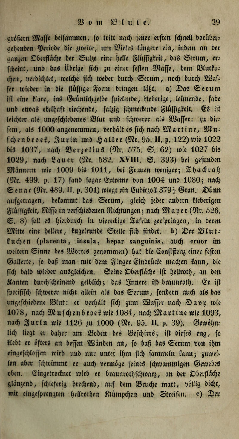 grojjent 9ttaf[e bcifammen, fo tritt nad) jener erffen fcf>neU vorüber gebenben *Periobe bie jweite, um SßiefeS tangere ein, inbem an ber ganjen £)berfldd)e ber ©ut,;e eine ^eUe gtüfftgfeit, baS ©erum, er= fdjeint, unb baS Übrige fid> ju einer feffen 9flaf[e, bem 25tut!u= eben, nerbiebtet, welche ftcb Weber burd) ©erum, noch bureb SBafc fer lieber in bie ftüfftge gorm bringen laßt. a) £)aS ©erum ijt eine ftare, ins ©rüntidjgelbe fpietenbe, fieberige, teimenbe, fabe unb etwas efetbaft rieebenbe, fällig febmeefenbe gtüfftgfeit. ©S ift teiebter als ungesehenes S5(ut unb febweret als $öaffet: ju bie= fern, atS 1000 angenommen, nerbdtt es ftd) nad) Martine, 9ttu; fd)enbroef, Surin unb Jpaltec (9fr. 95. II. p. 122) wie 1022 bis 1037, nach SerjetiuS (9fr. 575. ©. 62) wie 1027 bis 1029, nach fauec (9fr. 582. XVIII. 393) bei gefunben Scannern wie 1009 bis 1011, bei grauen weniger5 Sbac^ca() (9fr. 499. p. 17) fanb fogar @rtreme non 1004 unb 1080; nad) © e n a c (9fr. 489. II. p. 301) wiegt ein G>ubic$od 379t ©ran. £ünn aufgetragen, befommt baS ©erum, gleich ttnbern fieberigen gtüfftgfeit, Diffe in nerfebiebenen Dichtungen; nach aper (9fr. 526. ©. 8) fott eS l)ierburcf> in nieredt'ge tafeln gerfpringen, in beren 50Zitte eine beitere, fugetrunbe ©teile ftcb ftnbet. b) £)ec SStuts f ud)en (placenta, insula, hepar sanguinis, audb cruor im weitern ©inne beS SßorteS genommen) bat bie G>onft|Ien$ einet fejten ©aderte, fo bap man mit bem ginger @inbrücfe machen fann, bie ftd) balb wieber auSgteicben. ©eine £)berftdcbe ijl bedrotb, an ben Äanten burd)fd)einenb gelblich; baS Snnete ijfc braunrotb. ©r ift fpeciftfd) febwerer nicht allein als baS ©erum, fonbern auch atS baS ungefd)tebene S5lut: er nerbdtt ftcb jurn SBaffer nad) £)anp wie 1078, nad) SDufcbenbroef wie 1084, nad) Martine wie 1093, nad) 3>urin wie 1126 $u 1000 (9fr. 95. II. p. 39). ©ewobn- lieb liegt ec babec am 33oben beS ©efd)irrS; iji biefeS eng, fo ftebt er öfters an bejjen SÖBdnben an, fo bafj baS ©erum oon ihm eingefd)toffen wirb unb nur unter ihm ftcb fammetn fann; juwei= len aber febwimmt ec aud) oermoge feines febwammigen ©ewebeS oben. Ciingetrocfnet wirb et braunrotbfcbwarj, an ber IDberfldcbe glanjenb, febieferig breebenb, auf bem SSrucbe matt, twdig biebt, mit eingefprengten halben $tümpd)cn unb ©treifett. c) £)ec