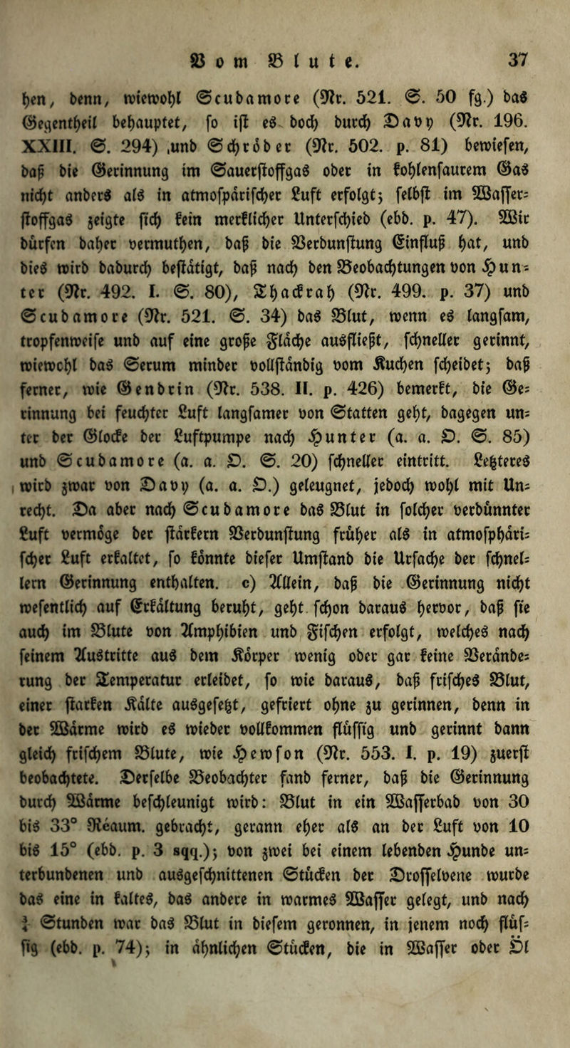 hen, benn, wiewohl ©cubamore (9lt. 521. ©. 50 fg.) ba$ ©egentheil behauptet, fo i|t e$. boch burd) Daop (91c. 196. XXIII. ©. 294) ,unb ©chrober (9?t. 502. p. 81) bewiefen, baf bte ©erinnung im ©auerftoffgaS ober in fohlenfaucem ©a$ nicht anberS al$ in atmofpdrifchec £uft erfolgt 5 felbjt im 2Baffet= floffgaö geigte fid) fein merflid)er Unterfc^ieb (ebb. p. 47). 2öit bücfcn babec oermuthen, baf bie Berbunftung ©influf f>at, unb bie$ wirb baburd) betätigt, baf nach ben Beobachtungen Pon $un = tec (9fr. 492. I. ©.80), Sijacfraf) (9k. 499. p. 37) unb ©cubamoie (9k. 521. ©. 34) ba$ 25lut, wenn e$ langfam, tropfenweife unb auf eine große gldd)e auöflteßt, fd>neller gerinnt, wiewchl ba$ ©ecum minbec PoUjtdnbig Pom buchen fc^eibet 5 baf fernec, wie ©enbtin (9k. 538. II. p. 426) bemerft, bie ©e= rinnung bei feuchter 2uft langfamec pon ©tatten gef)t, bagegen um tec bec ©locfe bec Luftpumpe nad) Runter (a. a. £). ©. 85) unb ©cubamoce (a. a. £). ©. 20) fdjneUec eintcitt. 2e(*tere$ wirb jwac Pon Dapy (a. a. £).) geleugnet, jebod) wohl mit Um red)t. Da aber nach ©cubamore baö S5Cut in folchec oecbunnter ßuft oetmoge bec ßdtfern Berbunßung fcüf>ec als in atmofpfydri; fd)ec £uft erfaltet, fo fbnnte btefec Umftanb bie Urfadje bec fchnel; lern ©erinnung enthalten, c) Allein, baf bie ©erinnung nid)t wefentlicf) auf dkfdltung beruht, gef)t fdjon barauS Ijerooc, baf fte auch im Blute pon Amphibien unb giften erfolgt, welches nach feinem Austritte au$ bem Äorper wenig ober gar feine Berdnbe= rung bec Temperatur ecleibet, fo wie barauS, baf ftifdjeS S5lut, einer ftacfen .ftalte auögefe^t, gefriert ohne ju gerinnen, benn in bec Sßdrme wirb e$ wieber Pollfommen flüfftg unb gerinnt bann gleich frifd)em Blute, wie ^pewfon (9k. 553. 1. p. 19) gucrft beobachtete. Derfelbe Beobachter fanb ferner, baf bie ©erinnung burd) Sßdrme befdjleunigt wirb: Blut in ein Sßajferbab oon 30 bis 33° Oteaum. gebracht, gerann eher als an bec Suft pon 10 bis 15° (ebb. p. 3 sqq.); pon $wei bei einem lebenben $unbe um terbunbenen unb auSgefchnittenen ©tucfen ber DroffelPene würbe baS eine in faltet, baS anbere in warmes Söaffet gelegt, unb nach l ©tunben war baS Blut in biefem geronnen, in jenem noch flüf= jig (ebb. p. 74) j in ähnlichen ©titcfen, bie in SBafier ober £>l