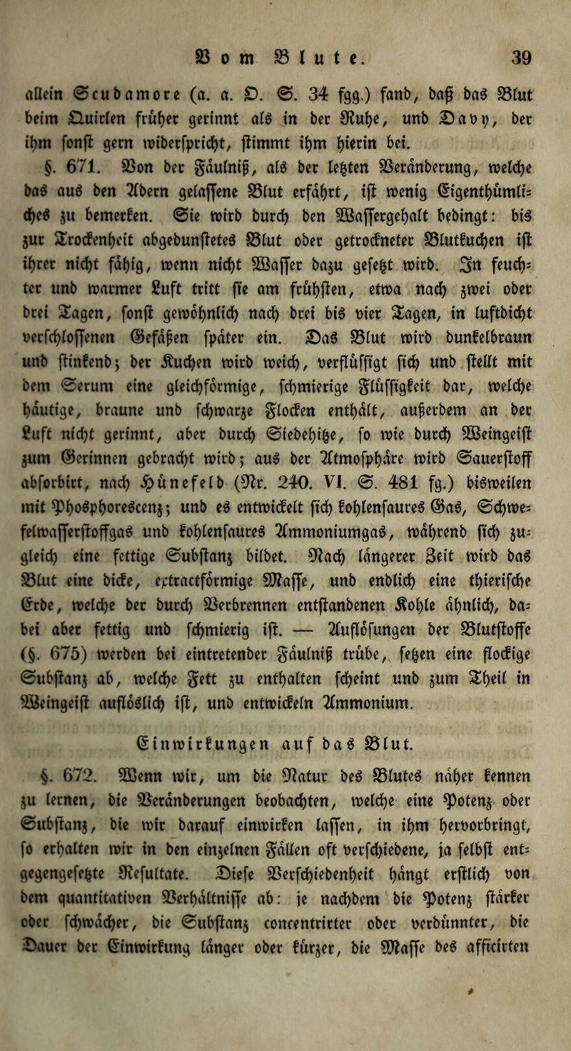 allein ©cubamore (a. a. £). ©. 34 fgg.) fanb, baß baS 83lut beim £luirlen früher gerinnt als jn ber SKuhe, unb 2)am;, ber ihnt fonft gern wiberfpricht, fiimmt ihm hierin bei. §. 671. Von ber gdulnijj, als ber testen Verdnberung, welche baS au$ ben 2(bern gelaffene 83lut erfahrt, iß wenig Eigentl)ümli= djjeS zu bemerken, ©ie wirb burd) ben VSaffergehalt bebingt: bis Zur Srockenhcit abgebunßeteS S3lut ober getrockneter Vlutkuchen iß ihrer nicht fähig, wenn nicht VSaffer ba$u gefegt wirb. 3k feuch= ter unb warmer ßuft tritt fte am frühen, etwa nach jwei ober btei Sagen, fonß gewöhnlich nad) brei bis oier Sagen, in luftbicfyt verfchloffenen ©efafen fpater etn. 3)aS 33lut wirb bunkelbraun unb ßinkenb; ber Äud)en wirb weicf), uerflufftgt frd> unb ßellt mit bem ©erum eine gleichförmige, fchmierige glüfftgkeit bar, welche häutige, braune unb fd)war$e glocfen enthalt, aujjerbem an ber 2uft nidß gerinnt, aber burch ©iebehifce, fo wie burch VSeingeiß Zum ©crinnen gebracht wirb; aus ber 2ttmofphdre wirb ©auerßoff abforbirt, nach Jpünefelb (9h\ 240. VJ. ©. 481 fg.) bisweilen mit $ho$PhoreScen$; unb eS entwickelt ftd) kofßenfaureS ©aS, ©d)we= fetwafferßoffgaS unb kohlenfaureS 2fmmoniumgaS, wdhrenb ftch zu- gleich eine fettige ©ubßanz bitbet. 9?ach längerer Seit wirb baS Vlut eine biefe, ejjtractfdrmige SD7affe, unb enblich eine tf>ierifcf>e Erbe, welche ber burch Verbrennen entßanbenen Äofße ähnlich, ba= bet aber fettig unb fcf>mierig iß. — 2tußofungen ber Vlutßoffe (§. 675) werben bet eintretenber gdulnijj trübe, fe&en eine flockige ©ubjfanj ab, welche gett ju enthalten fd)eint unb jum Sheil in VSeingeiß aufloSlich iß, unb entwickeln Ammonium. Einwirkungen auf baS 83lut. §. 672. VSenn wir, um bie 9fatur beS VluteS naher kennen ju lernen, bie 83eranberungen beobachten, welche eine Potenz ober ©ubftanz, bie wir barauf einwirfen taffen, in ihm hervorbringt, fo erhalten wir in ben einzelnen galten oft verfdßebene, ja felbß ent= gegengefefcte O^efultatc. Diefe Verfdßebenheit ^dngt erßlid) von bem quantitativen Verhdltnijfe ab: je nadhbem bie Potenz ßarker ober fd)wacher, bie ©ubßanz concentrirter ober verbünnter, bie &auer ber Einwirkung langer ober kürzer, bie ?D?affe beS affteirten *