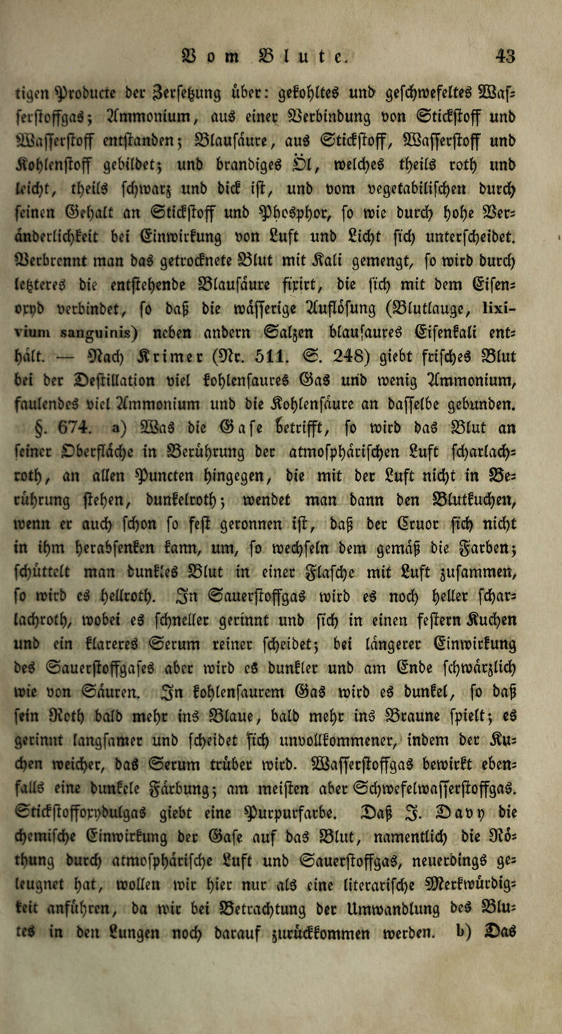 tigen Probucre ber 3«fe&ung über: gefohltes unb gefcbwefelteS Söafc fevficffgaö*, Ammonium, au$ einer 33erbinbung Don ©ticffloff unb 2Baffer|foff entjlanben; S3taufd«ce, au$ ©ticfjloff, 2Bajfetj?off unb Äo&(en|foff gebübet•, unb branbigeS Öl, n>cld>eö tf>eilö rotf) unb leicht, tbeilS fdjwarj unb bkf ijt, unb Dom Degetabilifcfyen burd) feinen ©ebalt an ©tiefftoff unb PbcSpbor, fo wie burd) f>ol)c $ßer= dnberlid)£eit bet Crinwirfung Don £uft unb 2id)t ftd) unterfebeibet. Verbrennt man ba$ getroefnete S3lut mit $ali gemengt, fo trieb burd) lefctereä bie entjtebenbe 33laufdure ftpirt, bie fid) mit bem ßifens orpb Derbinbet, fo baß bie trdfferige 2luflofung (33lutlauge, lixi- viuni sanguinis) neben anbecn ©aljen blaufaureS (£ifen£ali ents halt. — 9?ad) trimer (9fr. 511. ©. 248) giebt frifcbeS 33lut bei bet £)eftillation Diel foblcnfaures ©aS urib wenig Ammonium, faulcnbeS Diel Ammonium unb bie $ol)lenfdute an baffelbe gebunben. §. 674. a) 2Ba$ bie <5$afe Betrifft, fo wirb baS 33lut an feiner ST)becfIdd>c in SSerubrung ber atmofpbdrifd)en 2uft fd)arlad)= rotl), an allen Puncten hingegen, bie mit ber £uft nid)t in 35e= rubrung flehen, bunfelrotb; wenbet man bann ben 33lut£ucben, trenn er aud) fdjon fo feft geronnen tfi, baß ber ßruot ftd) nid)t in il)m b^tabfenben famt, um, fo wedjfeln bem gemäß bie garbenj fcbüttclt man bunfleS SSlut in einer glafcbe mit ßuft jufammen, fo wirb e$ £>clirotb. Sn ©auerpoffgaS wirb e$ nod) b?Hec febat3 lacbrotb, trobei e$ fcbneller gerinnt unb ftd) in einen fejiern Äud)en unb ein flarereS ©erum reiner fd>etbet ^ bei längerer @inwirfung be$ ©auerjtoffgafeä aber wirb c$ bunflet unb am (£nbe fd)wdt§lid) wie Don ©duren. S« foblenfaurem ©a$ wirb eS bunfel, fo baß (ein 9fr tb halb mehr in$ 33laue, halb mebt ins SSraune fpielt; eS gerinnt langfamer unb fc^eibet ftd) unDoüfommener, inbem ber Äu; eben weid)er, ba$ ©erum trübet wirb. SBafferftoffgaS bewirft eben= falls eine bunfcle gdrbung; am meiflen aber ©d)wefelwafferjfrffgaS. ©ticfjfrffoppbulgaS giebt eine Purpurfarbe. £aß 3* 2)aDp bie d)cmifd)e Grinwirfung ber ©afe auf ba$ 33lut, namenttid) bie 9^ tbung burd) atmofpbarifd)e £uft unb ©auerftoffgaS, neuetbingS ge= leugnet bat, wollen wir bi*c nur als eine literarifcbe SDfrrfwürbig; feit anfubten, ba wir bei S5etrad)tung ber Umwanblung be$ 23lu; teS in ben Zungen noch barauf $urüc££ommen werben, b) iDa$