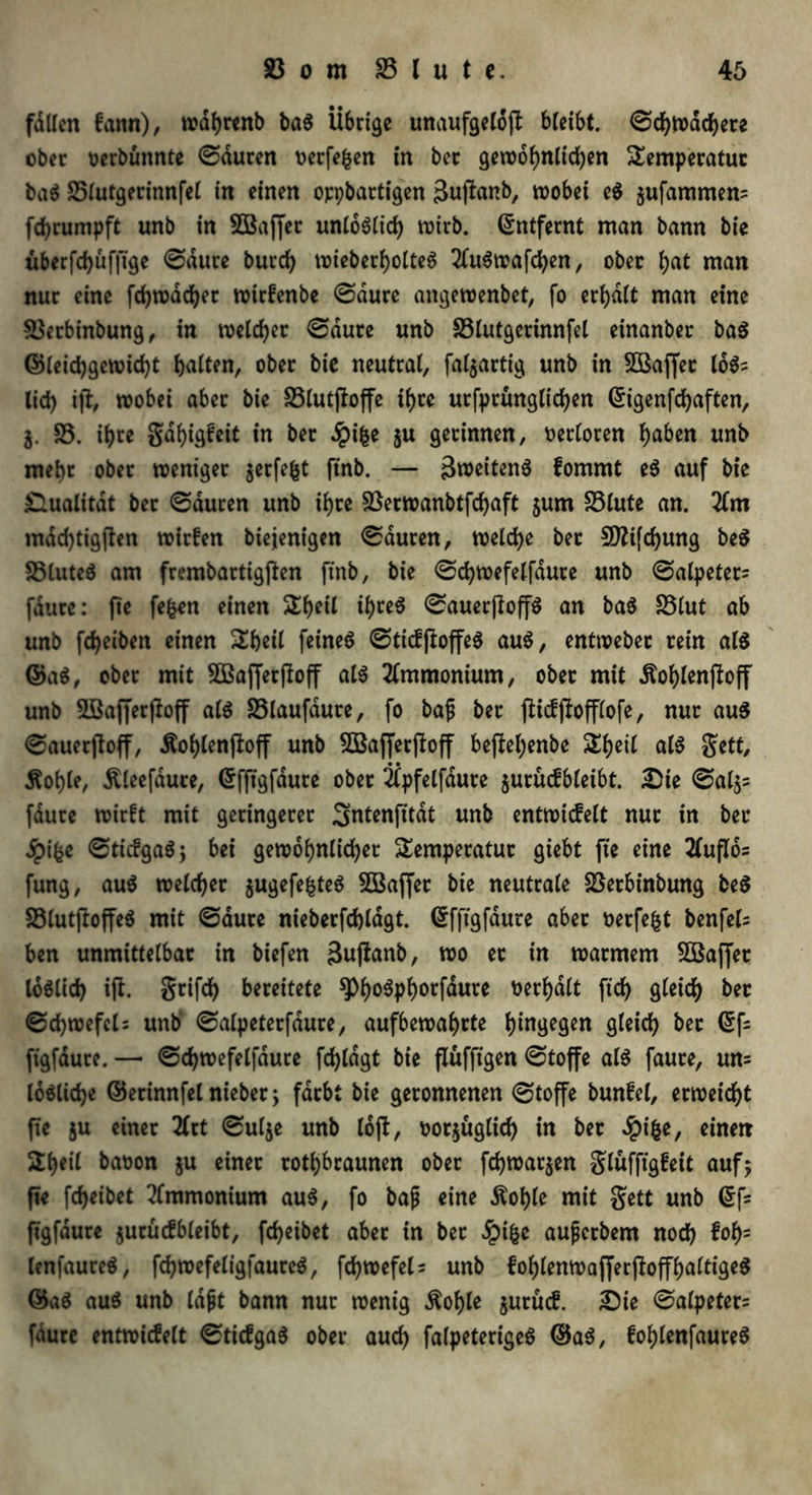 fallen fann), wdhrenb baS Übrige unaufgelöjt bleibt. ©chtvachere ober oerbünnte ©duren oetfefcen in bec gewöhnlichen Temperatur baS S5lutgerinnfel in einen oppbartigen 3upanb, wobei e$ äufammen= fchrumpft unb in SBaffer unlöslich wirb. Entfernt man bann bie überfd)üf|ige ©dure burch wieberholteS 2fuSwafchen, ober t)at man nur eine fchwdcher wirfenbe ©dure angewenbet, fo erhalt man eine 3$erbinbung, in welcher ©aure unb S3lutgerinnfel einanber baS ©leichgewicht Ratten, ober bie neutral, [abartig unb in SÜßaffer 1öS; lief) iji, wobei aber bie 33lutfIoffe if)tc urfptungltchen ©igenfehaften, i. 33. ihre gahigfeit in ber #ifce 5« gerinnen, oerloren ^aben unb mehr ober weniger jerfefct ftnb. — ä^eitenö fommt eS auf bie Qualität ber ©duren unb if)ce 33erwanbtfchaft $um 33lute an. 2fm mdd)tig(fen wirken biejenigen ©duren, welche ber 5D?ifcf>ung beS 35luteS am frembartigjfen finb, bie ©chwefelfaure unb ©alpeter- fdure: fte fe^n e*nen ihce$ ^auerftoffö an baS 33lut ab unb fcheiben einen Theil feinet ©ticfftoffeS auS, entweber rein als ©aS, ober mit Sßafferfloff als Ammonium, ober mit Äof)len(toff unb ÜBafferfloff als 33laufdure, fo baf ber fiicfjfofflofe, nur aus ©auerjloff, Äohlenjloff unb SBafferffoff beftel;enbe Theil als gett, Äot)le, Äleefaure, ©fftgfdure ober Üpfelfdute $urücfbleibt. Ste ©aljs fdure wirft mit geringerer Sntenfität unb entwicfelt nur in ber Jpifce ©ttcfgaSj bei gewöhnlicher Temperatur giebt fte eine tfuflos fung, auS welcher $ugefefcteS SBaffet bie neutrale 33etbinbung beS 33lutftoffeS mit ©aure nieberfchlagt. ©fftgfdure aber oerfefct benfels ben unmittelbar in biefen 3uffanb, wo er in warmem 3S3affet löslich ijl. grifd) bereitete ^>f)o6pf)orfdure berhdlt fidf> gleich ber ©chwefcl: unb ©alpeterfdure, aufbewahrte hingegen gleich ber <5fs figfdute. — ©chwefelfdure fchldgt bie flüffigen ©toffe als faure, un= lösliche ©erinnfel nieber; färbt bie geronnenen ©toffe bunfel, erweicht fte ju einer 2lrt ©ulje unb lofl, oorjüglich in bet 4?ifcer einen Theil baoon $u einet rothbraunen ober fd)war$en glüfftgfeic auf; fte fcheibet Ammonium auS, fo bafj eine $of)le mit gett unb (Sf- ftgfaure jurücfbleibt, fcheibet aber in bet Jpifcc aufjerbem noch &hs lenfaureS, fchwefeligfaurcS, fchwefel= unb fohlenwafferjloffhaltigeS ©aS auS unb lapt bann nur wenig Äohle jurücf. Sie ©alpeter= fdure entwicfelt ©ticfgaS ober auch falpeterigeS ©aS, fohlenfaureS