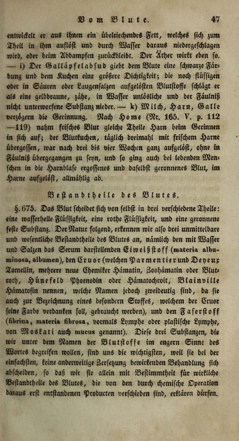 entwickelt ec aus ihnen ein übelctec^enbeö gett, welches fiel) jum 2f)etl in ihm auflojl unb burch 2öaffer bacauel niebergefchlagen • • wirb, ober beim 2lbbampfen jurückbleibt. Der 2(thec wirkt eben fo. — i) Der ©alldpfelabfub giebt bem 25lute eine fchwarje gdrs bung unb bem buchen eine größere Dichtigkeit -y bie noch flüfftgen ober in (Sauren ober ßaugenfaijen aufgeloften 23lutf!offe fchtdgt ec ulS eine gelbbraune, jdf)e, in 2Baffec unlösliche unb bec gdulnijj nicht unterworfene <Subftan$ nieber.— k) Sttilch, #arn, ©alle oerjdgern bie ©erinnung. 9lad) $ome (51c. 165. V. p. 112 —119) nahm frifcheS 25lut gleiche Steile £arn beim ©ecinnen in ftch aufj bec 23lutkuchen, täglich bceimahl mit fcifchem Jpacne übergoffen, war nach bcei bis oier SBochen gan$ aufgelojf, ohne in gdutnijj übeegegangen $u fepn, unb fo ging auch bei lebenben füttern fchen in bie ipacnblafe ecgoffeneS unb bafelbft geronnenes S3lut, im Spante aufgelojl, allmdf)lig ab. 55efbanb tf>ette beS 33luteS. §.675. DaS 25lut frf>eibet ftch &on felbff in brei oerfchiebene Steile: eine wafferhelle glufftgkeit, eine rothe glufftgkeit, unb eine geronnene fefte ©ubjfanj. Det5?atuc folgenb, erkennen wir alfo bcei unmittelbare unb wefentliche 25eftanbtf)eile beS 23luteS an, nämlich ben mit SBaffer unb (Salden baS (Serum bacfteUenben (5i wei jjf! off (materia albu- minosa, albumen), ben ß cu o c (welchen a r m en tiec unb Depeup Somellin, mehrere neue Chemiker ^pdmatin, goohdmatin ober 83lufs roth, £unefelb ^>6*>enobin ober #dmatochroit, SSlainoille #dmatoftn nennen, «eiche 5?amen jeboch jweibeutig ftnb, ba fte auch juc 25ejeichnung eines befonbern (Stoffes, welchem ber @ruot feine garbe oerbanken foll, gebraucht werben), unb ben gafeeßoff (fibrina, materia tibrosa, OOrmalS 2pmpl)e ober plafftfche Spntphe, oon 5ttoSkati auch mucus genannt). Dtefe brei <Subjfan$en, bie wir unter bem 5?amen bec 23 lu tröffe im engem (Sinne beS SßorteS begreifen wollen, ftnb uns bie wichtigen, weil fte bei ber einfachen, keine anberweitige 3erfe£ung bewirfenben S5ehanblung ftch abfeheiben, fo bafj wir fte allein mit 23eflimmtheit für wirkliche 23e|lanbtheile beS 23luteS, bie oon ben burch chemifche Operation barauS erft entpanbenen sprobucten betrieben ftnb, erklären butfen.
