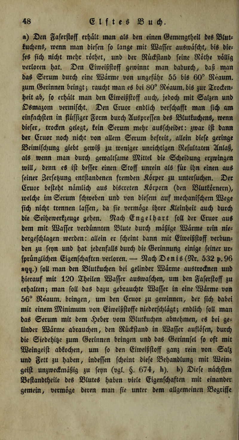 a) Den gaferffoff crt)d(t man als ben einen ©emengtheil beS SSlut* fudjenS, wenn man biefen fo lange mit SBaffer auSwafd)t, bis bies feS [ich nicht mehr rottet, unb ber SKucfftanb feine SKothe wollig Derloren hat. Den ©iweißftoff gewinnt man baburch, baß man baS @erum burch eine 2Bdtme Don ungefähr 55 bis 60° Sfeaum. jum ©erinnen bringt 5 raucht man eS bei 80° SJe'aum.biS $ur Geoden? ty\t ab, fo erhalt man ben ©iweißjloff auch, jebod) mit Taljen unb DSmajom üetmifd)t. Den Giruor enblicf> t>erfd>afft man fic^) am einfachen in flüfftger gorrn burch 2luSpre(fen beS S3lutfuchenS, wenn biefer, troefen gelegt, fein @erum mehr auSfcfyeibet: ^war ifl bann ber (üruor noch nicht Don allem ©erum befreit, allein biefe geringe 23eimifd)ung giebt gewiß $u weniger unrichtigen SJlefultaten 2lnlaß, als wenn man burch gewaltfame Mittel bie ©Reibung erzwingen will, benn eS ijb bejjer einen ©toff unrein als für il;n einen aus feiner 3erfthung entffanbenen fremben Äorper $u unterfudjen. Der Gruor befielt nämlich aus biScreten Äorpern (ben 25lutfornern), welche im@erum fchweben unb Don biefem auf med)anifchem SQSege fleh nicht trennen laffen, ba fte Dermoge ihrer Kleinheit aud) burd) bie <5eihewerfjeuge gehen. 9lach ©ng eihart foll bec ©ruor aus bem mit SBaffer Derbünnten 23lute burd) mäßige 5Bdrme rein nie? bergefchlagen werben: allein er fcheint bann mit ©iweißjloff Derbum ben $u fepn unb hat jebenfallS burch bie ©erinnung einige feiner urs fprunglichen ©igenfdjaften Detloren. — 9?ad) Denis (9?r. 532 p.96 sqq.) foll man ben S3lutfuchen bei gelinber SOBdtme auStrocfnen unb hierauf mit 120 feilen 2öaffer auSwafchen, um ben gaferjloff $u erhalten5 man foll baS ba$u gebrauchte SBaffer in eine SSarme Don 56° Oleaum. bringen, um ben ©ruor ju gewinnen, ber ftd) babei mit einem Minimum Don ©iweißftoffe nieberfchldgt; enblich foll man baS @erum mit bem ^peber Dom 23lutfuchen abnehmen, eS bei ge= linber Sßdrme abrauchen, ben 9£ucfjfanb in Sßaffer auflofen, burch bie @iebel)i&e jum ©erinnen bringen unb baS ©erinnfel fo oft mit 5ßeingeijt abfochen, um fo ben ©iweißjloff ganj retn Don ©al$ unb gett $u haben, inbeffen fcheint biefe 23ehanblung mit 2Bein= geijt unjwecfmaßig $u fepn (Dgl. §. 674, h). b) Dtefe ndchjlen S3e|fanbtheile beS SSluteS haben Diele ©igenfdjaften mit einanber gemein, Dermoge beren man fte unter bem allgemeinen S3egriffe