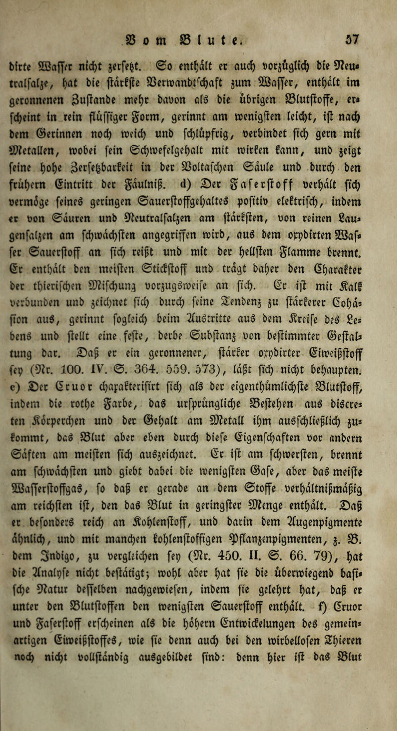 bfrte SJBaffcr ntdf>t jerfept. ©o enthalt ec auch Dor$üglid) bte 9ku* tralfalje, ()at bie fldcffle 2Serwanbtfchaft jurn SÖaffec, enthalt im geronnenen 3upanbe mehr babon a($ bie übrigen S3lutpope, er« fdjeint in rein flüfftgec gorm, gerinnt am wenigpen leicht, ip nad) bem ©erinnen noch weich unb fdpüpfrig, Derbinbet ftd) gern mit Metallen, wobei fein ©chwefelgehalt mit wirken fann, nnb jeigt feine tjo^e äetpfcbakeit in ber 23oltafd)en ©dule unb burcf> ben frühem ©intritt bet gdulnip. d) Der gaferpoff Defalt ftd) vermöge feinet geringen ©auerPoPgel)alte$ pofttib elekrifch, inbem er oon ©duren unb 9kutralfaljen am (tarnen, Don reinen Sau* genfaljen am fd)wdd)pen angegriffen wirb, au$ bem oppbirten Söaf« fer ©auetpop an ftd) reift unb mit ber fyeUpen giamrne brennt, ©r enthalt ben meinen ©tidpop unb tragt bab>ec ben ©graftet ber tfperifchen 9flifd)ung Dor$ug$weife an ftd). ©c ip mit ^alf verbunben unb jcid)net ftd) burd) feine Senbenj $tt patcerer ©oha* pon au$, gerinnt fogleid) beim Austritte au$ bem Greife be$ £e* ben$ unb pellt eine fepe, berbe ©ubpan$ Don bepimmter ©epal* tung bar. Daf er ein geronnener, parkt oppbtrter ©iweippop fep (9k. 100. IV. ©. 364. 559. 573), laft ftd) nicht behaupten, c) Der ©ruot d)apabteriftrt ftd) al$ ber eigenthümlichpe S3lutpop, inbem bie rotfje garbe, ba$ ursprüngliche 23epehen au$ bigere* ten Körperchen unb ber ©ehalt am Metall ihm auSfdjlieflich $u* fommt, ba3 23lut aber eben burd) biefe ©igenfcfyaften Dot anbern ©dften am meipen ftd) au$$eid)net. ©r ip am fdjwerpen, brennt am fd)wdd)pen unb giebt babei bie wenigpen ©afe, aber ba$ meipe 2Baperpopga$, fo baf er gerabe an bem ©toffe Derhdltntpmdftg am reid)Pen ip, ben ba$ 23lut in geringper SDknge enthalt. Daf er befonberö rcid) an Kohlenpop, unb barin bem 2fugenpigmente ähnlich, unb mit manchen Bohlenpofftgen sppanjenpigmenten, j. 25. bem Smbigo, &u Dergleichen fep (9k. 450. II. ©. 66. 79), Iw* bie tfnalpfe nid)t bepdtigt-, wohl aber I>at fte bie überwiegenb bap» fd)e 9?atur beweiben nadjgewiefen, inbem fte gelehrt (jat, bap er unter ben 23lutpoffen ben wenigpen ©auerpop enthalt, f) ©ruor unb gaferPop etfd)einen al$ bie hoher« ©ntwidelungen be$ gemein* artigen ©iweippopes, wie fte benn auch bei ben wirbedofen £hi*cen nod) nicht bolipdnbig auSgebilbet ftnb: benn hi^ *P S3lut