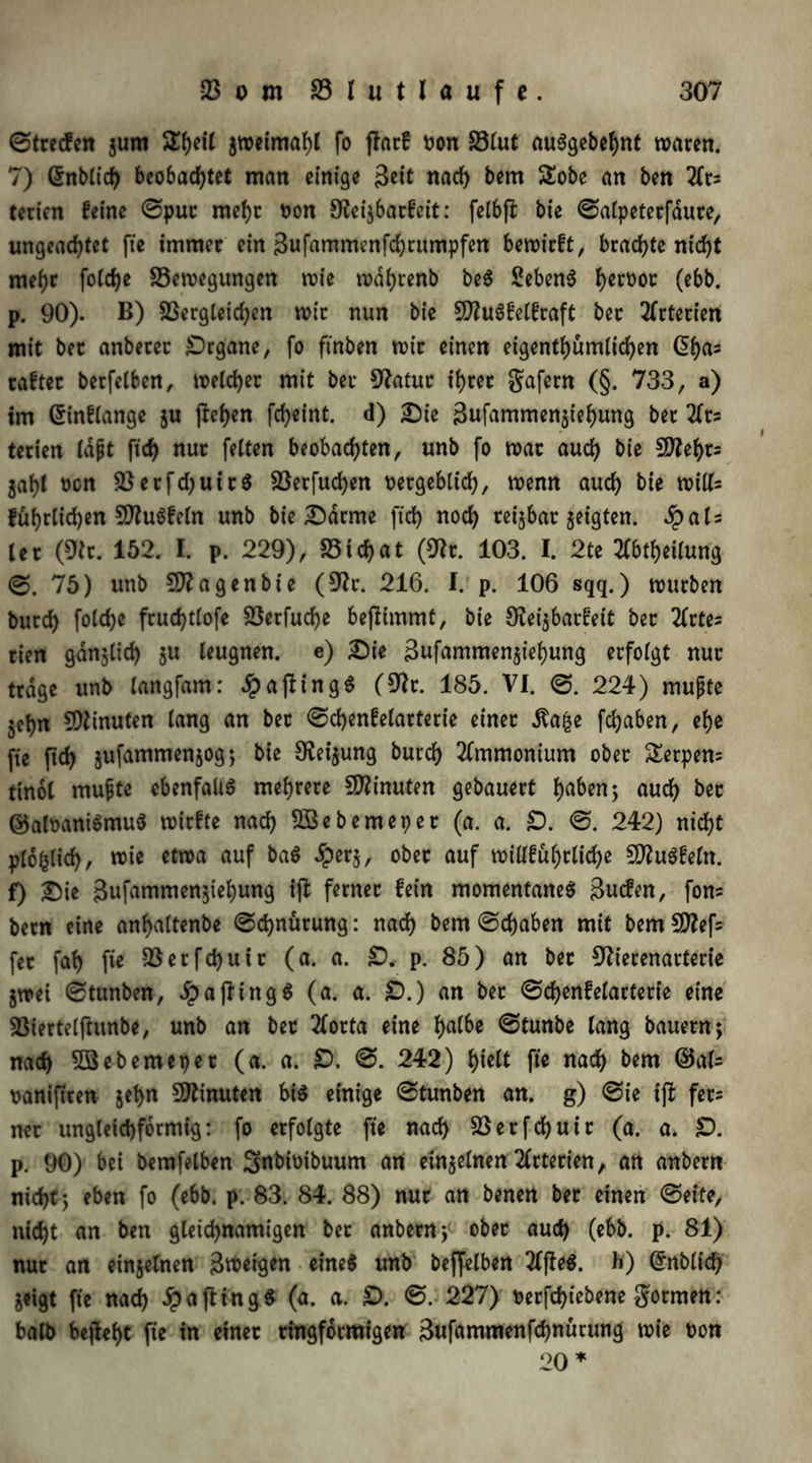 ©trecfen $um 5ll)etl jwetmaf)! fo jlatf tum 23£ut auSgebehnt waren. 7) ©nblich beobachtet man einige 3*tt nach bem Sobe an ben 2(rs terien feine ©pur mehr von O^ci^barf'cit: felbfl bie ©alpeterfäure, ungeachtet fte immer ein Sufawmenfchrumpfen bewirft, brachte nicht mehr foldje Bewegungen wie wdhrenb beS SebenS hcpvot (ebb. p. 90). B) Bergleichen wir nun bie SftuSfelfraft ber Arterien mit ber anberer Drgane, fo ftnben wir einen eigentümlichen @has raftec betfelben, welcher mit ber 9?atur ihrer gafern (§. 733, a) im ©inflange ju flehen fcheint. d) Die 3ufammengiehung ber 2(ts terien lapt ftch nur feiten beobachten, unb fo war auch bie B?ef)ts gahl von B erf d) ui rS Berfudjen vergeblich, wenn auch bie will; führlichen £0?u6feln unb bie Darme ftch noch rctjbac zeigten. £als let (9tr. 152. I. p. 229), Bichat (9?r. 103. I. 2te Abteilung ©. 75) unb Sftagenbte (9?r. 216. I. p. 106 sqq.) würben burch foldje fruchtlofe Berfuche beflimmt, bie S^ei^barfett ber 2frte- rien gänglid) ju leugnen, e) Die 3ufammengiehung erfolgt nur trage unb langfam: dpaflingS (9k. 185. VI. ©. 224) mupte jehn Minuten lang an ber ©chenfelarterie einer Äage fchaben, ehe fte ftch gufammengog; bie Neigung burch Ammonium ober Serpem tinol mupte ebenfaltS mehrere Minuten gebauert h^n; aud) bet ©alvaniSmuS wirfte nach SBebemeper (a. a. £>. ©. 242) nicht plo^lich, rote etwa auf baS ^per$, ober auf willführliche BkSfeln. f) Die 3ufammen5tehung ijl ferner fein momentanes 3ucfen, fons betn eine anhaltenbe ©chnürung: nach bem ©chaben mit bemSttefs fet fah fie Berfchuir (a. a. £>. p. 85) an ber €kerenarterte $wei ©tunben, Raftings (a. a. £).) an bet ©chenfelarterie eine Btertelfhtnbe, unb an bet 2forta eine fyalbe ©tunbe lang bauern; nach BSebemepet (a. a. £), ©. 242) h*eit fte nadh bem ©als vaniftren gehn Minuten bis einige ©tunben an. g) ©ie ijl fers ner ungleichförmig: fo erfolgte fte nach Berfchuir (a. a. £). p. 90) bei bemfelben Sttbivibuum nn einzelnen Arterien, an anbern nicht; eben fo (ebb. p. 83. 84. 88) nur an benen ber einen ©eite, nicht an ben gleichnamigen bet anbern; ober auch (ebb. p. 81) nur an eingelnen 3tt>eigen eines unb beffelben 2ffteS. h) Grnblidh geigt fte nach £aftingS (a. a. £). ©. 227) verfchiebene formen: halb befleht fie in einet ringförmigen 3«fammenfchnücung wie von 20 *