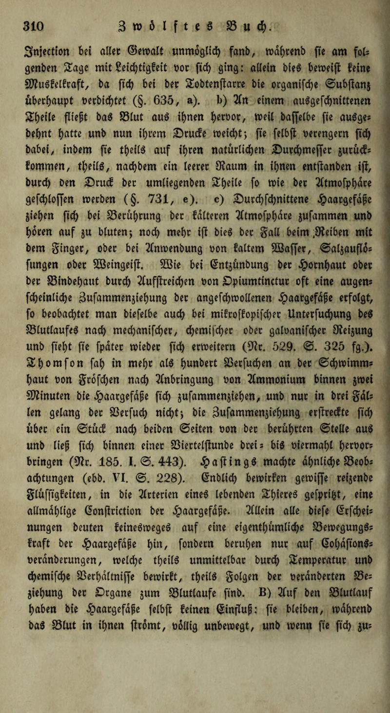 Snjectton bet aller ©ewalt unmöglich fanb, wdhtenb fte am foU genben Sage mit £eicfytigfett t>or ftch ging: allein bie$ beweiß feine SftuSfelfraft, ba ftd) bet bet: Sobtenßarre bie organifche ©ubßanj überhaupt oerbichtet (§. 635, a). b) An einem auSgefchnittenen Shetle fließt ba$ 33lut auS ihnen hetoot, weil baffetbe fte auSges behnt h^tte unb nun ihrem £)rucfe weicht; fte felbß verengern ftd) habet, inbern fte theilS auf ihren natürlichen £utd)meffet jurücf= fommen, theilS, nachbem ein leerer 9?aum in ihnen entßanben iß, burch Den Drucf ber umliegenben Sheile fo wie ber Atmofphare gefchlojfen werben (§. 731, e). c) £)urchfd)nittene ^aargefäfje Riehen ftd) bei Berührung ber falteten Atmofphare jufammen unb hören auf gu bluten; noch mehr iß bieö ber gall beim Reiben mit bem ginger, ober bei Anwenbung oon faltem SBaffer, ©aljaußos fungen ober SOöeingeiß. SBie bei (5nt$ünbung ber Hornhaut ober ber S5inbehaut burch 2fufßreid>en oon £)piumtinctur oft eine augem fcheinliche 3ufctmmen$iehung bet angefchwollenen ^paargefdpe erfolgt, fo beobachtet man biefelbe auch bei mifroffopifchet Unterfuchung be$ 33lutlaufe$ nach mechanifcher, chemischer ober galoanifcher 9fei$ung unb fteht fte fpater wiebec ftch erweitern (9tr. 529. ©. 325 fg.). Shomfon fah in mehr als l)unbert Sßetfudjen an ber ©d)Wimms haut t>on großhen nach Anbringung oon Ammonium binnen jwei Minuten bie Jpaatgefdfe ftch §ufammen§ieben, unb nur in brei gdk len gelang ber 33erfud) nicht; bie 3ufammen$iehung erßrecfte ftch über ein ©tücf nach beiben ©eiten t»on ber berührten ©teile aus unb ließ ftch binnen einer SÖiertelßunbe breis bis oiermahl hß^or= bringen (9tr. 185. I. ©. 443). .£>aßingS machte ähnliche löeob^ achtungen (ebb. VI. 228). Grnbltd) bewirfen gewiffe rei$enbe glüfßgfeiten, tn bie Arterien eines lebenben ShiereS gefprifct, eine allmdhlige Gonßriction ber Jpaargefdpe. Allein alle biefe Grrfchets nungen beuten feineSwegeS auf eine eigenthümliche 33ewegungSs fraft bet Jpaargefdße hin, fonbern beruhen nur auf GohdftonSs uerdnberungen, welche theilS unmittelbar burch Semperatut unb chemifche Sßerhdltniße bewirft, theilS golgen bet oerdnberten 35es Ziehung ber Organe 511m 33£utlaufe ftnb. B) Auf ben 33lutlauf haben bie ^aargefdße felbß feinen (Einfluß: fte bleiben, wdhtenb baS 33lut in ihnen ßromt, oollig unbewegt, unb wenn fte ftch