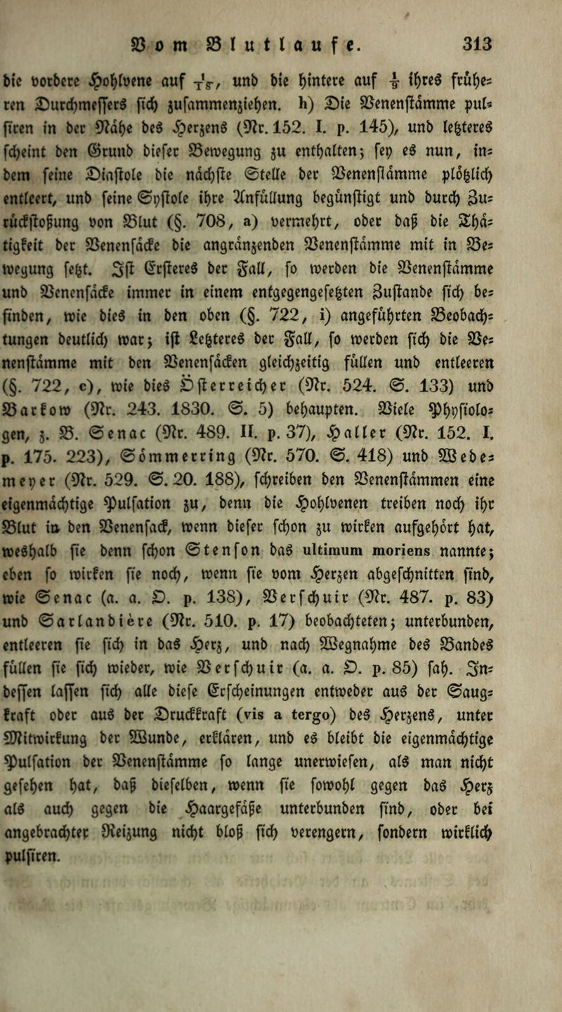 btc ootbere Jpohfoene auf TV, unb bie Hintere auf 4- frühes ten DurchmefferS ftd) jufammenjte^en. h) Die SSenenftdmme pul« ficcn in ber 0?df>e be$ £erzen$ (91t. 152. I. p. 145), unb le&tere$ fdjeint ben ©ruttb biefer S3ewegung ju enthalten; fep e$ nun, ins bem feine Diaftote bie ndd)fte 0telle ber 23enenfldmme pldfclid) entleert, unb feine 0t)flole ihre 2fnfüllung begünfligt unb burdj) 3u= rü<f|lofjung oon 25lut (§. 708, a) oermehrt, ober bajj bie $£l)ds tigfeit ber 23enenfdde bie angran$enben 23enenftdmme mit in £3es wegung fefct. 31l (JrftereS ber galt, fo werben bie 23enenjldmme unb 23encnfdcfe immer in einem enfgegengefefcten 3uftanbe ftcf> bes ftnben, wie bie^ in ben oben (§. 722, i) angeführten 23eobad)s tungen beutlid) watj ijt £efctereS ber galt, fo werben ftd) bie 23es nenfidmme mit ben 23enenfacfen gleichzeitig füllen unb entleeren (§. 722, c), wie bie$ Überreicher (9?r. 524. 0. 133) unb 23arfow (9^r. 243. 1830. 0. 5) behaupten. 23tcle ^hPpolo- gen, j. 25. 0enac (9tr. 489. II. p. 37), Jpaller (0?r. 152. I. p. 175. 223), 06mmerrtng (9?r. 570. 0. 418) unb 2Öebes meper (9?r. 529. 0.20. 188), fchreiben ben ^enenjldmmen eine eigenmächtige spulfation zu, bemt bie #ohloenen treiben noch thc S5lut in ben SSenenfacf, wenn biefer fchon zn toirfen aufgehort hat, we$h<dk fie benn fchon 0tenfon ba3 ultimum moriens nannte; eben fo wirken fie noch, wenn fte oom ^perjen abgefchnitten ftnb, wie 0enac (a. a. £). p. 138), SSecfchuir (9?r. 487. p. 83) unb 0arlanbiere (9?r. 510. p. 17) beobachteten5 unterbunben, entleeren fte ftd) in ba$ dperz, unb nad) 2öegnahme be$ 23anbe$ füllen fte ftd) wieber, wie 2Setfd)uit (a. a. £). p. 85) fah. 3ns beffen taffen ftd) alle biefe ßcfcheinungen entweber aus ber 0augs fraft ober au$ bet Drucüraft (vis a tergo) be§ Jperzen^, unter SDfitwirfung bet 2öunbe, erklären, unb e$ bleibt bie eigenmächtige 9)ulfation bet SSenenjldmme fo lange unerwiefen, al$ man nicht gefehen hat, bajj biefelben, wenn fte fowohl gegen baS $etj at$ auch gegen bie #aargefdjje unterbunben ftnb, ober bet angebrachter Heizung nicht btojj ftch verengern, fonbern wirflich pulftren.