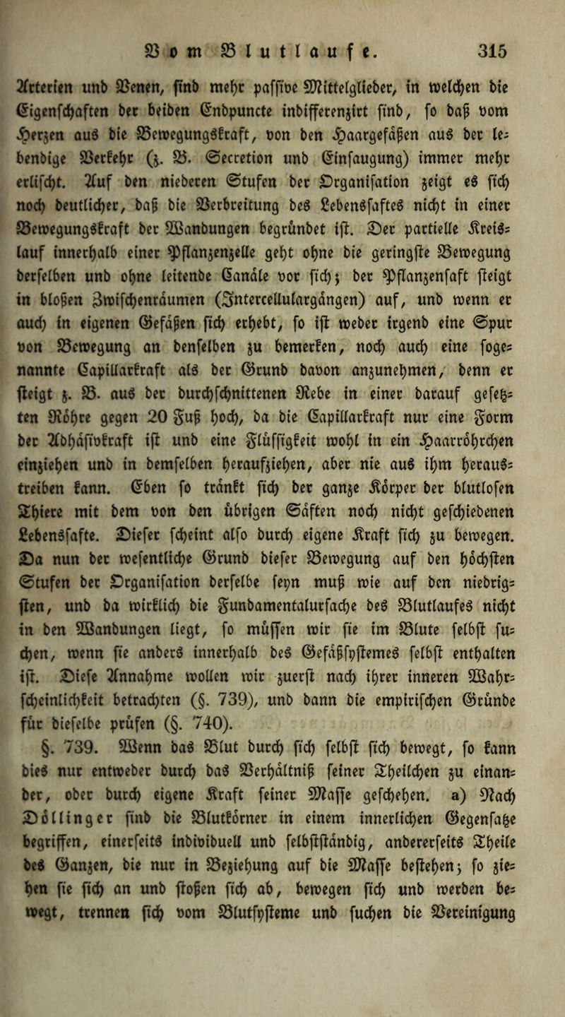 2Tctccten unb Svenen, ftnb mehr pafftoe Sflittelglieber, in weiten bie ©igenfdjaften bet beiben ©nbpuncte inbifferenjict ftnb, fo bajj oorn Äerjen au$ bie Vewegungöfraft, oon ben dpaargefdfen au$ bet le- benbige Vergebt (j. V. ©ecretion unb ©infaugung) immer mehr erlifd)t. 2Cuf ben niebecen ©tufen bec £)rganifdtion geigt e$ ftd) noch beutlid)er, bap bie Verbreitung be$ £ebenöfafteö nicht in einet Vewegung$£raft bet VSanbungen begrünbet iji. Der partielle «ftreiS? lauf innerhalb einet spflan$enjelle gebt ohne bie geringfte Vewegung berfelben unb ohne leitenbe ©anale t>or ftd)$ ber ^Pflanjenfaft jleigt tn bloßen 3wifd)entdumen (^ntercellulargdngen) auf, unb wenn et aud) in eigenen ©efapen ftd) ergebt, fo i)t webet irgenb eine ©pur t)on Vewegung an benfelben ju bemerfen, nod) aud) eine foges nannte ©apiUarfraft al$ bet ©tunb baoon anjunebmen, benn er fteigt $. V. aus bet burebfebnittenen 9£ebe in einer barauf gefeg- ten 9iobre gegen 20 gup boeb, ba bie Gap Warf raft nur eine gorrn ber 2fbbdftofraft iffc unb eine glüffigfeit wohl in ein Jpaarrdbrcben einjieben unb in bemfetben be*r^tifgteb>en/ aber nie au$ ibm b*rau$s treiben fann. ©ben fo trdnft fid> ber ganje Ädrper ber bluttofen 2biece mit bem non ben übrigen ©dften nod) nicht gefdjiebenen £eben$fafte. liefet febeint alfo butd) eigene .Kraft ftd) ju bewegen. Da nun bet wefentlid)e ©runb biefer Bewegung auf ben baffen ©tufen ber Drganifation berfelbe fepn rnup wie auf ben niebrig= ften, unb ba wirflid) bie gunbamentalurfacbe be$ VlutlaufeS nicht in ben VSanbungen liegt, fo müffen wir fte im Vlute felbfl fu= d)en, wenn fte anberö innerhalb be$ (§5efd^fpflemc6 felbft enthalten ifr. Diefe Annahme wollen wir guerjt nach ihrer inneren 2ßabt= fd)cinlid)feit betrachten (§. 739), unb bann bie empirifchen ©tünbe für biefelbe prüfen (§. 740). §. 739. VSenn ba$ Vlut butd) ftd) felbft ftd) bewegt, fo fann bieö nur entweber burd) ba$ Verbdltnip feiner &bettd)en §u einan= bet, ober burd) eigene Kraft feiner Sftaffe gefcheben. a) 3^adf> Dollinger finb bie Vlutforner in einem innerlichen ©egenfafce begriffen, einerfeitd inbtoibuell unb felbflfldnbt'g, anbererfeitS Sbeile be$ ©anjen, bie nur in Vejiebung auf bie Sflaffe befielen 3 fo gie- ren fte ftd) an unb ffopen ftd) ab, bewegen ftd) unb werben bes wegt, trennen ftch Mm Vlutfpßeme unb fuchen bie Vereinigung