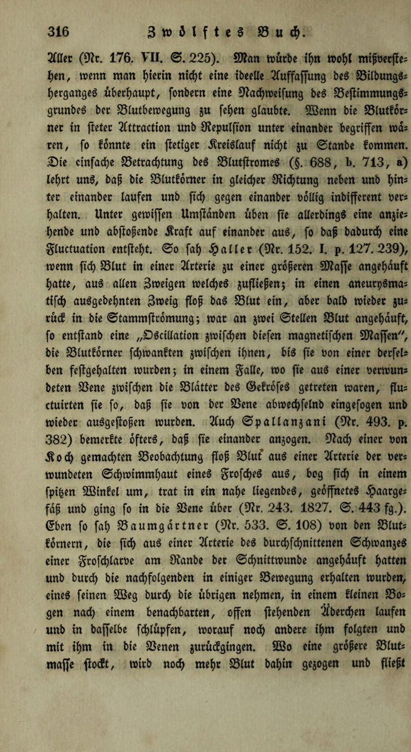 2(ller (91c. 176. VII. ©. 225). SDfrtn mürbe ihn mißrerfies hen, trenn man fyiectn ntrf>t eine ibeelle 2fuffaffung be« Btlbung«s hergange« überhaupt, fonbecn eine 9?achtreifung be« Bejiimmung«s gcunbe« bec Blutbetregung 5« feiert glaubte. 5Benn bie Blutfocs nec in jletec 2(ttraction unb Ofepulfton untec einanbec begriffen tuds ren, fo fonnte ein jletigec -ftreiSiauf nicht ju ©tanbe fommen. Die einfache Betrachtung be« Blutffrome« (§. 688, b. 713, a) lehrt un«, baß bie Blutfornec in gleicher O^icfjtung neben unb tyxu tec einanbec laufen unb ftd) gegen einanbec rollig inbiffecent recs galten. Untec getriffen Umfldnben üben fte allerbing« eine anjies henbe unb abftoßenbe $raft auf einanbec au«, fo baß baburd) eine Sluctuation entfielt. ©0 fal) Jpaller (9Zc. 152. I. p. 127. 239), trenn ftdE? SSlut in einer Arterie ju einec größeren SD^affe angehduft f)atte, au« allen gtreigen welche« jufließen; in einen aneurp«mas tifch au«gebehnten 3n>etg floß ba« S3lut ein, abec halb triebec jus rüif in bie ©tammffrbmung; trac an jtrei ©teilen Blut angehduft, fo entjtanb eine „£)«cillation jtrifchen biefen magnetifchen Blaffen, bie Blutfornec fd)tran£ten jtrifd)en ihnen, bi« fte ron einec berfel* ben feßgehalten trueben; in einem Salle, tro fte au« einec rectruns beten Bene jtrifdjen bie Bldttec be« ©efrofe« getreten tracen, flus ctuicten fte fo, baß fte ron bec Bene abtrechfelnb eingefogen unb triebec au«gejloßen trueben. 2lud) ©pallanjani (9^c. 493. p. 382) bemeefte öfter«, baß fte einanbec anjogen. 9?ach einec ron ■ftod) gemalten Beobachtung floß Blut au« einec 2fctecte bec recs trunbeten ©chtrimmhaut eine« gtofd?e« au«, bog ftch in einem fpifcen Bßinfel um, trat in ein nahe liegenbe«, geöffnete« Jpaarges faß unb ging fo in bie Bene übec (D'Zc. 243. 1827. ©. 443 fg.). ©ben fo fah Baumgartner (9r?c. 533. ©. 108) ron ben Bluts fotnern, bie ftch au« einec Arterie be« burchfchnittenen ©d)tran$e« einec gtofdfjlatre am SRanbe bec ©chnitttrunbe angehduft hatten unb burd) bie nadhfolgenben in einigec Betregung erhalten trueben, eine« feinen B$eg burd) bie übrigen nehmen, in einem fleinen Bo= • • gen nach einem benachbarten, offen jlehenben 2lberd)en laufen unb in baffelbe fchlüpfen, trocauf noch anbece ihm folgten unb mit ihm in bie Benen jurücfgtngen. 5Bo eine größere Bluts «taffe ftoeft, wirb noch weh* Blut bahin gezogen unb fließt