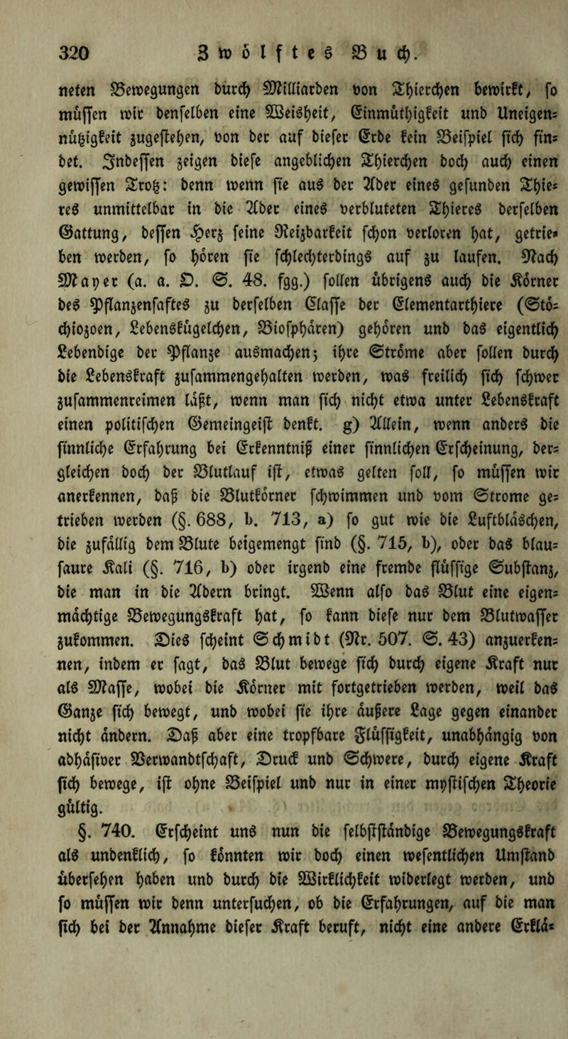 rieten Bewegungen burch €02ttXtarben von Stjtetcfyen bewirft/ fo muffen wir benfelben eine 5BeiSbeit, Einmüthigfeit unb Uneigen= nü^igfeit gugefte^en, Don bec auf biefet Erbe fein Beifpiel ftch ftn« bet. ^nbeffen geigen biefe angeblichen Sf)ierci)en bod> auch einen gewiffen £ro£: benn wenn fte aus ber 2fber eines gefunben &bie* teS unmittelbar in bie 2fbet eines verbluteten STbiereö berfelben ©attung, beffen Jperg feine S^eigbarfcit fd)on verloren fjat, getrie* ben werben, fo fte fchlechterbingS auf gu laufen. 9?ach SJftapet (a. a. £>. ©. 48. fgg.) follen übrigens auch bie Corner beS spflangenfafteS gu berfelben (klaffe bet Elementarthtere (©to= chiogoen, SebenStügelchen, Biofphdten) geboren unb baS eigentlich Sebenbige ber spflange auSmacben; ihre ©trome aber follen burcb bie SebenSfraft gufammengebalten werben, waS freilich ftch fcbwec gufammenreimen lafjt, wenn man ftch nicht etwa unter SebenSfraft einen polittfdjen ©emetngeijl benft. g) Allein, wenn anbecS bie ftnnliche Erfahrung bei Ecfenntnif einet ftnnltchen Erlernung, bers gleichen hoch bec Blutlauf i(l, etwas gelten foll, fo muffen wir anerkennen, bajj bie Blutfornec fchwimmen unb vom ©trome ge= trieben werben (§. 688, b. 713, a) fo gut wie bie SuftbldSchen, bie gufdlltg bem Blute beigemengt ft'nb (§. 715, b), ober baS blau= fauce Äali (§. 716, b) ober irgenb eine fcembe flüfftge ©ubffang, bie man in bie 2Cbern bringt. Söenn alfo baS Blut eine eigen= mächtige Bewegungskraft fyat, fo fann biefe nur bem Blutwaffer gufommen. £)ieS fcheint ©chmibt (9?t. 507. ©.43) anguerfen= nen, inbem er fagt, baS Blut bewege ftch burch eigene Äraft nur als SDfaffe, wobei bie Sortier mit fortgetcieben werben, weil baS ©ange ftch bewegt, unb wobei fte ihre duftere Sage gegen einanber nicht dnbern. aber eine tropfbare glüfftgfeit, unabhängig von abhaftvet Berwanbtfchaft, £5cuck unb ©chwere, burch eigene Äraft ftch bewege, iji ohne Beifpiel unb nur in einer mppifchen Theorie gültig. ' ■ §. 740. Erfcheint mtS nun bie felbjTpdnbige Bewegungskraft als unbenflich, fo fonnten wir hoch einen wefentltdhen Umjlanb nberfehen ha^n unb burch bie SBirflichfeit wiberlegt werben, unb fo muffen wir benn unterfuchen, ob bie Erfahrungen, auf bie man ftch bei ber Annahme biefer $raft beruft, nicht eine anbere Erkld*