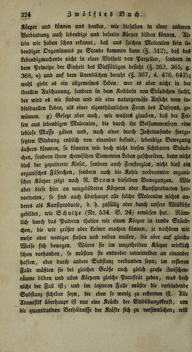 5torpet unb fonnen uns benfen, wie biefelben tn einet anberen SÖerbinbung aut lebenbige unb befeelte Äorpet hüben fonnen. 211? (ein wit haben ßhon etfannt, bap aus fotc^cn Sftoleculen fein le* benbiget Organismus $u 0tanbe fommen fann (§. 312), bap ba$ Sebenbigmatenbe nitt in einet Vielheit oon sparten, fonbem in bem principe bet ©inheit beS Vielfältigen beßeht (§. 262. 365, g. 368, e) unb auf bem Unenbliten beruht (§. 367, d. 476. 643) 5 wobt giebt eS ein allgemeines Seben: wet eS abet nitt in bet ibeellen 2lnßhauung, fonbetn in bem dribbeln oon0tdubten fucf>t, bet wirb eS nie ft'nben unb nie eine natutgemdpe Tinfic^t nom in* bimbueüen Seben, als einet eigentümlichen gorm beS £)afepnS, ge* winnen. g) ©efe&t abet auch, wit wolltet! glauben, bap bet gel? fen aus lebenbigen Sttoleculen, bie butt it)t 25eifammenfepn eine leblofe SOZaffe gaben unb, nach einet butt Salwtaufenbe fottge? festen SSinbung enblit non einanbet befteit, lebenbige Bewegung aufetn fonnten, fo fonnten wit bot nicht biefen ßttbaten ©taub* ch«n, fonbetn if>ccn chemifchen Elementen £eben jußhteiben, benn nicht bloß bet gepuloette liefet, fonbetn auch genßerglaS, nicht blop ein otganifcheS gdfetchen, fonbetn auch bie itohle netbranntet organi? fchet Körper §eigt nach SK. 95 to wn biefelben Bewegungen. SOBie abet biefe tytt an neugebilbeten Äorpetn obet Äunßprobucten her? nottreten, fo ftnb auch überhaupt aüe folche 972olecuien nichts an? bereS als Äunßptobucte, b. t). ^fällig obet butch unfete SBillfüht gebilbet, wie ©chutfce (SKr. 534. 0. 24) etwiefen hat. Sftdm* lid) butch baS Aulnern teilen wit einen Äorpet in tunbe 0tdub? ten, bie wit großer ober f leinet machen fonnen, je natbem wit mehc obet weniger ßopen unb reiben wollen, bie aber auf gleite Sßeife fit bewegen. SÖßaren fte im ungeteilten Äorpet wirflit fton nothanben, fo müpten fte entwebet unmittelbat an einanbet haften, obet butt anbere 0ubßan$ netbunben fepnj im etßeten gaUe müpten fie bei gleitet ©tope aut gleit gnoße Bwißhen? tdume bilben unb allen Äbrpetn gleite ^)orofitat geben, was bot nitt bet galt iß; unb im (enteren galle müpte bie oetbinbenbe (Subßanj ßttbat fepn, bie eben fo wenig $u etfennen iß. 2llle 2ftomißif überhaupt iß nur eine Ärücfe bet ©inbilbungSftaft, um bie quantitativen Vethdltniffe bet Ätdfte ft't $u verfinnlt'ten; will