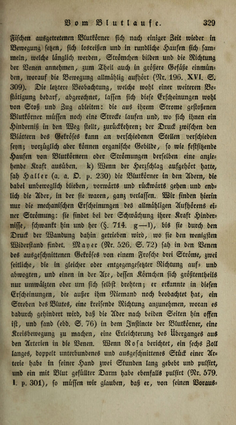 gifdjen ausgetretenen S3lutforner ftd) nad) einiger Seit wiebet in S3ewegung fefcen, ftd) loStetpen unb in runbliche Raufen ftd) fam* mein, welche langlid) werben, ©tromd)en btlben unb bie Dftcfytmtg ber 23encn annehmen, §um £f)eü auch in größere ©efape einmüns ben, worauf bie Bewegung aümdijtig aufhott (9?r. 196. XVI. ©. 309). £)ie teuere S3eobad)tung, welche wof)l einer weiteren £3es flatigung bebarf, abgerechnet, taffen ftd) biefe Erfd)einungen wohl non ©top unb 3«g ableiten: bie aus ihrem ©trome gepopenen 23lutforner muffen nod) eine ©trede taufen unb, wo ftd) ihnen ein dpittbetnip in ben SBeg fiellt, jutudfehren; ber £}tud §wifd)en ben 23ldttern bcS (SJefrofeS fann an netfd)iebenen ©teilen oerfchieben fepnj norjügtich aber fdnnen organifche ©ebilbe, fo wie feffftfcenbe Raufen non SSlutfornetn ober ©tromungen berfetben eine anjies henbe Praft ausüben. k) SBenn ber £et$fd)lag aufgehort hatte, faf> Jp alter (a. a. £>. p. 230) bie 23lutfotnet in ben 2(betn, bie babei unbeweglich biteben, norwdrtS unb rüdwdrtS gehen unb enbs lieh Me 2lber, in ber fte waren, ganj neriaffen. 2ßtr ftnben hierin nur bie mechanifchen Erfd)einungen be$ allmdhligen 2lufhoren6 eU net ©tromung: fte ftnbet bei bet ©ehwdehung ihrer Praft Jpinber- niffe, fchwanft hin unb fyu (§. 714. g—1), bis fte burch Mn SDtud ber 5Banbung bahin getrieben wirb, wo fte ben wentgffen SBiberjlanb ftnbet. Sftapet (9lr. 526. ©.72) fah in ben 23enen beS auSgefchnittenen @5e£tofeS non einem gtofehe bret ©trome, jwet feitlidje, bie in gleichet ober entgegengefe&ter Dichtung aufs unb abwogten, unb einen in ber 3lre, beffen Hörnchen ft'ch groptentheilS nur umwallten ober um ftd) fetbjl brehten; er erfannte in biefen Erfcheinungen, bie auper ihm 9tiemanb noch beobachtet hat, ein ©treben beS 23luteS, eine freifenbe 9?id)tung anjunehmen, woran eS babutd) gehinbert wirb, bap bie 2lbet nach beiben ©eiten hin offen ift, unb fanb (ebb. ©. 76) in bem ^nfiincte bet SSlutforner, eine Preisbewegung ju machen, eine Erleichterung beS Überganges auS ben Arterien in bie SSenen. 5öenn Otofa berietet, ein fed)S Soll langes, boppclt unterbunbeneS unb auSgefchnitteneS ©tud einer 2lrc terie habe in feinet dpanb jwei ©tunben lang gebebt unb pulftrt, unb ein mit S3lut gefüllter £)atm habe ebenfalls pulftrt (9?t. 579. I. p. 301), fo muffen wir glauben, bap et, non feinen 23orauSs