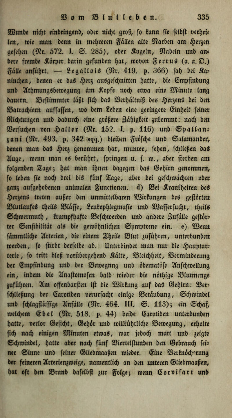 SOBunbe nicht einbringenb, ober nicht gcof, fo fann fte felbjl Dcc^ets len, wie man benn in mehreren gdllen alte Farben am £er$en gefeben (Dr. 572. 1. @. 285), ober kugeln, fabeln unb an* bete frembe Körper barin gefunben bat, wooon getruä (a. a. £).) gdlle anfübtt. — £egalloi$ (Dr. 419. p. 366) fab bei Äa= nineben, benen er ba$ £er$ auögefcbnitten batte, bie ©mpftnbung unb 2ftbmung$bewegung dm Äopfe noch etwa eine SDtnute lang bauern. S3ejlimmter td^C jtcb ba$ 23erbdltnijj be$ $et$enö bei ben 23atrad)iern auffaffen, wo bem ßeben eine geringere Einheit feiner Dichtungen unb babureb eine grojjete 3db^eit $ufommt: nach ben vBerfucben oon Malier (Dt. 152. I. p. 116) unb ©pallan* $ani (Dt. 493. p. 342 sqq.) bleiben gtofebe unb ©alamanber, benen man ba$ £er$ genommen bat, munter, feben, fdbliejjen ba$ 2(uge, wenn man e$ berührt, fptingen u. f. w., aber (lerben am folgenben Sage* bat man ihnen bagegen ba$ ©ebirn genommen, fo leben fie noch brei bi$ fünf Sage, aber bei gefebwaebten ober gan$ aufgehobenen animalen gunctionen. d) 25ei ^ranfbeiten be$ JperjenS treten außer ben unmittelbaren Sßittagen be$ gehörten 23lutlaufe$ tbetlS 23ldffe, 2eufopblegmafte unb SBajferfucbt, tbeilS ©cbwermutb, frampfbafte 23efcbwerben unb anbere äufalle gejlot* ter ©enfibilitdt al$ bie gewöhnlichen ©pmptome ein. e) SBenn fdmmtlicbe Arterien, bie einem Steile 23lut ^ufubren, unterbunben werben, fo fiirbt berfelbe ab. Unterbinbet man nur bie ^auptar* terie, fo tritt bloß oorübergebenb .ftdlte, 23leid)beit, 23etminbetung ber ©mpfinbung unb bet 23ewegnng unb dbematofe 2tnfcbwellung ein, inbem bie 2fnajlomofen halb wieber bie nötige 25lutmenge jufubren. 2fm offenbarten ifi bie 2ßir!ung auf ba$ ©ebirn: 23er* fd)liejjung bet ©arotiben oerurfaebt einige 23etdubung, ©cbwinbel unb fcblagflufftge Unfälle (Dr. 464. III. ©. 113)5 ein ©ebaf, welchem ©bet (Dr. 518. p. 44) beibe ©arotiben unterbunben batte, oerlot ©eftebt, ©ebor unb wiüfubtlicbe Bewegung, erholte ftd) nach einigen Minuten etwa$, war jeboeb matt unb jetgte ©cbwinbel, ()atte aber nach fünf 23ierteljlunben ben ©ebrauch fei* net ©inne unb feiner ©liebmaaßen wieber. ©ine 23etfnöcb*rung ber feineren 2frterienjweige, namentlich an ben unteren ©liebmaajjen, bat oft ben 23ranb bafelbfl $ur golgej wenn ©oroifart unb