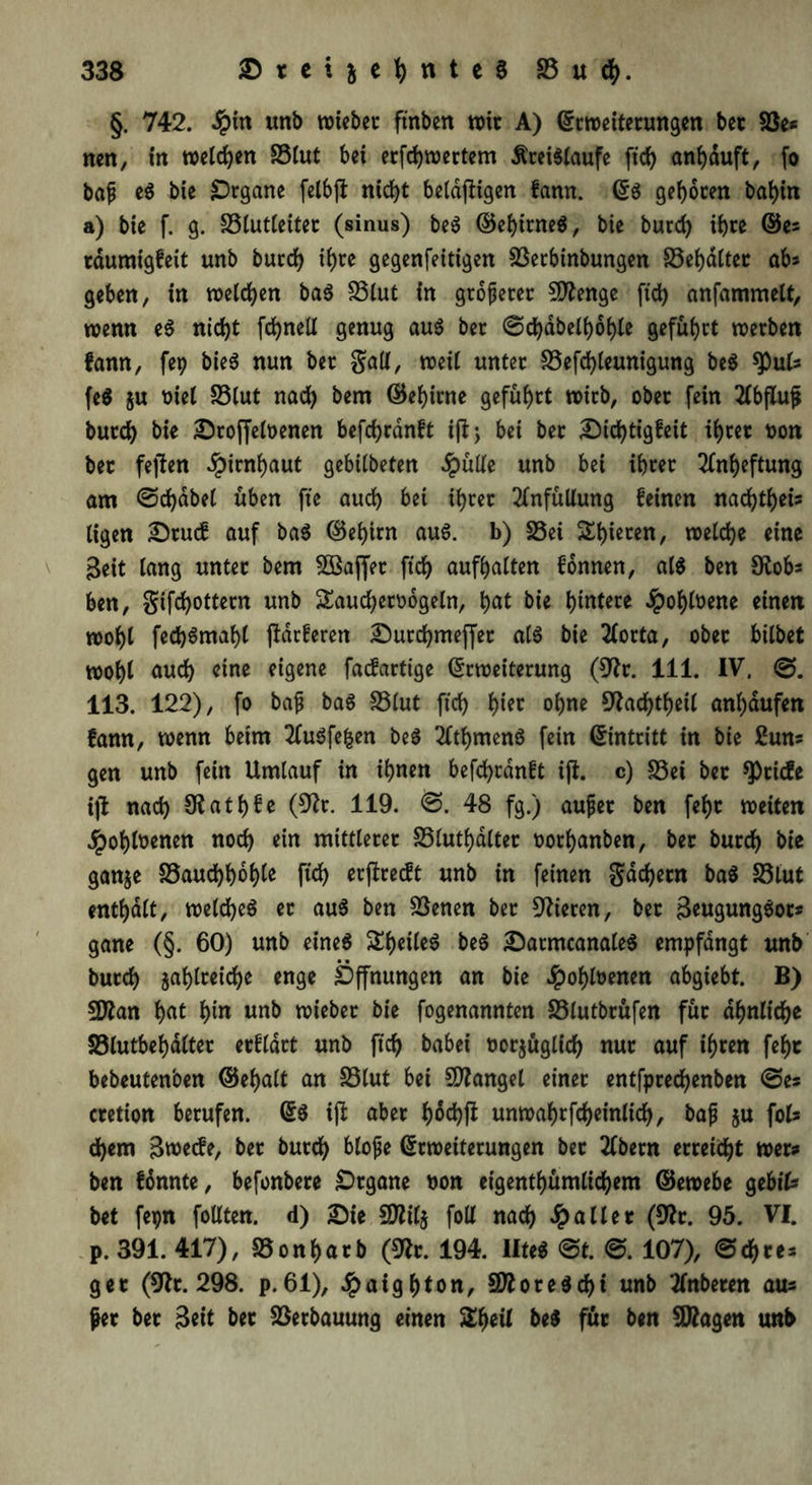 §. 742. -Spitt unb wiebet ftnben n>ttr A) Erweiterungen bet $ße* nett, in welchen S3lut bei erfdjwertem Kreisläufe ftch anhduft, fo bafj eS bie SDrgane felbft nicht beldjligen fann. ES geboren babin a) bie f. g. S3lutleiter (sinus) beS ©ehttneS, bie burd) ihre ©es rdumigfeit unb burcb if)te gegenfeitigen Sßetbinbungen 33ehdltet ab geben, in welchen baS 33lut in größerer 9ftenge ftd) anfammelt, wenn eS nid)t fcbnell genug au$ ber 0d)dbelhohle geführt werben fann, fep bieS nun ber galt, weil unter £3efd)leunigung beS *Puls fe$ $u t>iel S3lut nach bern ©ebirne geführt wirb, ober fein 2lbflu$ burcb bie Sroffeloenen befcbrdnft iftj bei ber Sichtigfeit ihrer non ber fejien Hirnhaut gebilbeten #ülle unb bei ihrer Anheftung am 0d)dbe( üben ftc auch bet ihrer 2lnfüUung feinen nad)theis ligen Srucf auf baS ©ehirn aus. b) 33ei Shieren, welche eine Beit lang unter bem 2Baf[et ftd) aufhalten fonnen, als ben Otobs ben, gifcbottern unb £aud)eroogeln, hat bie hinten .Spohloene einen wohl fecb$maf)( ffdrferen Surchmejfet als bie 2Corta, ober bilbet wohl auch eine eigene facfartige Erweiterung (9?r. 111. IV. 0. 113. 122), fo baf baS S5lut ftd) tyn ohne 9frd)theil anl)dufen fann, wenn beim 2CuSfe|en beS 2fthmenS fein Eintritt in bie 2uns gen unb fein Umlauf in ihnen befcbrdnft ijt. c) S3ei ber Briefe ijt nad) 9?athfe (9fr. 119. 0. 48 fg.) aujter ben fehr weiten .Spohlnenen nod) ein mittlerer SSluthalter norhanben, ber burcb bie ganze S5aud)hbh^ ftch erffreeft unb in feinen gad)etn baS S5lut enthalt, welches er aus ben Söenen ber Vieren, ber BeugungSor* gane (§. 60) unb eines £heüe$ beS SatmcanaleS empfangt unb burch zahlreiche enge Öffnungen an bie Jpohloenen abgtebt. B) 9ftan hat hin unb wieber bie fogenannten 25lutbrüfen für ähnliche S3lutbehdlter erfldrt unb ftch babei norjüglich nur auf ihren fehr bebeutenben ©ebalt an 33lut bei Mangel einer entfprechenben 0es cretion berufen. ES ijf aber tyotyft unwahrfcheinlich, baf $u foU d)em Bwecfe, ber burch Mojje Erweiterungen bet 2lbern erreicht wer? ben fßnnte, befonbere Organe non eigenthümlichem ©ewebe gtbiU bet fepn foUten. d) Sie 5D?il§ foll nach .Spalier (9fr. 95. VI. p. 391. 417), S5onf)arb (9fr. 194. IlteS 0t. 0. 107), 0d)res ger (9fr. 298. p. 61), .Spatghton, SttoreSd)t unb tfnbeten aus fer ber Beit ber Verbauung einen £heil beS für ben Stagen unb