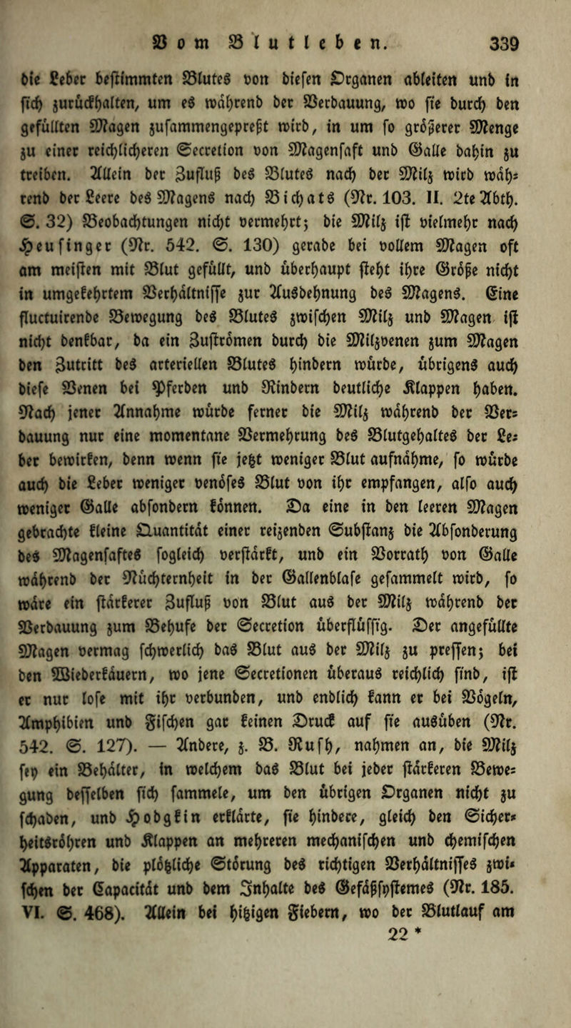 bie Eeber beftimmten 23luteö ron tiefen Organen ableifen unb ln fiel) jurückhalten, um eS wdhrenb bet Berbauung, wo fte burch ben gefüllten Blagen jufammengepreft wirb, in um fo größerer Stenge ju einer reichlicheren ©ecretion ron 5D?agenfafC unb ©alle bahin ju treiben. Allein ber äuflujj beS Blutes nach ber SD?il§ trieb wdl)s renb ber £eere beS BlagenS nach Bi chatS (Nt. 103. II. 2te2fbth. ©. 32) Beobachtungen nicht vermehrt; bie 5D?il§ ijl vielmehr nach dpeufinget (Nr. 542. ©. 130) gerate bei rollern fragen oft am meijlen mit Blut gefüllt, unb überhaupt fleht ihre ©rojje nicht in umgekehrtem Berhdltniffe $ur 2lu6behnung beS BlagenS. ©ine fluctuirenbe Betregung beS Blutes jwifchen Blilj unb Blagen ijl nicht benkbat, ba ein 3uffromen burch bie Bliljrenen $um fragen ben Zutritt beS arteriellen Blutet hin^cn trürbe, übrigens auch biefe Benen bei spfetben unb Ninbern beutliche klappen höben. Nach jener Annahme mürbe ferner bie Blilj trdhrenb ber Bet* bauung nur eine momentane Bermehrung beS BlutgehalteS ber Sa bet bewirken, benn trenn fte jefct weniger Blut aufndhme, fo würbe auch bie £ebet weniger rendfeS Blut ron ihc empfangen, alfo auch weniger ©alle abfonbern können. Da eine in ben leeren Blagen gebrachte kleine Quantität einer retjenben ©ubftan$ bie 2lbfonberung beS BlagenfafteS fogleich rerjldckt, unb ein Borrath ron ©alle wdhrenb ber Nüchternheit in ber ©allenblafe gefammelt wirb, fo wäre ein jldtketer 3ufluf ron Blut aus ber Blilj wdhrenb bet Berbauung jum Behufe ber ©ecretion überflüfft'g. Der angefüllte Blagen rermag fchwerlich baS Blut aus ber Blifj gu preffen; bei ben 5öieberkduern, wo jene ©ecretionen überaus reichlich ftnb, ifl et nur lofe mit ihr rerbunben, unb enblich kann er bei Bogeln, Amphibien unb giften gar keinen Druck auf fte ausüben (Nr. 542. ©. 127). — 2lnbere, g. B. Nufh, nahmen an, bie Blilj ftp etn Behälter, in welchem baS Blut bei jeber flackeren Bewes gung beffelben fleh fammele, um ben übrigen Organen nicht gu fchaben, unb dpobgkin erklärte, fte hinbece, gleich ben ©icher* heit$rdl)ten unb Älappen an mehreren mechanifchen unb chemifchen Apparaten, bie pldfcliche ©torung beS richtigen BerhdltnijfeS gwi« fchen bet ©apacitdt unb bem Smhalte beS ©efdfjfpflemeS (Nr. 185. VI. ©. 468). Allein bei f>t^tgen giebern, wo ber Blutlauf am 22 *