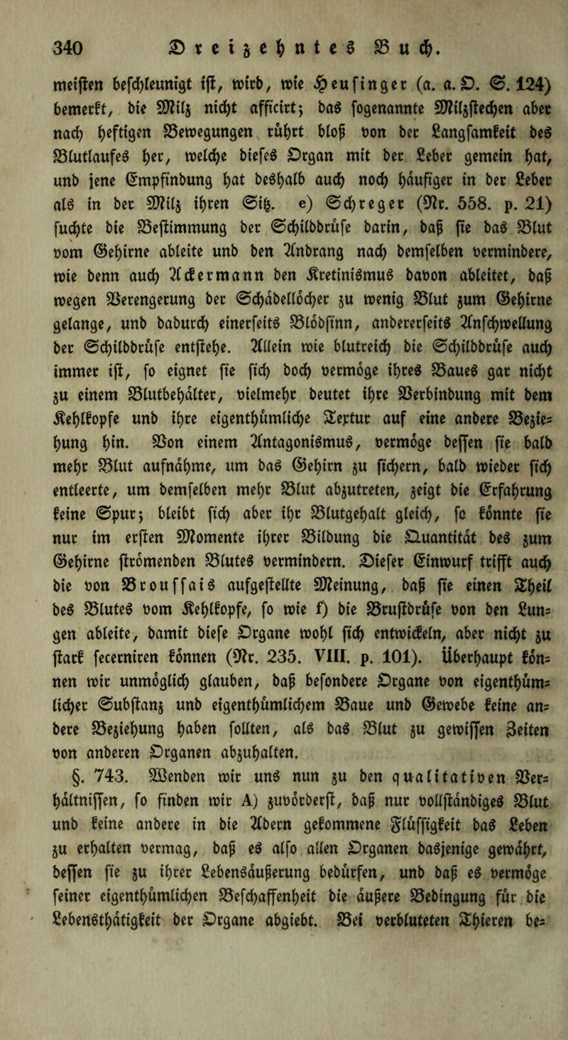 meijien befd)leunigt tfi, tvicb, wie dpeufingec (a. a. £>. 0.124) bemecft, bie SDftlj nicht afftctrt 5 baS fogenannte SDWzftechett abec nach heftigen Bewegungen cuhrt bloß non bec ßangfamfeit beS BlutlaufeS i>ec, welche btefeö £)cgan mit bec Sebec gemein f)at, unb jene (Jmpftnbung hat beShalb audb noch ijduftgec in bec ßebec als in bec SWilj it)cen @ifc. e) 0d)cegec (9tc. 558. p. 21) fud)te bie Bestimmung bec 0d)ilbbcufe batin, bajj jte baS Blut nom ©ef)irne abteite unb ben Anbcang nad) bemfelben necminbece, wie benn auch 2£ cf ermann ben ÄcetiniSmuS banon ableitet, bajü wegen Becengecung bec ©dhabellochec ju wenig Blut $um ©ehicne gelange, unb baburd) einecfettS Blobftnn, anbececfeitS Anfchwellung bec 0d)ilbbcüfe entjtehe. Allein wie blutceid) bie 0dbilbbcufe aud) irnmec iji, fo eignet fte ftd) bocf) necmoge i^ceö Baues gac nicht ju einem Blutbe^altec, nietmehc beutet ihce Becbinbung mit bem dtef)lfopfe unb ihce eigentümliche Septuc auf eine anbece Be$ie* l)ung bta- Sßon einem Antagonismus, necmoge beffen fte halb mel)c Blut aufnahme, um baS ©ehicn §u ftd>errt, halb wiebec ftd) entleecte, um bemfelben mehc Blut abjutceten, geigt bie Grrfahcung feine 0puc; bleibt ftd) abec xf>c Blutgef>alt gleich, fc fonnte fte nuc im ecften Momente il)cec Bilbung bie Quantität beS jum ©ehicne ffromenben Blutes necminbecn. dtefec (Sinwucf tcifft aud) bie non BcouffaiS aufgeftellte Meinung, ba{j fte einen Shell beS Blutes nom ^ehlfopfe, fo wie f) bie Bcufibcüfe non ben 2un= gen abteite, bamit biefe £)cgane wohl ftcf> entwicfetn, abec nicht $u ftacf fececnicen fonnen (9tc. 235. VIII. p. 101). Überhaupt fdn= nen wie unmöglich glauben, baf befonbece £>cgane non eigenthum= tichec 0ubjlanj unb eigentümlichem Baue unb ©ewebe feine an? bece Bejahung ha&en fotlten, als baS Blut $u gewiffen Seiten non anbecen SDrganen abjuhalten. §. 743. 5öenben wie uns nun ju ben qualitatinen Bec* haltniffen, fo ftnben wie A) jundeberft, bajj nuc nolljMnbigeS Blut unb feine anbece in bte Abecn gefommene glüfftgfeit baS £eben ju erhalten neemag, bajj eS alfo allen Organen baSjenige gewdhct, beffen fte ju ihcec SebenSdujjerung bebuefen, unb bajj eS necmoge feinec eigenthümliten Beftaffenheit bie dujjece Bebtngung fuc bie SebenSthdtigfeit bec £)cgane abgiebt. Bei necbluteten Shtecen bes