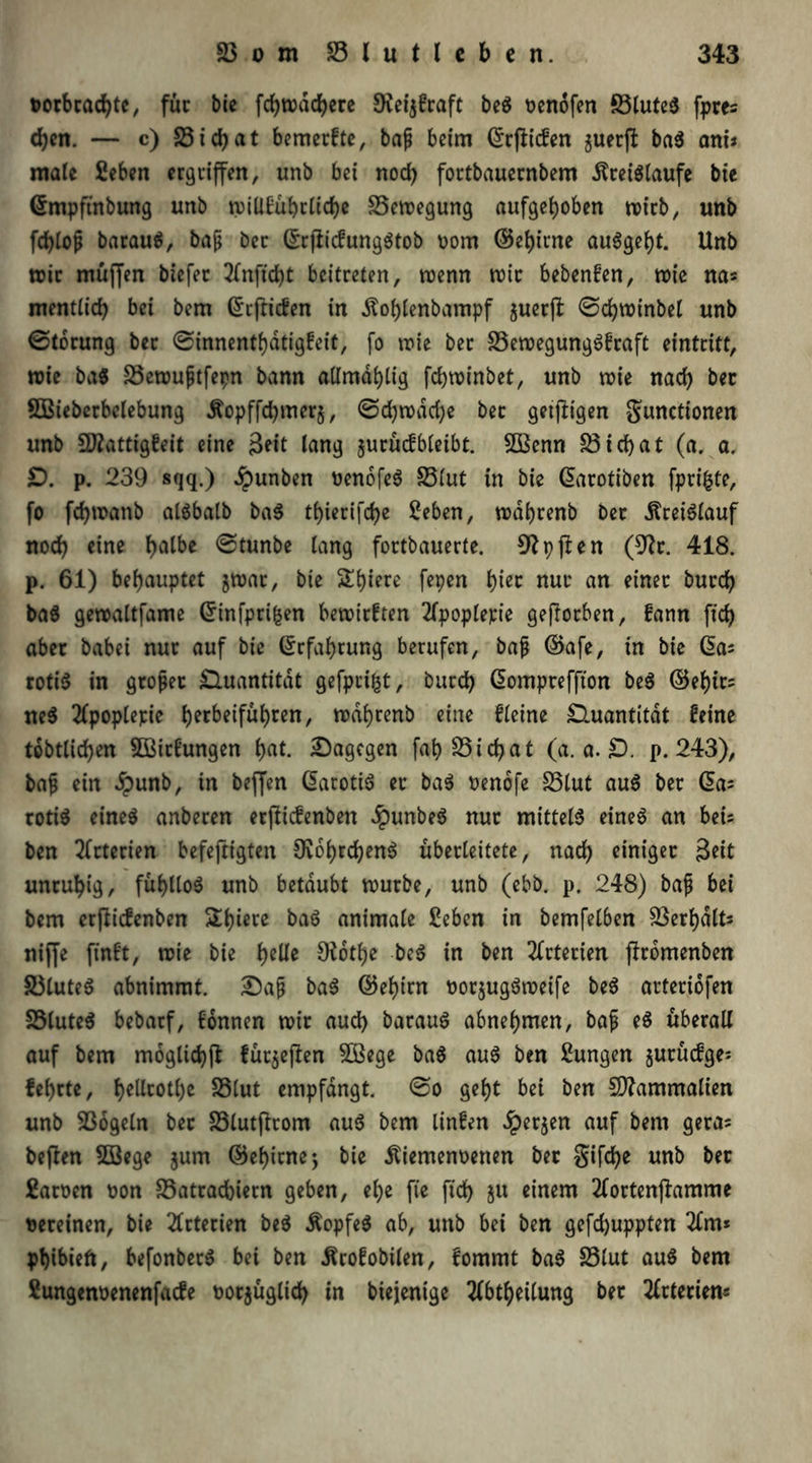 tocbcachte, für bie fdjwdchece SKel^fraft beS oenofen föluteS fpres <hen. — c) S3 i d) a t bemecfte, baß beim ©rfficfen guerff ba$ am* male fieben ergriffen, unb bei nod) fortbauernbem dlceiSlaufe bie ©mpftnbung unb wiüfühcliche Bewegung aufgehoben wicb, unb fdffoß bacauS, baß bec ©cfficfungStob rom ©ehirne au6ge^t. Unb mir muffen biefec 2fnffd)t beitreten, trenn wie bebenfen, wie na« mentlich bei bem ©effiden in Äolffenbampf gueeff ©chwinbel unb ©tocung bec ©innenthdtigfeit, fo wie bec SSewegungSfcaft einteitt, wie baS 23ewußtfepn bann attmdhlig fchwinbet, unb wie nach bec Sßiebecbelebung Äopffchmecg, ©d)wdd;e bec geiffigen gunctionen unb 2flattigfeit eine Seit lang gucücfbleibt. 2$3enn S31 d) a t (a. a, £). p. 239 sqq.) dpunben renofeS SSlut in bie ©acotiben fpcifcte, fo fchwanb alSbalb baS thieciffhe 2eben, wdbrenb bec Kreislauf noch eine hfll&e ©lunbe lang foctbauerle. 9?pffen (Eftc. 418. p. 61) behauptet gwac, bie ^hiece fepen i)kt nur an einec bucch baS gewaltfame ©infpeifcen bewirken 2fpoplepte geffoeben, fann [ich abec babei nuc auf bie ©cfahrung berufen, baff ©afe, in bie das rotiS in groffer Quantität gefpeifct, bucch ©ompreffton beS ©ehic? ne$ 2fpoplepie heebeiführen, »dhrenb eine Keine Quantität feine tätlichen 5Bicfungen h«t. dagegen fah 25 i d> a t (a. a. £). p. 243), baff ein Jpunb, in beffen ©acotiS ec baS renofe SSlut auS bec @a= cotiS eines anbecen erffiefenben JpunbeS nuc mittels eines an bei= ben 2(cterien befeffigten OvohrchenS übecleitete, nach einigec Seit uneuhig, fühlloS unb betäubt wuebe, unb (ebb. p. 248) baff bei bem erffiefenben Shiere baS animale £eben in bemfelben Verhalts niffe ffnft, wie bie helle O^otfje beS in ben 2fctecien ffcomenben S5luteS abnimmt. £)aff baS ©ehirn oocgugS weife beS acteciofen SSluteS bebarf, fonnen wie auch bacauS abnehmen, baff eS übecall auf bem moglichff fücgeffen £Bege baS auS ben Zungen gueüdge* fehrte, hellcotl)e SSlut empfangt, ©o geht bet ben Sftammalien unb EBogeln bec 23lutffcom auS bem linfen £ecgen auf bem gecas beffen 5Q3ege gum ©ef)icne; bie dtiemenoenen bec gifche unb bec £acoen ron 33ateadbiecn geben, ehe ft'e ftd> ju einem 2foctenffamme teeeinen, bie 2tcterien beS Kopfes ab, unb bei ben gefd)uppten 2fm* phibieft, befonbecS bei ben Äcofobilen, fommt baS S3lut auS bem £ungenrenenfacfe tocgüglich in btejenige 2fbtheilung bec 2fctecien«