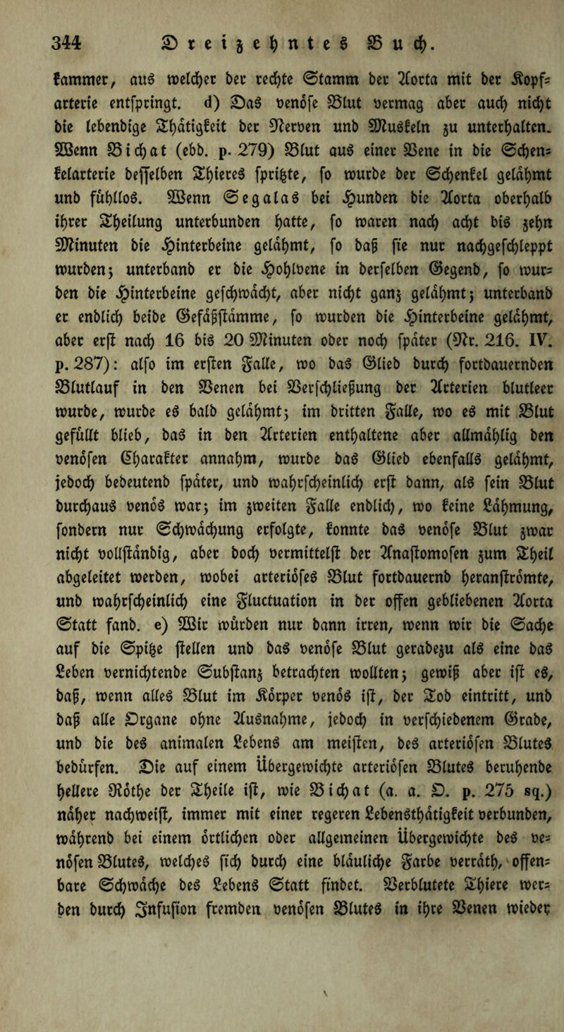 fammer, aus welcher bet rechte ©tamm bei hortet mit bec dtopfc arterie entfpringt. d) £)aS oendfe SStut vermag abet auch nid>t bie lebenbige Sfjatigfeit bei Heroen unb SftuSfeln $u unterhalten. 5öenn 35 ichat (ebb. p. 279) 35lut aus einei Vene in bie ©ehern felarterie beffetben ShiereS fprikte, fo würbe bet ©dientet gelahmt unb fühlloS. VSenn ©egataS bei #unben bie tforta oberhalb ihrer Sijeiiung untetbunben ijatte, fo waten nad> acht bis jehn Minuten bie Hinterbeine gelahmt, fo bafj fte nut nachgefchleppt würben; untetbanb et bie §oi)loene in betfelben ©egenb, fo wur= ben bie Jpintetbeine gefdhwacht, abet nicht gan$ gelahmt; untetbanb et enbtidf) beibe ©efapftdmme, fo würben bie Hinterbeine gelahmt, abet erjt nach 16 bis 20 Minuten ober noch fpdtet (9tr. 216. IV. p. 287): atfo im elften galle, wo baS ©lieb butd) fottbauernben 35lutlauf in ben Venen bet Vetfchliefjung bet Arterien blutleer würbe, würbe eS batb gelahmt; im britten galle, wo eS mit 35lut gefüllt blieb, baS in ben 2lrterien enthaltene abet allmdhlig ben oenofen G>haMftec annahm, wutbe baS ©lieb ebenfalls gelahmt, jebod) bebeutenb fpdtet, unb wahtfd>einlid6 erjt bann, als fein 35lut butdhauS oenoS war; im jweiten galle enblid), wo feine Zähmung, fonbetn nut ©djwachung erfolgte, fonnte baS oenofe 35lut gwat nicht oollftanbig, abet hoch üermitteljl bet 2fnajtomofen jum ^heil abgeleitet werben, wobei attecibfeS 35lut fortbauernb h^anftromte, unb wahtfcheinlid) eine gluctuation in bet offen gebliebenen 2forra ©tatt fanb. e) 2öit würben nut bann irren, wenn wir bie ©ad)e auf bie ©pi&e (teilen unb baS oenofe 35lut getabe$u als eine baS Seben oernichtenbe ©ubjtanj betrachten wollten 5 gewiß abet ijt eS, baß, wenn alles SSlut im Körper oenoS ijt, bet £ob eintritt, unb baß alle Organe ohne Ausnahme, jebodh in oerfchiebenem ©rabe, unb bie beS animalen SebenS am meijten, beS arteriofen 35luteS bebürfen. £)ie auf einem Übergewichte arteriofen 35luteS beruhenbe hellere Otothe bet Sh^ite ijt, wie 33 ichat (a. a. £>. p. 275 sq.) nahet nadjweijt, immer mit einet regeren SebenSthdtigfeit oerbunben, wdhtcnb bei einem örtlichen ober allgemeinen Übergewichte beS »es nofen 33luteS, welches ftch burd) eine bläuliche garbe oerrath, offene bare ©ehwdehe beS ßebenS ©tatt ftnbet. Verblutete &fnei:e wer; ben butch Sftfufion ftemben oenofen 33luteS in tyu Venen wiebep