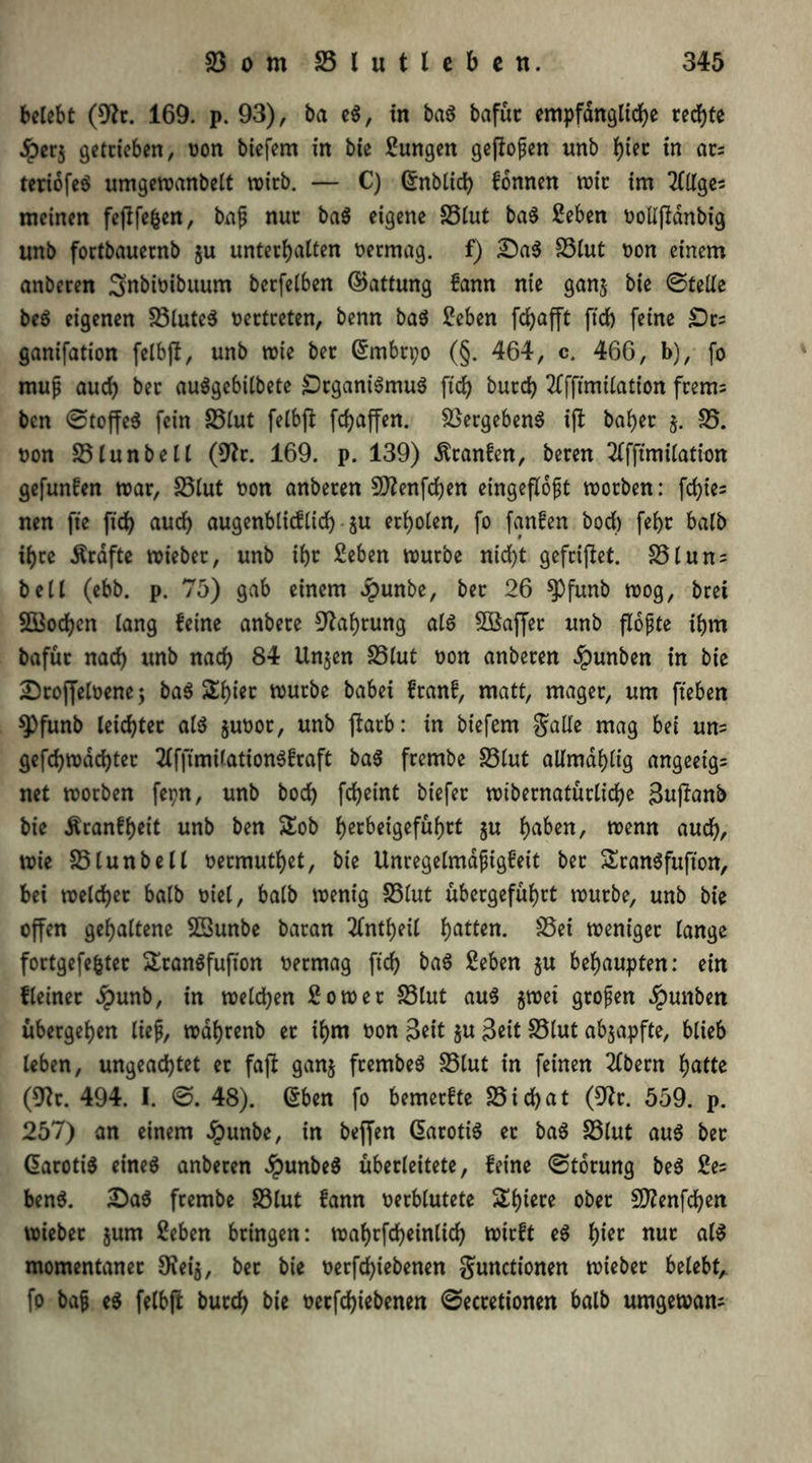 belebt (9h. 169. p. 93), ba e$, in ba$ bafüt empfängliche rechte Jperj getctcben, oon biefem in bie Zungen gejlopen unb hier in ars tertofeö umgewanbelt wirb. — C) Grnblid) formen wir im meinen fejlfefcen, bap nur ba$ eigene Stut ba$ 2eben oollßdnbig unb fortbauernb §u unterhalten oermag. f) £)a$ Slut oon einem anberen Smbioibuum berfelben ©attung fann nie ganj bie ©teile be$ eigenen SluteS oertreten, benn ba$ £eben fchafft ftd) feine £)rs ganifation felbjl, unb wie bet (Srnbtpo (§. 464, c. 466, b), fo muß auch ber auägebilbete £)rgani3mu$ ftd) burch 2ffftmilation frem= bcn ©toffeS fein Slut felbjl fchaffen. Vergebens ift baher j. 25. oon Slunbell (9?r. 169. p. 139) $ranfen, beren 2(fftmilation gefunfen war, S5lut oon anberen SD?enfd)en eingeflopt worben: fd)ie= nen fte ftd> auch augenblicflieh • $u erholen, fo fanfen bod) fehr halb ihre Ärdftc wieber, unb ihr £eben würbe nicht gefrijlet. Slun; bell (ebb. p. 75) gab einem Jpunbe, ber 26 wog, brei SS$od)en lang feine anbere Nahrung als SÖBaffer unb flopte ihm bafür nach unb nach 84 Un$en SSlut oon anberen Jpunben in bie Droffeloene; baö Shier würbe habet franf, matt, mager, um fiebert 9)funb leichter als $uoor, unb ftarb: in biefem $alle mag bei um gefchwdd)ter 2lffimilation$fraft baS frembe S5lut allmdhlig angeeigs net worben fepn, unb bod) fcheint tiefer wibernatürliche Sujlanb bie Äranfheit unb ben SSob hecM9efubct 8U haben, wenn auch, wie 25tunbell oermuthet, bie Unregelmdpigfeit bet &ran$fufton, bei welcher halb oiel, halb wenig 25lut übergeführt würbe, unb bie offen gehaltene Sßunbe baran 2lntheil hatten. Sei weniger lange fortgefe&ter £ran$fufton oermag ftd) ba$ Seben §u behaupten: ein fleinet Jpunb, in welchen Sowet 23lut au$ ^wet gtopen Jpunben übergehen liep, wahrenb er ihm oon Seit $u Seit 25lut abjapfte, blieb leben, ungeachtet et faft ganj frembeS 25lut in feinen 2Ctern hatte (9?t. 494. I. ©. 48). (Sben fo bemerfte 23 id)at (9h. 559. p. 257) an einem Jpunbe, in beffen ßarotiS er ba$ 23lut aus ber @aroti$ eines anberen JpunbeS überleitete, feine ©totung be$ 2e= ben$. 2)a$ frembe 23lut fann oerblutete Shicre ober Sflenfchen wieber jum 2eben bringen: wahrfcbeinlid) wirft e$ tyiet nur als momentaner SKeia, bet bie oerfd)iebenen gunctionen wieber belebt, fo bap e$ felbfi burch bie oerfdjiebenen ©ecretionen halb umgewam