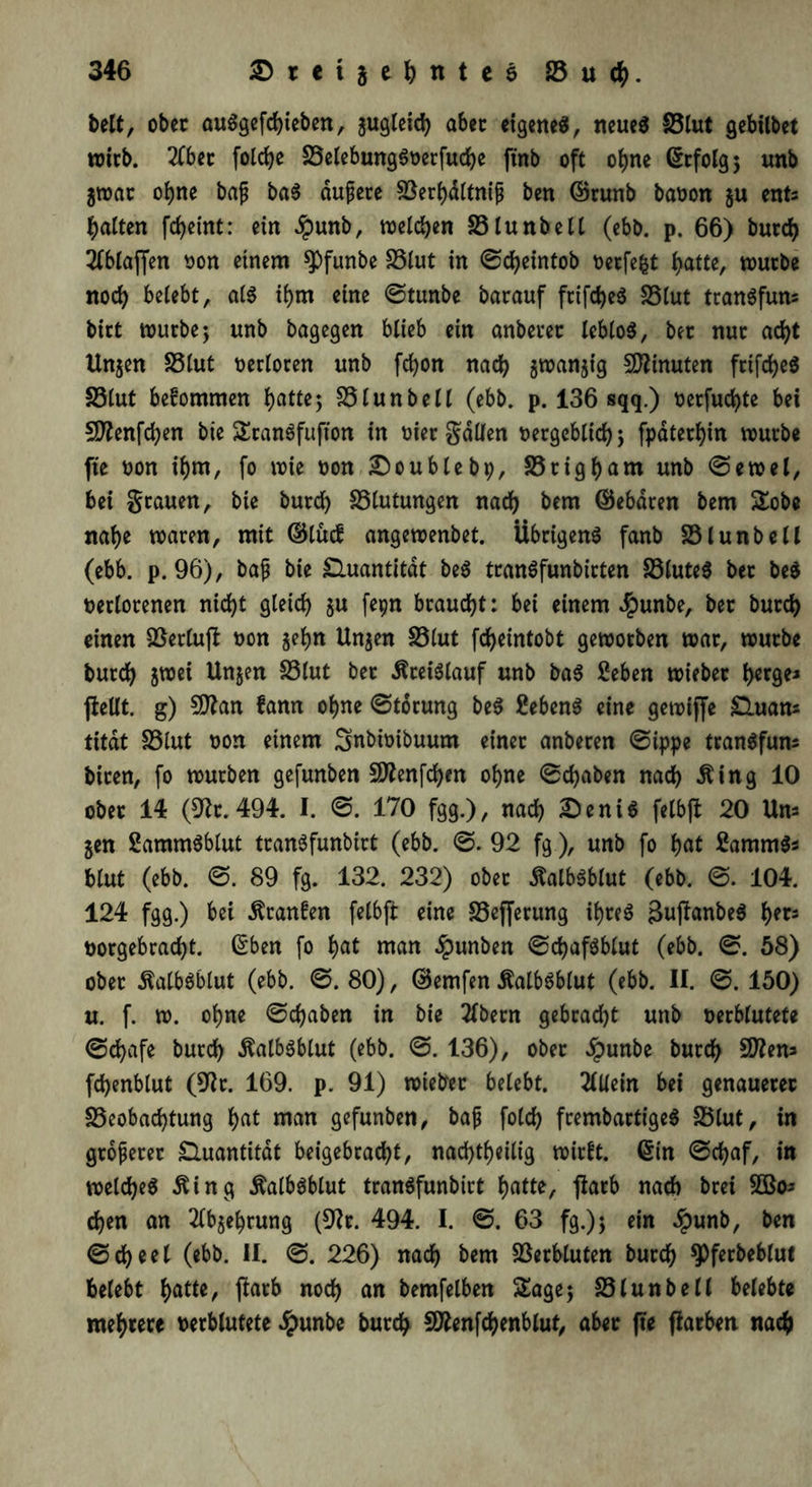 beit, ober auSgefdjieben, jugleid) aber eigenes, neues Blut gebilbet wirb. 2Cbet foldje BelebungSverfudje ftnb oft ohne (Srfolg $ unb jwat ohne baf baS aufere Berhdltniß ben ©runb bavon ju enU galten fdjetnt: ein dpunb, welchen Blunbell (ebb. p. 66) burch 2fbtaffen von einem spfunbe Blut in Sd)eintob verfefct f>atte, würbe noch belebt, als ihm eine Stunbe barauf frifd)eS Blut tranSfum birt würbe; unb bagegen blieb ein anbetet leblos, ber nur ad)t Unjen SSlut verloren unb fcfyon nad) jwanjig Minuten fcifd>e3 Blut befommen hatte; Blunbell (ebb. p. 136 sqq.) verfud)te bet Sftenfdjen bie SranSfufton in oier galten vergeblich; fpaterhin würbe fte von ihm, fo wie von 2Doublebp, Btigham unb Sewel, bei grauen, bie burd) Blutungen nad) bem ©ebdten bem Sobe nahe waren, mit dUucf angewenbet. Übrigens fanb Blunbell (ebb. p. 96), baf bie Quantität beS tranSfunbirten Blutes ber beS verlorenen nicht gleid) ju fepn braucht: bei einem $unbe, ber burd) einen Berluft von $ehn Unjen Blut fcheintobt geworben war, würbe burd) jwei Unjen Blut bet dtreiSlauf unb baS £eben wiebet tyerge* fletlt. g) SDtan fann ohne Störung beS £ebenS eine gewijfe £htam titdt S5lut von einem Smbivibuum einer anberen Sippe tranSfum biten, fo würben gefunben 9ttenfd)m ohne Schaben nad) Äing 10 ober 14 (9?r. 494. I. S. 170 fgg.), nad) 2)eniS felbft 20 Uns jen SammSblut tranSfunbirt (ebb. S. 92 fg.), unb fo hat EammS* blut (ebb. S. 89 fg. 132. 232) ober ÄalbSblut (ebb. S. 104. 124 fgg.) bei dfranfen felbft eine Bejfetung ihres 3ujtanbeS her* vorgebrad)t. (Sben fo b)at man #unben Schafsblut (ebb. S. 58) ober dtalbsblut (ebb. S. 80), ©emfen ßalbsblut (ebb. II. S. 150) u. f. w. ohne Schaben in bie tfbetn gebracht unb verblutete Schafe burd) Äalbsblut (ebb. S. 136), ober dpunbe burd) Sttem fd)enblut (9?r. 169. p. 91) wieber belebt. Allein bet genauerer Beobachtung hat man gefunben, bafj fold) frembartigeS Blut, in größerer Quantität beigebrad)t, nachteilig wirft. (Sin Schaf, in welches dUng ÄalbSblut tranSfunbirt hatte, ftarb nad) brei 3Bo* d)en an 2tbjehrung (9tr. 494. I. S. 63 fg.); ein dpunb, ben Scheel (ebb. II. S. 226) nach bem Verbluten burch ^ferbeblut belebt hatte, ftarb nod) an bemfelben Sage; Blunbell belebte meiere verblutete £unbe burch SÄenfchenblut, aber fte fiarben nach