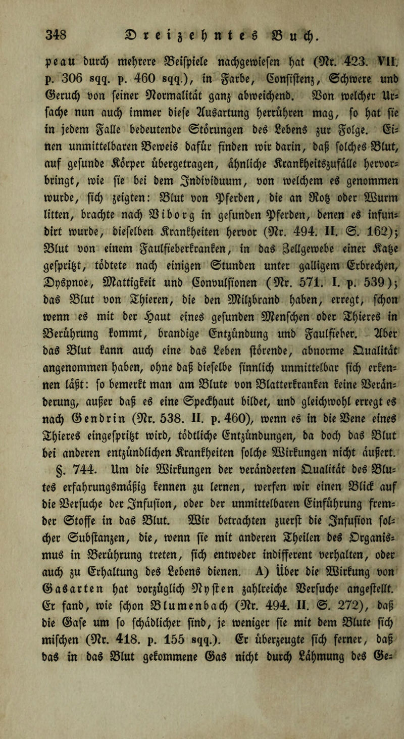 peau burd) mehrere SScifpicfe nadjgewiefen ^>at (Fr. 423. VII. p. 306 sqq. p. 460 sqq.), in garbe, ©onftjlenj, 0djwere unb ©erudj oon feiner Formalität ganz abweidjenb. 23on welcher Urs fac^>e nun aud) immer biefe Ausartung fyertüfyren mag, fo f)at fte in jebem Salle bebeutenbe Störungen be$ 2eben$ jut Solge. ©ts nen unmittelbaren S5ewei$ bafür ftnben wir barin, bajj foldjeS S3lut, auf gefunbe Körper ubergetragen, äfynlicfye Äcanfl)eit^ufdlle l)ert>or= bringt, wie fte bei bem ^nbwtbuum, tton welkem e$ genommen würbe, ftd) geigten: S5lut oon ^Pferben, bie an Fofc ober 5Burm litten, brachte naef) SS i b o rg in gefunben spferben, benen e$ infuns birt würbe, biefelben Äran^eiten fjeroor (Fr. 494. II. 0. 162); £3lut oon einem S^wCfteberfcanfen, in ba$ Bellgewebe einer Äafce gefprifct, tobtete nad) einigen 0tunben unter galligem Erbrechen, £)p6pnoe, SFattigfeit unb ©onoulftonen (Fr. 571. I. p. 539); ba3 S5lut t>on Rieten, bie ben SFilzbranb fyaben, erregt, fdjon wenn e$ mit ber £aut eines gefunben $Fenfd)en ober £f)iere$ in £5erüf)rung fomrnt, branbige Grnt$ünbung unb gaulfteber. 2lber ba$ fölut fann auefy eine baS 2eben florenbe, abnorme Dualität angenommen fyaben, of)ne bajj biefelbe ftnnlid) unmittelbar ft'cf) erfen= nen laßt: fo bemerft man am SSlute oon 23latterfranfen feine SSeram berung, aufer baf eS eine 0pecf()aut bilbet, unb gleidjwof)l erregt e$ nad) ©enbrin (Fr. 538. II. p. 460), wenn es in bie SSene eines &l)iere$ eingefprifct wirb, tobtlidje ©ntzünbungen, ba bod) baS S3lut bet anberen entzünblicfyen $ranff)eiten foldje 5öitfungen nid)t äußert. §. 744. Um bie SBirfungen ber üeranberten Dualität be$ £3lu= te$ erfaf)rung$mdßig fennen ju lernen, werfen wir einen £3licf auf bie SSerfud>e ber^nfufton, ober ber unmittelbaren ©infüf)rung frem= ber @toffe in baS £3lut. 3öir betrauten guerfl: bie Snfufton fols d)er 0ubflanzen, bie, wenn fte mit anberen Steilen be$ DrganiSs mu$ in S3erüf)rung treten, ftd) entweber inbifferent »erhalten, ober aud) §u ©rfjaltung be$ ßebenS bienen. A) Über bie £Birfung t>on ©a$ arten f>at tjorjüglid) Fpften jafjlreidje 23erfucf)e angefMt. ©t fanb, wie fd)on 23lumenbad) (Fr. 494. II. 0. 272), baß bie ©afe um fo fdjdblicfyet ftnb, je weniger fte mit bem 23lute ftd) mifdjen (Fr. 418. p. 155 sqq.). ©t überzeugte ftd) ferner, baß ba$ in ba$ 23lut gefommene ©a$ nid)t burd) Sa^mung be$ ©es