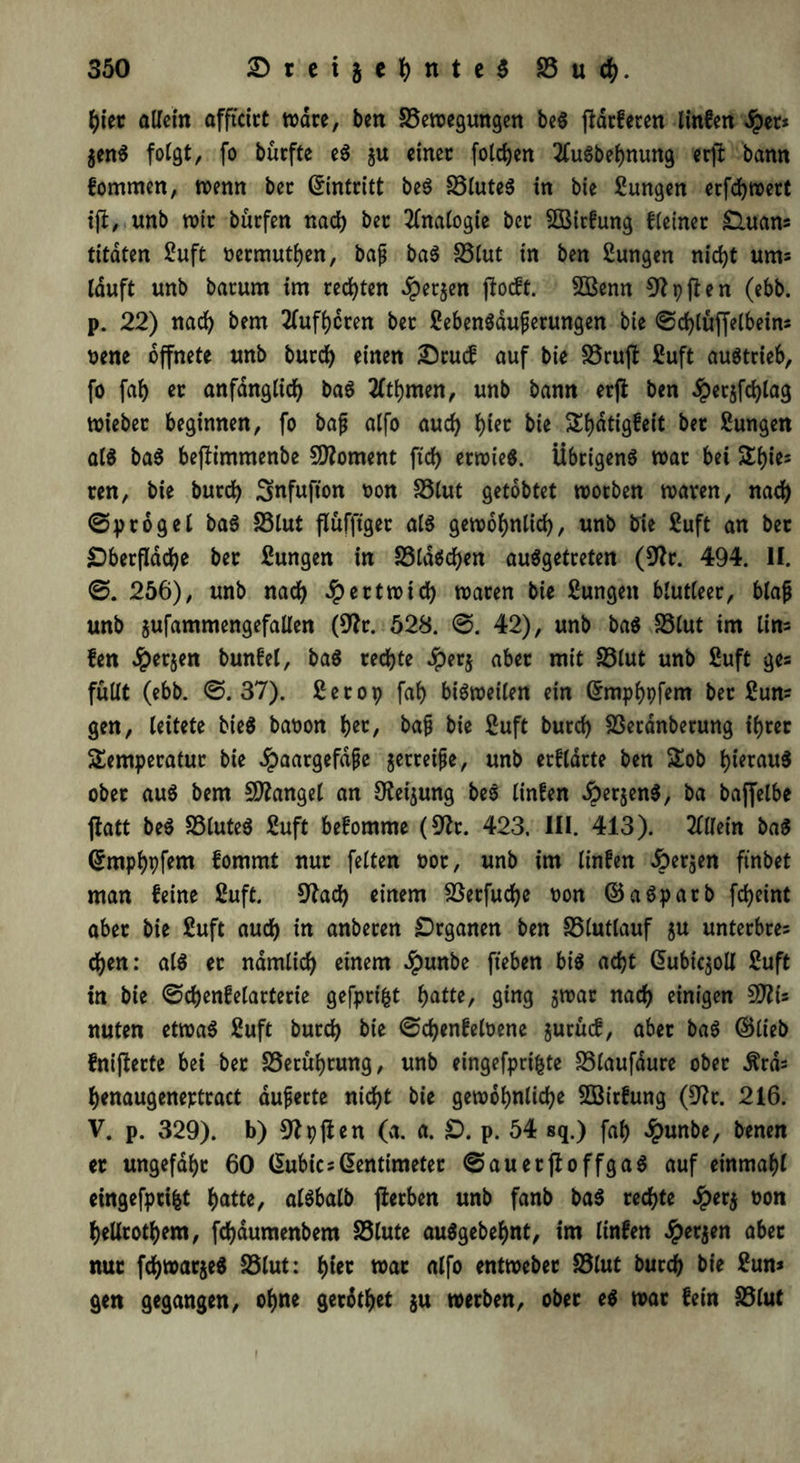 hier allein offtctct wäre, ben Bewegungen beS ffdrferen linfen dber* $enS folgt, fo bürfte eS ju einer folgen 2fuSbebnung erjl bann lommen, wenn ber Eintritt beS Blutes in bie Zungen erfdjwert ijl, unb wir burfen nach ber Analogie ber SBitfung f (einer £Utam titäten 2uft oermutben, bajj baS Blut tn ben Sungen nidjt ums lauft unb barum im rechten £er$en jlocft. SBenn p fl e n (ebb. p. 22) nad) bem 2lufbcren ber 2ebenSdufjerungen bie ©d)lüffelbeins uene öffnete unb bureb einen Srucf auf bie Bruft 2uft austrieb, fo fab er anfänglich baS 2(tbmen, unb bann erfl ben $erjfd)lag wieber beginnen, fo bafj alfo aud) hier bie Tbdtigfeit ber 2ungen als baS be(!immenbe Moment ftd) erwies. Übrigens war bei Tbies ren, bie burd) Snfufton oon SSlut getobtet worben waren, nach ©progel baS Blut flüfftger als gewöhnlich, unb bie 2uft an ber Oberfläche ber Zungen in BldScben ausgetreten (91 r. 494. II. ©. 256), unb nach £ertwtd) waren bie Zungen blutleer, blaß unb jufammengefallen (9?r. 528. ©. 42), unb baS S5lut im lim fen #erjen bunfel, baS rechte Jperj aber mit Blut unb £uft ges füllt (ebb. ©.37). 2er op fab bisweilen ein Grmpbpfem ber 2um gen, leitete bieS baoon her, baß bie 2uft burd) Berdnberung ihrer Temperatur bie ^aargefdße jerreiße, unb erklärte ben Tob hieran ober aus bem Mangel an SKeijung beS linfen dperjenS, ba baffelbe flatt beS Blutes 2uft befomme (9?t. 423. III. 413). 211lein baS ©mpbpfem fommt nur feiten t>or, unb im linfen ^bergen ftnbet man feine 2uft. 9lad) einem Berfud)e oon ©aSpatb febeint aber bie 2uft audb in anberen Organen ben Blutlauf $u unterbres eben: als er namlid) einem Jpunbe fteben bis acht @ubic$oll 2uft in bie ©cbenfelarterie gefprifct fyatte, ging jwar nach einigen 9J?i* nuten etwas 2uft bureb bie ©cbenfeloene jurücf, aber baS ©lieb fniflerte bei ber Berührung, unb eingefprifcte Blaufdure ober $rd= benaugeneptract äußerte nicht bie gewöhnliche 2Birfung (9lr. 216. V. p. 329). b) 91X)(len (a. a. O. p. 54 sq.) fab £unbe, benen er ungefähr 60 (lubics Zentimeter © au er fl offgaS auf einmabl eingefprifct batte, alSbalb jterben unb fanb baS rechte Jperj oon hellrotbem, febaumenbem Blute auSgebebnt, im linfen £er$en aber nur fcbwarjeS Blut: hier war alfo entweber Blut bureb bie 2um gen gegangen, ohne gerdtbet $u werben, ober es war fein Blut