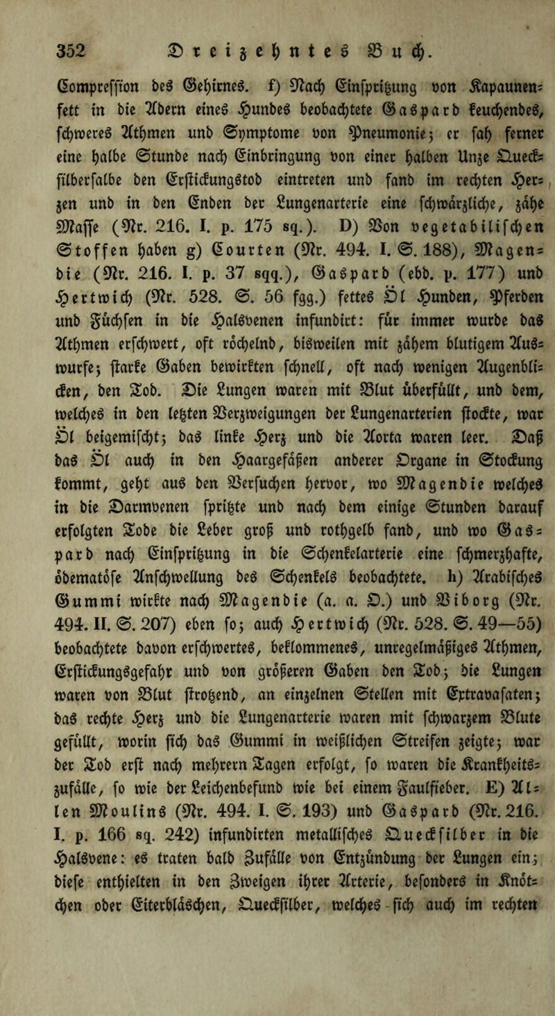 Eompteffton beS ©ehirneS. f) 9tach Einfpttfcung t>ort Kapaunen; fett in bie 2fbccn eines $unbeS beobachtete ©aSparb feuchenbeS, fehleres 2lthmen unb ©pmptome oon ^Pneumonie; er fah ferner eine halbe ©tunbe nach Einbringung non einer halben Unze £luecf? fitberfatbe ben ErjüdungStob eintreten unb fanb im rechten «Jpets, Zen unb in ben Enben ber Sungenarterie eine fchwdrzliche, jähe SJZaffe (9fr. 216. I. p. 175 sq.). D) Von oegetabUifchen ©toffen haben g) Eourten (9fr. 494. I. ©. 188), Vtagens bie (9fr. 216. I. p. 37 sqq.), ©aSparb (ebb. p. 177) unb Jpertwich (92r. 528. ©. 56 fgg.) fettes Öl dpunben, tyfabm unb güchfen in bie JpalSoenen infunbirt: für immer mürbe baS 2ltl)men erfchwert, oft rochelnb, bisweilen mit zähem blutigem 21uö= würfe; ftarfe ©aben bewirken fchnell, oft nach wenigen 2lugenbli= den, ben Sob. Die Sungen waren mit S3lut überfüllt, unb bem, welches in ben lebten Verzweigungen ber ßungenarterien jiodte, war Öl beigemifcht; baS linfe #erz unb bie 2lorta waren leer. Dag baS Öl auch in ben £aargefdßen anberer Drgane in ©todung fommt, geht aus ben Verfugen h^oor, wo 2flagenbie welches in bie Darnwenen fprifcte unb nach bem einige ©tunben barauf erfolgten Sobe bie 2eber groß unb rothgelb fanb, unb wo ©aSs parb nach Einfprifcung in bie ©chenfelarterie eine fchmerzhafte, obematofe 2lnfchwellung beS ©chenfelS beobachtete, h) 2lrabtfcheS ©ummi wtrfte nach 9ftagenbie (a. a. £).) unb Viborg (9fr. 494. II. ©. 207) eben fo; auch .fpertwich (9fr. 528. ©. 49—55) beobachtete baoon erfchwertes, bekommenes, unregelmäßiges 2lthmen, ErftidungSgefahr unb non größeren ©aben ben Sob; bie Zungen waren oon Vlut ftrofcenb, an einzelnen ©teilen mit Eptraoafaten; baS rechte £erz unb bie 2ungenarteiie waren mit fchwarzem Vlute gefüllt, worin ftd) baS ©ummi in weißlichen ©treifen z^9^5 war ber Sob erfl nach mehrern Sagen erfolgt, fo waren bie ÄranfheitS; Zufälle, fo wie ber Seichenbefunb wie bei einem gaulfieber. E) Til- len SftoulinS (9fr. 494. I. ©. 193) unb ©aSparb (9fr.216. I. p. 166 sq. 242) infunbirten metaUtfcheS £luedfilber in bie ^palSoene: eS traten halb gufdlle oon Entzünbung ber Zungen ein; biefe enthielten in ben ßweigen ihrer 2lrterie, befonberS in $nots chen ober EiterblaSchen, £luedfilber, welcheS-ftch auch im rechten