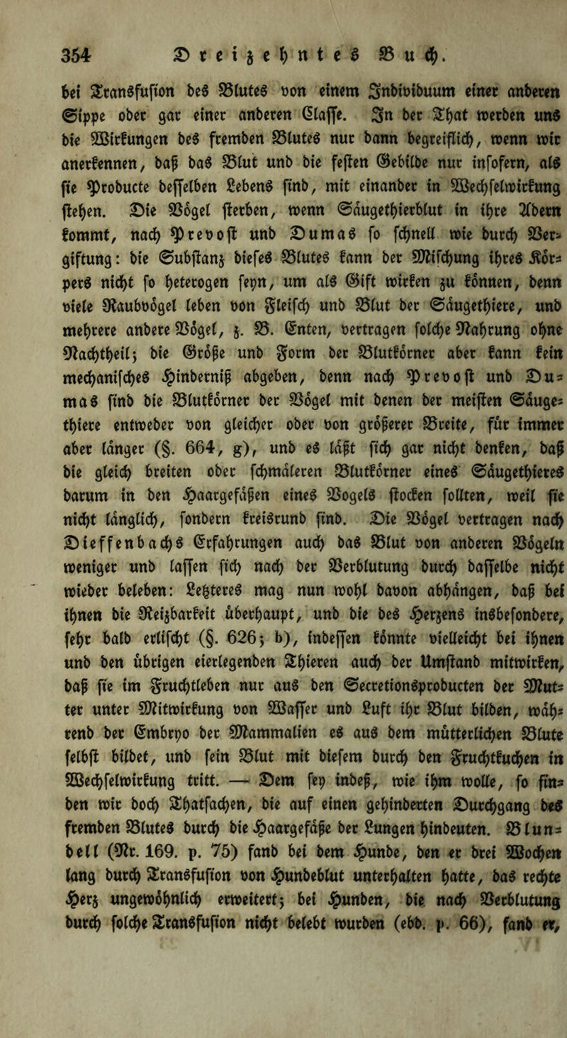 bei SranSfufion beS VluteS oon einem Snbfoibuum einer anbeten ©tppe ober gar einer anberen (Haffe, 3n ber £bat werben uns bie 3Birfungen beS fremben SStuteö nur bann begreiflich, wenn wir anerfennen, baf baS Vlut unb bie fejfen ©ebilbe nur infofern, als fte ^robucte beffelben £ebenS ftnb, mit einanbet in 5öechfelwirfung ftef>en. Die Vogel gerben, wenn ©dugethierblut in ihre tfbetn fomrnt, nach ret)oft unb Dumas fo fchnell wie burch Ver- giftung : bie ©ubftanj biefeS VluteS fann ber Sflifchung ihres .ftdrs perS nicht fo flogen fepn, um als ©ift wirfen $u fonnen, benn oiele SKauboogel leben oon gleifd) unb Vlut ber ©dugethiere, unb mehrere anbere Vogel, 5. V. ©nten, oertragen folche Nahrung ohne 9fachtheilj bie ©rofe unb gorm ber Vlutforner aber fann fein mechanifcheS Jpinbernip abgeben, benn nach *P reo oft unb Sus maS ftnb bie Vlutforner ber Vogel mit benen ber meijlen @duges thiere entweber oon gleicher ober oon größerer Vreite, für immer aber langer (§. 664, g), unb eS tdft ftch gar nicht benfen, bafj bie gleich breiten ober firmieren Vlutforner eines ©dugethiereS barum in ben $aacgefdfjen eines Vogels fioefen follten, weil fte nicht länglich, fonbern freiSrunb ftnb. Die Vogel vertragen nach DieffenbachS ©cfahrungen auch baS Vlut oon anberen Vögeln weniger unb (affen ftch nach ber Verblutung burch bajfelbe nicht wiebet beleben: ßefctereS mag nun wohl baoon abhdngen, bajj bei ihnen bie O^ei^barfett überhaupt, unb bie beS ^perjenS ütSbefonbere, fef>r halb erlifcht (§. 626; b), tnbeffen fonnte oielleicht bei ihnen unb ben übrigen eierlegenben Stfjieren auch ber Umffanb mitwirfen, baf fte im gruchtleben nur aus ben ©ecretionSprobucten ber $JluU ter unter fDlitwirfung oon SSaffer unb 2uft ihr Vlut bilben, wah* renb bet ©mbrpo ber SDfatmmalien eS aus bem mütterlichen Vlute felbft bilbet, unb fein Vlut mit biefem burch ben gruchtfuchen in Söechfelwirfung tritt. — Dem fep inbefj, wie ihm wolle, fo ftn- ben wir hoch SShatfachen, bie auf einen gehinberten Durchgang beS fremben VluteS burch bie Jpaargefafe ber Sungen hinbeuten. Vluns bell (9ßr. 169. p. 75) fanb bei bem $unbe, ben er brei 2Bochen lang burch SranSfufton oon £unbeblut unterhalten hatte, baS rechte #er$ ungewöhnlich erweitert; bei Jpunben, bie nach Verblutung burch folche SranSfufton nicht belebt würben (ebb. p. 66), fanb er.