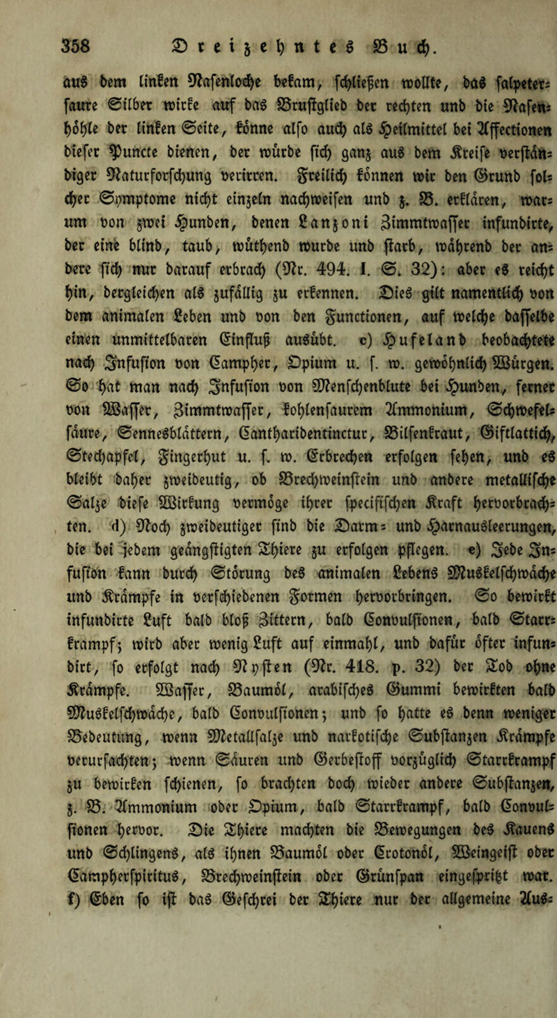 au$ bem tinfen 9^afenlod>e befam, [erliefen wollte, ba$ falpetets faure ©über wirfe auf ba$ ISrufJgttcb bec rechten unb bie Hafens f)b1fU ber linfen ©eite, forme alfo auch als Heilmittel bet 2fffectionen biefet ^uncte bienen, bec würbe ftd) gang auS bem Greife ^erftans btger 9?aturforfchung t>erirren. greilich fonnen wir ben ©runb foU eher ©pmptome nicht eingeln nadjweifen unb g. B. erfldcen, war= um t>on gwet §unben, benen Sangoni Bimmtwaffer infunbicte, bec eine btinb, taub, wuthenb würbe unb ftarb, wdl)renb bec am bece fiel) nur bacauf erbrach (9?t. 494. I. ©. 32): aber e$ reicht f)in, bergleichen als gufdllig gu eefennen. Sie$ gilt namentlich t>on bem animalen 2eben unb t>on ben gunctionen, auf welche baffelbe einen unmittelbaren ©influfj ausübt. c) Jpufelanb beobachtete nach Snfufion non ©amphet, £)pium u. f. w. gewöhnlich ^Bürgen, ©o hat man nach Snfufton non 50?enfchenblute bet «tpunben., fecnec non BSaffer, Bimmtwaffer, fohlenfaurem Ammonium, ©chwefel* faure, ©enneSbldttern, ©antharibentinctuc, Bilfenfraut, ©iftlattich, ©techapfel, gingerhut u. f. w. Erbrechen erfolgen fef)cn, unb eß bleibt baher gweibeutig, ob Bredhweinftein unb anbere metaUifdh* ©alge biefe BSirfung nermoge ihrer fpeciftfchen Äraft hecti(>rbrachs ten. d) 9?od) gweibeutiger ftnb bie Sarm = unb $acnau$leerungen, bie bei jebem gedngftigten Shiere gu erfolgen pflegen, e) 3ßbe 3n= fufion fann burch ©torung be$ animalen Sebent SftuSfelfchwdche unb Ärdmpfe in nerfchiebenen gormen hert)orbringen. ©o bewirft infunbicte 2uft halb blofj Bittern, halb ©onoulftonen, halb ©tacr= främpf; wicb aber wenig 2uft auf einmahl, unb bafür öfter infun* birt, fo erfolgt nach 9?pften (9?c. 418. p. 32) bec £ob ohne Krampfe. Söaffer, Baumöl, arabifc^eö ©ummi bewirften halb 5ftuSfelfchwdche, halb ©ontmlftonen; unb fo hatte eS benn weniger Bebeutung, wenn Sflctallfalge unb narfotijehe ©ubftangen Krampfe nerurfachten; wenn ©duren unb ©erbejloff oorgüglid) ©tareframpf gu bewiefen fchienen, fo brachten hoch wieber anbere ©ubftangen, g. B. Ammonium ober £)pium, halb ©tareframpf, halb ©onout fronen ^emr. Sie Shiere machten bie Bewegungen be$ Hauend unb ©d)lingen$, als ihnen Baumöl ober ©cotonol, SBeingeifl ober ©ampherfpirituS, Brechweinfiein ober ©rünfpan eingefpri&t war. f) ©ben fo ijf ba$ ©efchrei ber Spiere nur ber allgemeine 2(ufr