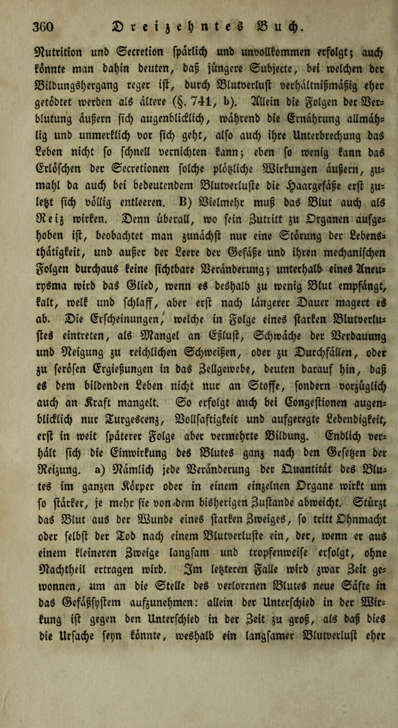 Nutrition unb ©ecretion fpdrlicf) unb unvollkommen erfolgt $ auch konnte man bahin beuten, bajj jüngere ©ubjecte, bei melden bec S5tlbung6t>ergang reger ift, burd) £5lutoerlu(t oerf)dltnipmdftg eher getobtet werben als altere (§.741, b). Allein bie golgen ber £3ers blutun'g dufjern ftd) augenblicklich, wdhrenb bie ©cndhtung allmdh= lig unb unmetklid) vor ftd> geht, alfo auch if)te Unterbrechung ba$ £eben nicht fo fchnell vernichten kann-, eben fo wenig fann baS ©rlofchen bet ©ecretionen folche plo^liche Sötrfungen dufern, §its mahl ba auch bei bebeutenbem £3lutverlufte bie Jpaargefdpe erjt ju= lefct ftd) völlig entleeren. B) Vielmehr mup baS S5lut auch als 9tei$ wirken. Denn überall, wo fein Zutritt ju Organen aufges hoben ijt, beobachtet man jundchß nur eine ©torung ber Gebens* thatigfeit, unb aujjet ber 2eere ber ©efdpe unb ihren mechanifchen folgen burdjauS feine ftchtbare Sßeranberungunterhalb eines tfneu; rpSma wirb baS ©lieb, wenn e$ be6t>alb ju wenig £3lut empfangt, falt, weif unb fchlaff, aber er(l nach längerer Dauer magert eS ab. Die ©rfcheinungen/ welche in golge eines flarfen £3lutverlus fteS eintreten, als Mangel an (Sjjluji, ©chwdche ber Verbauung unb Neigung ju reichlichen ©d)weifjen, ober ju Durchfällen, ober ju ferofen ©rgiefungen in baS 3?Ugewebe, beuten barauf hin, baß eS bem bilbenben 2eben nicht nur an ©toffe, fonbern tauglich auch an itraft mangelt, ©o erfolgt auch bei Gongejlionen augem blicflich nur SEurgeScenj, SSollfaftigfeit unb aufgeregte Sebenbigfeit, erft in weit fpdterer golge aber oermehrte SSilbung. ©nblid) vets halt fich bie ©inwirfung beS S3luteS gan$ nach ben ©efefcen ber 9?ei$ung. a) dämlich jebe SBerdnberung bet Quantität beS S3lu- teS im ganzen Körper ober in einem einzelnen Drgane wirft um fo jtdrfer, je mehr fte von*bem bisherigen ßujlanbe abweicht, ©türjt baS SSlut aus ber SQSunbe eines parken 3tveigeS, fo tritt ID-hnmacht ober fetbfl ber £ob nach einem £3lutverlu|ie ein, ber, wenn er aus einem kleineren Bnoeige langfam unb tropfenweife erfolgt, ohne 9tad)theil ertragen wirb. 3nt lederen galle wirb $war 3«t ge? Wonnen, um an bie ©teile beS verlorenen £3luteS neue ©dfte in baS ©efdjjfpftem auf$unehmen: allein ber Unterfchieb in ber Söirs fung ijl gegen ben Unterfchieb in ber 3«t ju grop, als bafj bieS bie Urfache fepn konnte, weshalb ein langfamer S3lutverlup eher