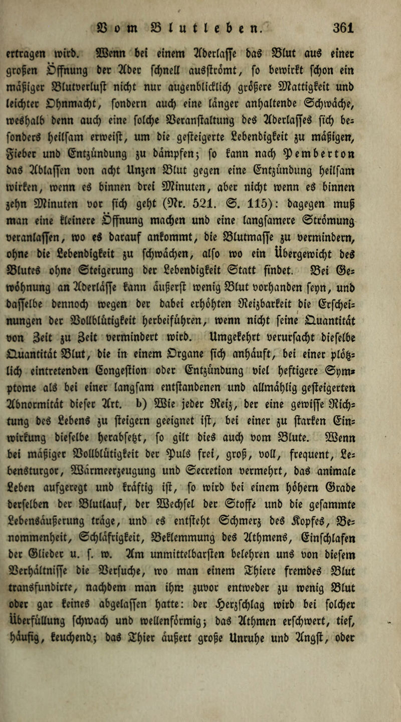 ertragen wirb. 2ßenn bei einem Aberlajfe ba$ 25lut au$ einer großen Öffnung ber 2Cbec fdjneli auöflromt, fo bewirft fcfyon ein madiger S3lutoerluW nicht nur augenblicflich größere Sflattigfeit unb leichter £)hnmad)t, fonbern auch fine langer anfjaltenbe ©ch wache, weshalb benn auch eine folche SBeranWaltung be$ AbetlajfeS ftch bes fonberS he^fam wweifl, um bie geweigerte gebenbigfeit ju mäßigen, gieber unb ©ntsünbung ju bdmpfen; fo fann nach fernher ton ba$ Ablaffen oon acht Unsen 23tut gegen eine ©ntsünbung ^eitfam wirfen, wenn e$ binnen brei Minuten, aber nicht wenn e$ binnen jehn Minuten uor fich (9?r. 521. ©. 115): bagegen muß man eine fleinere Öffnung machen unb eine langfamere ©tromung oeranlaffen, wo e$ barauf anfommt, bie 23lutmajfe ju oetminbetn, ohne bie gebenbigfeit ju fchwdchen, alfo wo ein Übergewicht beS S3lute$ ohne ©teigerung ber gebenbigfeit ©tatt finbet. S5ei ©es Wohnung anAberldffe fann dußerft wenig 23lut oorhanben fepn, unb baffelbe bennoch wegen ber babei erhöhten 9?ei$barfeit bie ©tfcheis nungen bet 2$ollblütigfeit fjecbeifu^rert, wenn nicht feine Quantität oon $eit su $eit oerminbert wirb. Umgefehrt oerurfacht biefelbe Quantität 25lut, bie in einem Organe ftch anhduft, bei einer plofcs lieh eintretenben ßongeffion ober ©ntjünbung t>iel heftigere ©pm* ptome als bei einer langfam entflanbenen unb allmdhlig geffeigerten Abnormität biefer Art. b) 2Bie jeber 9fei$, ber eine gewiffe 9?icf)s tung be$ gebenS su Weigern geeignet iW, bei einer su Werfen ©ins wirfung biefelbe herabfefct, fo gilt bie$ auch oom 83lute. 2öenn bei mäßiget 23ollblütigfeit ber *Pul$ frei, groß, ooll, frequent, ges benSturgor, Sßarmeerseugung unb ©ecretion vermehrt, ba$ animale geben aufgeregt unb frdftig iW, fo wirb bei einem fwh*rn ©rabe berfelben ber S3lutlauf, ber SBechfel ber ©toffe unb bie gefammte gebenädußerung trage, unb e$ entWeht ©chmerj be$ Kopfes, S3es nommenheit, ©chlafrigfeit, S5eflemmung be$ AthmenS, ©infchlafen bet ©lieber u. f. w. Am unmittelbarWen belehren un$ oon biefem SSerhdltniffe bie SSerfuche, wo man einem £hw* frembeS 23lut tranSfunbirte, nachbem man ihm entwebet su wenig £3lut ober gar feines abgelaffen hatte: ber ^ersfchlag wirb bei folchet Überfüllung fchwach unb wellenförmig j baS Athmen erfchwert, tief, hauWg, feuchenb.*, baS SElu« äußert große Unruhe unb AngW, ober