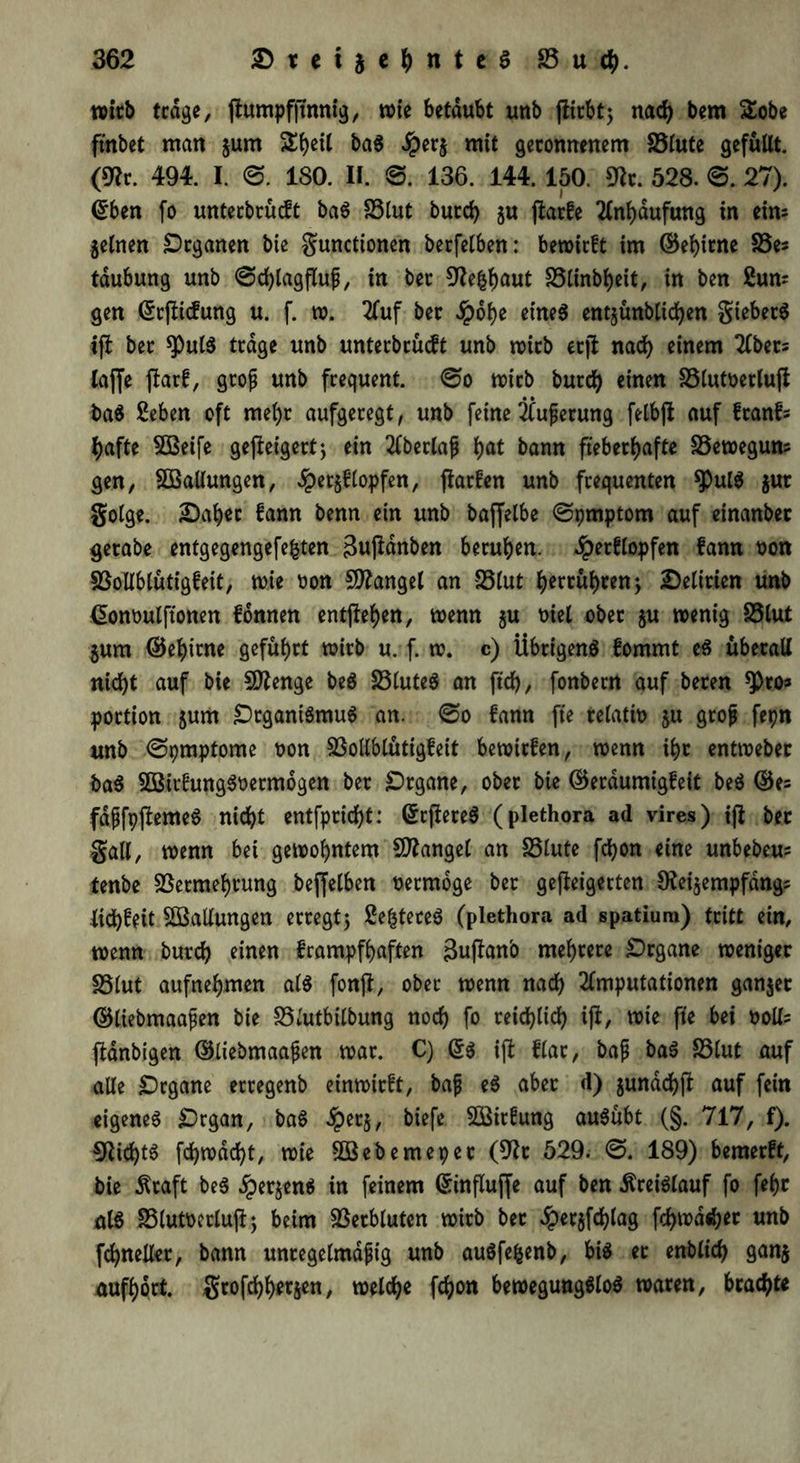 wirb trage, |tumpf|umig, wie betäubt unb fiirbt; nad) bem £obe ftnbet man jum S()ei( baS Jperj mit geronnenem Vlute gefüllt. (9?r. 494. I. 0. 180. II. 0. 136. 144. 150. 9fa. 528. 0. 27). ©ben fo untecbrücft baS Vlut burd) ju jtarfe Anhäufung in eim jetnert Organen bie gunctionen berfelben: bewirft im ©ehirne Ve* tdubung unb 0d)lagfluf, in ber 9?efcbaut Vlinbheit, in ben £um gen ©rfütfung u. f. w. Auf ber dpohe eines entjünblichen giebetS tfl ber spute trage unb unterbrücft unb wirb erjl nad) einem Abets taffe ftarf, groß unb frequent. 0o wirb burd) einen Vlutoerlujt baS Sehen oft mel)r aufgeregt, unb feine Äußerung felbjt auf ftanfs t>afte VSeife gejleigert; ein Aberlajj t>at bann fieberhafte Vewegun? gen, ^Ballungen, Jper§f(opfen, jiarfen unb frequenten *J)ulS $ut golge. Daher fann benn ein unb baffelbe 0pmptom auf etnanber gerabe entgegengefefcten 3u|Hnben beruhen. Jpetflopfen fann non Vollblütigfeit, wie t»on Mangel an Vlut herrühren; Delirien unb ©onoulftonen fonnen entgehen, wenn $u Diel ober $u wenig Vlut jum ©ehirne geführt wirb u. f. w. c) Übrigens fommt es überall nicht auf bie Vtenge beS VluteS an ftd>, fonbern auf beren portton $um Organismus an. 0o fann fte relativ ju grojt fepn unb <Spmptome non Vollblütigfeit bewirfen, wenn ihr entwebet baS SBirfungSoermogen ber Organe, ober bie ©erdumigfeit beS ©e= fdjjfpftemeS nicht entfpricht: ©rftereS (plethora ad vires) ift bet galt, wenn bei gewohntem Mangel an Vlute fchon eine unbebeu; tenbe Vermehrung beffetben nermoge ber getigerten Otei^empfang; tichfeit ^Ballungen erregt; SefcteceS (plethora ad spatiura) tritt ein, wenn burch einen frampfhaften 3uftanb mehrere Organe weniger Vlut aufnehmen als fonjl, ober wenn nach Amputationen gantet ©üebmaafjen bie Vlutbilbung noch fo reichlich i|i, wie fte bei ooll= ftdnbigen ©liebmaajjen war. C) (5s ijt flar, bajj baS Vlut auf alle Organe etregenb einwirft, baf eS aber d) junachft auf fein eigenes Organ, baS £erj, biefe SBirfung auSübt (§. 717, f). €Rid)tS fchwdcht, wie VSebemepet (9?t 529. 0. 189) bemerft, bie $caft beS 5per$enS in feinem ©influjfe auf ben Kreislauf fo fehr als Vlutoerlujt; beim Verbluten wirb bet dper$fd)lag fd)wdd)et unb fchneller, bann unregelmäßig unb auSfefcenb, bis et enblich ganz aufhort, grofchherjen, welche fchon bewegungslos waren, brachte