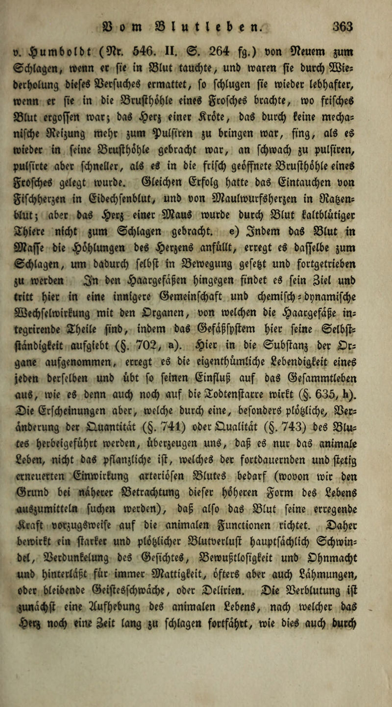 u. Jjpumbolbt (9?t. 546. II. ©. 264 fg.) non feuern jum ©djlagcn, wenn et fte in Blut taufte, unb traten fte burd) 3Bies berholung biefeg Betfudjeg ermattet, fo fd)lugen fte triebet lebhafter, trenn et fte in bie Stuftboble eineg grofdjeg brachte, tro frifcfyeS Blut ergoffen trat 5 bag Jperj einet .ftrote, bag burd) feine mecfyas ni[d)e £Rei$ung mehr $um ^ulftren §u bringen trat, ftng, atg eg lieber in feine Brufthohk gebracht trat, an fd)wad) zu pulftten, pulftrte aber fd)ne(Iet, atg eg in bie feifd) geöffnete S5rufl6of)fe etne^ grofdjeg gelegt trutbe. ©leiden Erfolg f>atte bag Eintauchen ron gifchherjen in Eibechfenblut, unb ron Sttaulwutfgherzen in 9?a£en= blutj aber bag Jpcrj einet SÄaug trutbe butch Blut faltblütiger 2hiere nicht jum ©d)lagen gebracht, e) 3>nbem bag Blut in 50?affe bie Höhlungen beg .Spetjeng anfüllt, erregt eg baffelbe $um ©chtagen, um babutd) felbjt in Bewegung gefegt unb fortgettieben $u tretben ^n ben Jpaargefdßen hingegen finbet eg fein 3iel unb tritt h‘« in eine innigere ©emeinfd)aft unb c^emifd) - bpnamifdje 5öed)fclwirfung mit ben Organen, ron treteben bie $aargefdße im tegrirenbe Sheite ftnb, inbem bag ©efaßfpjlem tyez feine ©etbffc ftdnbigfeit aufgiebt (§. 702, a). #ier in bie ©ubftanj ber Dt; gane aufgenommen, erregt eg bie eigentümliche 2ebenbigfeit eineg jeben berfetben unb übt fo feinen Einfluß auf bag ©efammtleben aug, trie eg benn auch nod) auf bie Sobtenjlatre trirft (§. 635, h). Die Erlernungen aber, welche burd) eine, befonberg plo&liche, Ber; dnberung bet Quantität (§. 741) ober £lualitdt (§. 743) beg Bl«; teg herbeigefühtt werben, überzeugen ung, baß eg nur bag animale Seben, nicht bag pflanzliche ijl, wetcheg ber fortbauernben unb fietig erneuerten Einwirfung arteriofen Bluteg bebarf (woron wir ben Ekunb bei näherer Betrachtung btefet h^h^en gotrn beg Sebeng augzumittetn fudjen werben), baß alfo bag Blut feine erregenbe Äraft rorzuggweife auf bie animalen gunctionen richtet. Daher bewirft ein ftarfer unb pl6&lid)er Blutrerlujl ha«ptfdchtich ©dj)Win; bei, Berbunfelung beg ©efid)teg, Bewußtlofigfeit unb Dhnniacbt unb hinterldßt für immer SO^attigfeit, ofterg aber auch Zähmungen, ober bleibenbe ©eiflegfchwdche, ober Delirien. Die Berblutung ifl Zundchft eine Aufhebung beg animalen £ebeng, nach welcher bag Jperz nod) ein* $eit lang z« fch^gen fortfdhtt, wie bieg auch