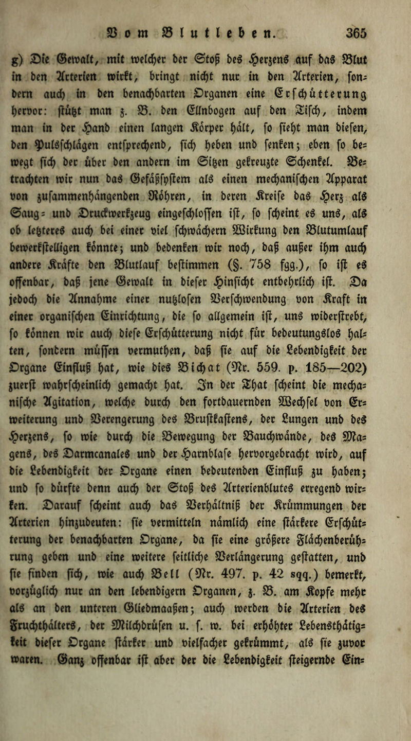 g) Die ©ewalt, mit welcher ber @top beg Jper^enö auf bag Vlut in ben tfrterien trieft, bringt nicht nur in ben Arterien, fon- bern auch in ben benachbarten Organen eine Erfchütterung hervor: ftü&t man j. V. ben Ellnbogen auf ben £ifd), inbem man in ber $anb einen langen Körper ^dtt, fo fielet man biefen, ben ^ulgfdjldgen entfprechenb, ftch he&*n wnb ftnfenj eben fo be= wegt fich ber über ben anbern im Oifcen gefreute ©chenfel. Ve= trauten mir nun bag ©efapfpftem alg einen mechanifchen Apparat von jufammenhangenben bohren, in beren Greife bag ^)er$ alg @aug= unb Drucftverfjeug eingefchlojfen ift, fo fcheint eg ung, alg ob lefctereg auch bei einer riet fchwächetn SBirfung ben Vlutumlauf bewetfjtelligen fonnte; unb bebenfen mir noch, bafj aufjet ihm auch anbere Kräfte ben Vlutlauf beftimmen (§. 758 fgg.), fo ift eg offenbar, baS jene ©ewalt in biefer Jpinftcht entbehrlich ift. Da jeboch bie Annahme einer nufclofen Verfchwenbung rort Kraft in einer organifchen Einrichtung, bie fo allgemein ift, ung wiberftrebt, fo fonnen mir auch biefe Erfchütterung nicht für bebeutungglog hals ten, fonbern muffen vermuthen, baß fte auf bie ßebenbigfeit ber Drgane Einfluß hot, wie bieg Vichat (9tr. 559. p. 185—202) guerft mahrfcheinlich gemacht hot. 3« ber £hat fcfjeint bie mechas nifche Agitation, welche burch ben fortbauernben VSechfel von Ets Weiterung unb Verengerung beg Vrujtfafieng, bet Zungen unb beg 4?erjeng, fo wie burch bie Bewegung ber Vauchwanbe, beg SDtas geng, beg Darmcanaleg unb ber Jparnblafe hergebracht trirb, auf bie Cebenbigfeit ber Drgane einen bebeutenben Einfluß $u hoben 5 unb fo bürfte benn auch ber @toß beg 2frterienbluteg erregenb wirs fen. Darauf fcheint auch bag Verhältnis bet Krümmungen bet Arterien hinjubeuten: fte vermitteln nämlich eine (tariere Erfchüfs terung ber benachbarten Organe, ba fte eine größere Sldchenberüh- rung geben unb eine weitere feittiche Verlängerung geftatten, unb fte ftnben ßch, wie auch Veil (9?t. 497. p. 42 sqq.) bemerft, vorjüglich nur an ben lebenbigern Organen, j. V. am Kopfe mehr alg an ben unteren ©liebmaafjen; auch werben bie 2frtert'en beg Sruchthalterg, ber SDtilchbrüfen u. f. w. bei erhöhter febengthdtigs feit biefer £>rgane (tarier unb vielfacher gelrümmt, alg fte $uvor waren, ©an$ offenbar ift aber ber bie ßebenbigleit fteigernbe Eins