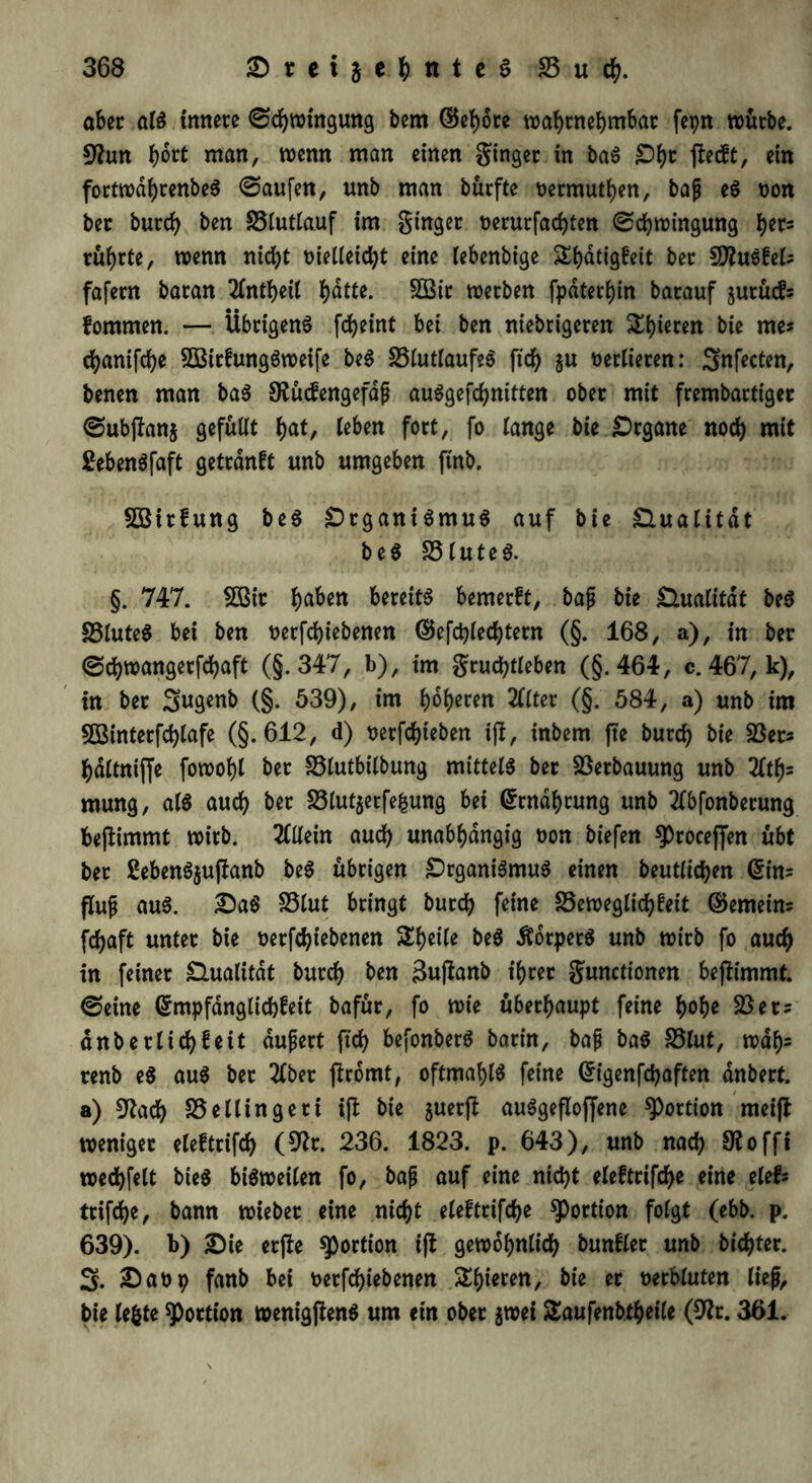 aber als innere ©djwingung bem ©ehote wahrnehmbar fepn würbe. 9frm hott man, wenn man einen ginger in baS £)i)r ffecft, ein fortwdhtenbeS ©aufen, unb man bürfte oetmuthen, baß eS von ber burcb ben 23lutlauf im ginger oerurfad)ten ©chwingung fyev* rührte, wenn nicht metleid)t eine lebenbige Sbdtigfeit ber Saustet; fafern baran 2Tnt(>eit hatte. 2Bit werben fpaterhin barauf jurüifs fommen. — Übrigens fd>eint bei ben nichtigeren gieren bie me« cfyanifcbe 2BitfungSweife beS 23tuttaufeS ficf> ju verlieren: 3nfecten, benen man baS Stücfengefaß auSgefchnitten ober mit frembartiger ©ubjfanj gefuüt hat, leben fort, fo lange bie Organe noch mit £ebenSfaft getrdnft unb umgeben ftnb. Söirfung beS DtganiSmuS auf bie Qualität beS 23tuteS. §. 747. Sßir f)aben bereite bemerft, baß bie Qualität beS 33IuteS bei ben oerfd)iebenen ©efd)ted)tern (§. 168, a), in ber ©djwangerfdjaft (§.347, b), im grud)tteben (§.464, c. 467, k), in ber (§. 539), im f)oi)eren Met (§. 584, a) unb im 5Binterfd)tafe (§.612, d) oetfdjieben ifl, inbem fte burd) bie 23ers haltniffe fowotjt ber 25lutbilbung mittet ber Verbauung unb 2ftf)s mung, alß auch ber 23lut$erfe&ung bei Grrndhrung unb tfbfonbetung bejlimmt wirb. Allein auch unabhängig oon biefen ^rocejfen übt ber ßebenSjuftanb beS übrigen DrganiSmuS einen beutltchen @in= fluß aus. DaS S3lut bringt burd) feine 23eweglid)teit ©emeim fd)aft unter bie oetfchtebenen Steife beS ÄdrpetS unb wirb fo aud) in feiner dualitdt burd) ben 3uftanb ihrer gunctionen benimmt, ©eine ©mpfdnglicbfeit bafur, fo wie überhaupt feine hohe 23 er 2 dnbetlichfeit äußert ftd> befonberS barin, baß baS 23tut, wdh5 renb eS aus ber 2tber jfromt, oftmals feine Grigenfd)aften dnbert. a) 9frtd) 23ellingeti ifi bie juerji: auSgefloffene Portion meift weniger eleftrifd) (9fr. 236. 1823. p. 643), unb nad) S? 0 ffi wedhfelt bieS bisweiten fo, baß auf eine nid)t eteftrifd)e eine eleb trifte, bann wieber eine nicht eteftrifche Portion fotgt (ebb. p. 639). b) Die crfte Portion i(t gewöhnlich bunfler unb bidjter. 3. Daop fanb bei t>etfcf)iebenen Shieren, bie er oerbtuten ließ, bie (egte Portion wenigjtenS um ein ober $wei Saufenbtheile (9fr. 361.