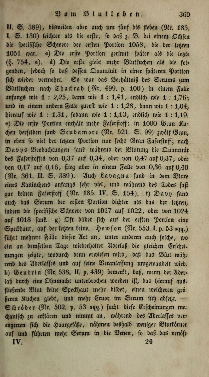 II. ©. 389), bisweilen aber auch um fünf bis (leben (9?r. 185. I. ©. 130) teiltet als bie etpe, fo baß $. B. bei einem Dchfen bie fpeciftfche ©chwere bet erpen Portion 1058, bie bet testen 1051 war. c) Die crpc Portion gerinnt fpdter als bie le|te (§. 754, e). d) Die erpe giebt mehr Blutfuchen als bie fol= genbcn, jebod) fo baß bejfen Quantität in einer fpäteren Portion ftd> lieber nermef)rt. ©0 war baß Berhdltniß beS ©etumS §um Blutfuchen nach 2i)acfrai) (9?r. 499. p. 100) in einem gälte anfangs wie 1 : 2,25, bann wie 1 : 1,41, enblich wie 1 : 1,76; unb in einem anbern gälte $uerp wie 1 : 1,28, bann wie 1: 1,04, hierauf wie 1 : 1,31, fobann wie 1 : 1,13, enblich wie 1 : 1,19. e) Die erpe Portion enthalt mehr gaferpoff: in 1000 ©ran chen betfelben fanb ©cubamore (92r. 521. ©. 99) jwolf ©tan, in eben fo Diel ber testen Portion nur fed)S ©ran gaferpoff5 nach DaupS Beobachtungen fanf wdhtenb ber Blutung bie Quantität beS gaferpoffeS non 0,37 auf 0,34, ober non 0,47 auf 0,37, ober non 0,17 auf 0,16, Pieg aber in einem gälte non 0,36 auf 0,40 (92r. 361. II. ©. 389). 2fud) ßanagna fanb in bem Blute eines ÄaninchenS anfangs fef)t niel, unb wdhtenb beS SobeS fap gar feinen gaferpoff (sJIr. 185. IV. ©. 154). f) Dan9 fanb auch baS ©erum ber erpen Portion bichter als baS ber lebten, inbem bie fpcciftfche ©chwere non 1027 auf 1022, ober non 1024 auf 1018 fanf. g) £>ft bitbet ftch auf ber erpen Portion eine ©pecfhaut, auf ber testen feine, £ewfon (S2r. 553.1. p. 53 sqq.) fuhrt mehrere gälte biefet 2Crt an, unter anberen auch folche, wo ein an bemfelben Sage wieberhotter 2(bertaß bie gleichen ©rfchei= nungen jetgte, woburch benn erwiefen wirb, bafi baS Blut wdh^ renb beS 2tbertaffeS unb auf feine Beranlaffung umgewanbelt wirb, h) ©enbtin (9Jr. 538. II. p. 439) bemerft, baß, wenn bet 2tber= laß butch eine Ohnmacht unterbrochen worben ip, baS hierauf auS- fließenbe Blut feine ©pecfhaut mehr bilbet, einen weicheren grö- ßeren buchen giebt, unb mehr Gruoi; im ©erum ftch abfefct. — ©ehr ob er (92r. 502. p. 53 sqq.) fud)t biefe Gfrfcheinungen me- chanifch ju erflaren unb nimmt an, wdhrenb beS 2(berlaffeS Der* engerten pd) bie Jpaargefdße, nahmen beShalb weniger Blutforner auf unb führten mehr ©erum in bie Benen, fo baß baS nenofe IV. 24