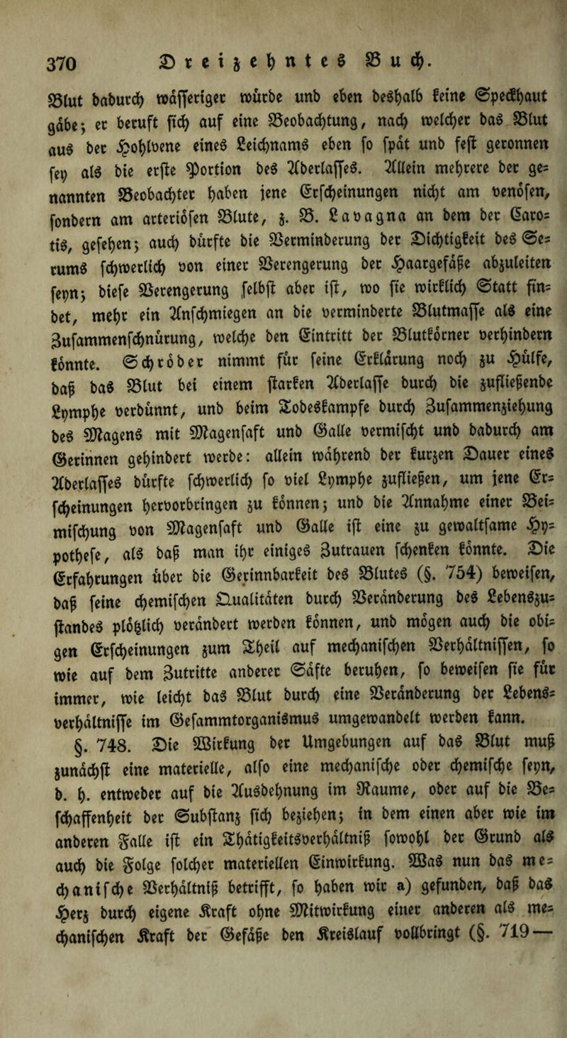 S5tut babutch waffetiget würbe unb eben beShalb feine ©pecSbaut gäbe y er beruft ftd> auf eine Beobachtung, nach welcher baS Blut au6 bet ipot>tt>ene eines feichnamS eben fo fpat unb feft geronnen fep als bie erfte Portion beS 2lbetlajfeS. Allein mehrere ber ge= nannten Beobachter haben jene Erlernungen nicht am venofen, fonbern am arteriofen Blute, §. B. ßavagna an bem ber Eatos ti$, gefehen; auch burfte bie Betminberung ber Dichtigkeit beS ©es tum6 fchwerlich von einer Betengerung bet £aargefäfe abjuleiten fepn^ biefe Betengerung felbft aber ijl, wo fte wirklich ©tatt fte bet, mehr ein tfnfchmiegen an bie verminberte Blutmaffe als eine Bufammenfchnürung, welche ben Eintritt ber Blutfbrnet vethinbetn konnte, ©ehrober nimmt für feine Erklärung noch ju £ulfe, baf baS Blut bei einem fiarken 2kberlaffe burch bie jufliejjenbe gpmphe verbünnt, unb beim SobeSkampfe burch Sufammenjiehung be6 Magens mit Magenfaft unb ©alle vermiet unb baburch am ©etinnen gehinbert werbe: allein wdhrenb ber kurzen Dauer eines 2lbet(affeS burfte fchwerlich fo viel ßpmphe aufliegen, um jene Ers fcheinungen hervotbtingen §u können; unb bie Annahme einer Bet's mifchung non Magenfaft unb ©alle ift eine &u gewaltfame £9= pothefe, als bap man ihr einiges Zutrauen fchenken konnte. Die Erfahrungen über bie ©erinnbarkeit beS Blutes (§. 754) beweifen, baf feine chemifchen Qualitäten burch Berdnberung beS £ebenS$us (lanbeS plofclich verdnbert werben können, unb mögen auch bie obts gen Erlernungen §um ^l>eil auf mechanifchen Berhaltniffen, fo wie auf bem Butritte anberer ©dfte beruhen, fo beweifen fte für immer, wie leicht baS Blut burch eine Berdnberung bet febenSs oerhdltniffe im ©efammtorganiSmuS umgewanbelt werben kann. §. 748. Die Wirkung ber Umgebungen auf baS Blut mufj junachft eine materielle, alfo eine mechanifche ober chemifche fepn, b. h- entweber auf bie 2luSbef)nung im 9?aume, ober auf bie Bes fchaffenbeit ber ©ubfianj ftch begehen; in bem einen aber wie im anberen Salle ijl ein ShdtigkeitSoerhdltnip fowohl bet ©tunb als auch bie golge folget materiellen Einwirkung. 5BaS nun baS mes chanifche Berhdltni£ betrifft, fo haben wir a) gefunben, baf baS #et$ burch eigene Äraft ohne Mitwirkung einer anberen als me* chanifchen Äraft ber ©efdjje ben Kreislauf vollbringt (§. 719