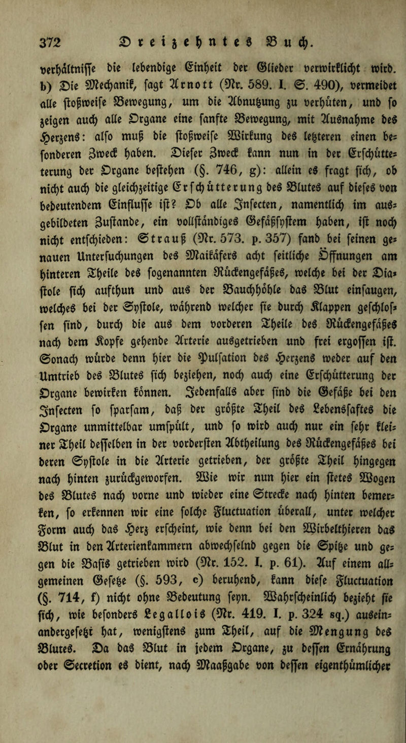 t>er^dltniffe bie lebenbige ©inheit bet ©liebet oerwirflicht wirb, b) Sie Sttechanif, fagt 2lcnott (9fr. 589. I. 6. 490), oermeibet alle ftoßweife Bewegung, um bie 2lbnu|ung zu tauten, unb fo jcigett auch alle Organe eine fanfte Bewegung, mit Ausnahme be$ $erzen$: alfo muß bie ftoßweife 5Bit£ung be$ lederen einen be» fonberen Stoecf haben. Dtefet 3wecf fann nun in bec Girfchütte» terung ber Organe begehen (§. 746, g): allein e$ fragt ftcf>, ob nicht auch bie gleichzeitige ©rfchütterung be$ S3lute$ auf biefe6 oon bebeutenbem ßinflufje i|l? Ob alle Snfecten, namentlich im au6» gebilbeten gujlanbe, ein oollfidnbtgeS ©efdßfpftem haben, ift noch nicht entfchieben: Strauß (9fr. 573. p. 357) fanb bei feinen ge» nauen Unterfuchungen be$ IDfriMfetS acht feitlidje Öffnungen am hinteren Steile be$ fogenannten S?ücfengefdße$, welche bei ber £5ia* flöte ftch aufthun unb au$ bet SSauchhbhte ba6 SSlut einfaugen, welches bei ber Spftole, wdhrenb welcher fte burch klappen gefd)lof» fen finb, burch bie aus bem oorberen Sheile beS OiücfengefdßeS nach bem Äopfe gehenbe Arterie auSgetrieben unb frei ergoffen ijt. (Sonach würbe benn biet bie spulfation beS ^erjenö Weber auf ben Umtrieb beS SSluteS ftch beziehen, noch auch ctne ©rfchütterung bec Organe bewitfen fonnen. ^ebenfalls aber finb bie ©efaße bei ben Snfecten fo fparfam, baß ber größte Shcil beS 2eben$fafteS bie Organe unmittelbar umfpült, unb fo wirb auch nur ein febc flet» ner &b*Ü beffctben in ber oorberflen 2(btheilung beS 9frtcfengefdßeS bei beren Spjfrle in bie Arterie getrieben, bec größte £heil hin9^9^n nach hinten zntücfgeworfen. 9Ö3ie wie nun hier ein fteteS SBogen beS 33luteS nach norne unb wiebec eine Strecfe nach hinten bemec» fen, fo erfennen wie eine folche gluctuation überall, unter welcher gorm auch baS £erz erfcheint, wie benn bei ben SBirbelthieren ba$ fölut in ben 2lrterienfammern abwechfelnb gegen bie Spi&e unb ge» gen bie SSaft'S getrieben wirb (9fr. 152. I. p. 61). 2fuf einem all» gemeinen ©efefce (§. 593, c) beruhenb, fann biefe gluctuation (§. 714, f) nicht ohne SSebeutung fepn. 5Baf)tfcbeinlich bezieht fte ftch, wie befonbetS ßegalloiö (9fr. 419. I. p. 324 sq.) auSetn» anbetgefefct hat, wenigjfenS zum &heil, auf bie Mengung be$ S3luteS. £)a baS SStut in jebem Organe, zn bcjfen Ernährung ober ©ecretion e$ bient, nach 9)?aaßgabe t>on bejfen eigentümlicher
