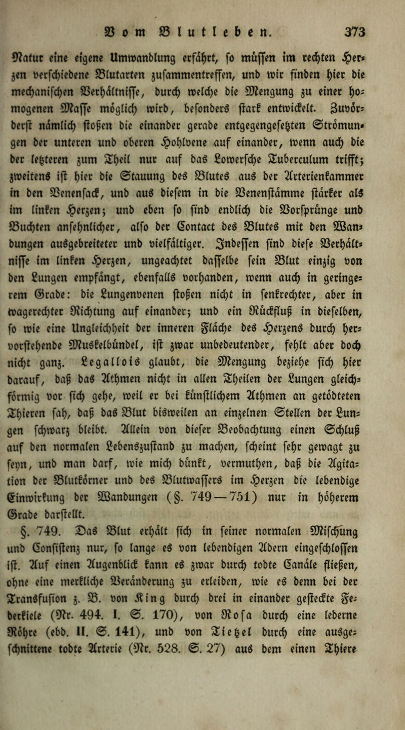 9?atuc eine eigene Umwanblung erfaßt, fo muffen im rechten Jper* $en vetfchiebene Blutarten jufammentreffen, unb wie ftnben ()ier bie mechanifchen Berhdltniffe, burch welche bie Mengung $u einet ho- mogenen Sttajfe möglich wirb, befonberS ftorf entwicfelt. Buvors ber|l nämlich flogen bie einanbec gerabe entgegengefe&ten ©ttomun* gen bec unteren unb oberen $ohlvene auf einanber, wenn aud) bie ber teueren jum Si)eit nur auf ba$ Sowerfcbe Tuberculum trifft; jweiten$ ifl tyex. bie ©tauuttg be$ BluteS au$ ber 2frterienfammer in ben Benenfacf, unb au$ biefem in bie BenenjHmme jldrfec al$ im linfen Jperjen; unb eben fo ft'nb enblich bie Borfprunge unb Buchten anfef>nticher, alfo bet Giontact be6 Blutes mit ben 2Bam bungen auSgebreiteter unb vielfältiger. Snbeffen ft'nb biefe Berhalt* niffe im linfen £>er$en, ungeachtet baffelbe fein Blut einzig von ben Zungen empfangt, ebenfalls vorhanben, wenn auch in geringes rem GBrabe: bie ßungenvenen flofen nicht in fenfrechter, aber in wagerechter Dichtung auf einanber; unb ein Ofücffluß in biefelben, fo wie eine Ungleichheit ber inneren flache be$ dpet$en$ burch h^5 vorjlehenbe BfuSfelbünbel, i(l $wat unbebeutenber, fehlt aber hoch nicht ganj. £egalloi$ glaubt, bie Mengung beziehe ftch t)in barauf, baf ba$ 2tthmen nicht in allen Steilen ber Zungen gleich* förmig vor ftch gehe, weil er &et fünjKichem 2ftf)men an getobteten gieren fah, bafj ba$ Blut bisweilen an einzelnen ©teilen ber £un* gen fd)war$ bleibt. Allein von biefer Beobachtung einen ©chlufj auf ben normalen £eben$$ufianb gu machen, fcheint fehr gewagt gu fepn, unb man barf, wie mich bünft, vermuthen, bafj bie 2lgifa* tion bec Blutforner unb beS BlutwafferS im Jperjen bie lebenbige Grinwitfung ber SSanbungen (§. 749 — 751) nur in h^etem ©rabe barjfellt. §. 749. £)aS Blut erhalt ftch feiner normalen Sflifchung unb Gionftfteng nur, fo lange e$ von lebenbigen 2lbern eingefchlojfen ifl. 2Iuf einen 2fugenbli<£ fann e$ jwar burch tobte ßanale fließen, ohne eine merfliche Beranberung $u erleiben, wie eS benn bei ber Tranöfufton j. B. von ßing burch brei in einanber geffeefte ge-* betfiele (9?r. 494. I. ©. 170), von Ofofa burch eine leberne 5K6hre (ebb. II. ©. 141), unb von Siegel burch eine auSges fchnittene tobte Arterie (9?r. 528. ©. 27) auö bem einen Spiere