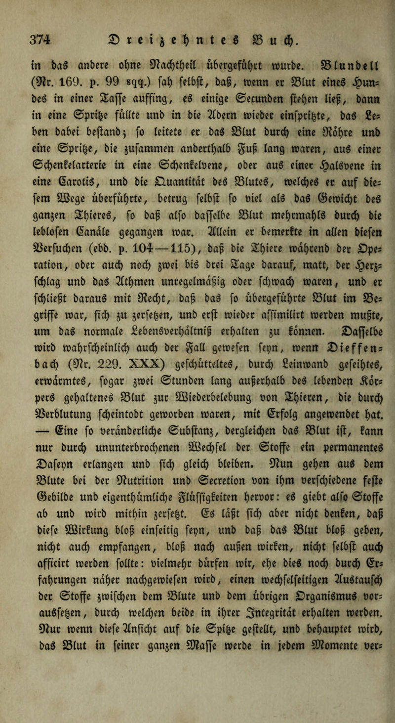 in ba$ anbete ohne 9?ad)tbeil übergefübtt würbe. Slunbell (9Zr. 169. p. 99 sqq.) fab felbji, baf, wenn ec Slut eines dpun= beS in einet Saffe auffing, e$ einige ©ecunben fielen lief, bann in eine ©pri^e füllte unb in bie 2fbetn wiebec einfptifcte, ba$ £e= ben habet beftanb; fo leitete ec ba$ Slut butd) eine SKobre unb eine ©prifce, bie ^ufammen anbertbalb guf lang waten, au$ einet ©cbenfelartetie in eine ©d)enfeloene, obet au$ einet £al$oenc in eine datottö, unb bie Quantität be$ S3luteS, welches et auf bie= fern SBege übetfübtte, betrug felbjl fo oiel als baS ©ewid)t beS ganzen Sbiete6, fo baf alfo baffelbe Slut mebtmablS butd) bie leblofen Sandle gegangen wat. 2lUein et {»emerfte in allen biefen Vetfucben (ebb. p. 104—115), baf bie ^b>ictc wafytenb bet £)pes tation, obet aud) noch §wei bis brei Sage batauf, matt, bet £er$s fdjlag unb baS 20bmen unregelmäßig obet fcbwad) waten, unb et fdjlieft batauS mit 9?ed)t, baß baS fo übetgefübtte Slut im Se= griffe wat, ftd> $u jetfe^en, unb etft wtebet afjunilirt werben mußte, um baS notmale EebenSoerbdltniß erbalten 51t fonnen. Saffelbe wirb wabtfcbetnlidb aud) bet gaU gewefen fepn, wenn üHeffens bad) (9k. 229. XXX) gefd)üttelteS, butd) Seinwanb gefeites, erwärmtet, fogat §wei ©tunben lang außerhalb beS lebenben $ots perS gehaltenes Slut $uc SOßieberbelebung oon Sbieten, bie butd) Verblutung fcbeintobt geworben waten, mit Grtfolg angewenbet bat. — Sine fo t)erdnbetltd)e ©ubjlanj, bergleidben baS Slut ijl, fann nur butdb ununterbrochenen 3Bed)fel bet ©toffc ein permanentes £>afepn erlangen unb ftd) gleid) bleiben. 9km geben aus bem Slute bei bet Nutrition unb ©ectetion oon ibm oerfd)iebene fejle ©ebilbe unb eigentbümlicbe glüfftgfeiten b^twt: siebt alfo ©toffc ab unb wirb mitbin jerfefct. Ss laßt ftd) aber nid)t benfen, baß biefe 5öicfung bloß einfeitig fepn, unb baß baS Slut bloß geben, nid)t aud) empfangen, bloß nach außen witfen, nid)t felbjl auch afftcirt werben follte: oielmebt bütfen wir, ebe bieö noch buccb Sr* fabtungen nabet nacbgewiefen wirb, einen wed)felfeitigen 2luStaufd) bet ©toffc ^wifcben bem Stute unb bem übrigen Organismus bors auSfe|en, butd) welchen beibe in ibtet Integrität erhalten werben. 9fut wenn biefe 2Cnftd)t auf bie ©pifce gejfellt, unb behauptet wirb, baS Slut in feinet ganzen 9flaf]e werbe in jebem Momente uer^