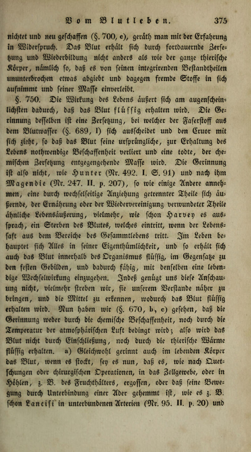 nid)tet unb neu gefdjaffen (§. 700, c), gerath man mit bet (Erfahrung in SBiberfprud). Da$ £3lut erf)dtt ftd) burd) fortbauecnbe ßerfes fcung unb 21$ieberbilbung ntd^t anberS als wie bet ganje tf)ietifd)c Körper, ndmltd) fo, bafj eS non feinen integritenben 23eftanbtheilen ununterbrochen etroa^ abgiebt unb bagegen frembe @toffe in ftd) aufnimmt unb feinet SSflajfe eümrleibt. §. 750. Die SBirüung beS 2ebenS dufjert ftd> am augenfd)ein< lichften baburd), baß baS S3lut flüffig erhalten wirb. Die ©e= rinnung beffelben ijt eine Zerfe|jung, bet welcher bet gaferftoff au$ bem 33lutwaffer (§. 689, 1) ftd) auSfdjeibet unb ben @ruot mit ftd) 5i?ht, fo baß baS S3(ut feine utfptünglid)e, §ut Erhaltung beS £eben$ nothwenbige föefd>affenf>eit verliert unb eine tobte, bet cfye= mifdjen Zerfe|ung entgegengehenbe 5D?affe wirb. Die ©erinnung ift alfo nicht, wie Runter (9lr. 492. I. @.91) unb nach if)m Stagenbie (9?r. 247. II. p. 207), fo wie einige 2lnbere anneh; men, eine burd) wechfelfeitige 2ln$tehung getrennter Sheile ftd) du= ßernbe, ber ©rndhrung ober ber Sßieberoereinigung fcerwunbetet &t)eile ähnliche 2ebenSaußerung, vielmehr, wie fd)on 2part>ep eS auS= fprach, ein (Sterben beS 23luteS, welches eintritt, wenn ber 2ebenS= faft aus bem Bereiche beS ©efammtlebenS tritt. 3nt £eben be- hauptet ftd) 5(lleS in feiner ©igenthümlichfeit, unb fo erhalt ftd) auch baS £3lut innerhalb beS Organismus flüfftg, im ©egenfafce $u ben feften ©ebilben, unb baburd) fähig, mit benfelben eine leben= bige $G3ed)felwirfung einjugehen. 3nbeß genügt uns biefe 2lnfd)au= ung nicht, vielmehr flreben wir, fte unferem 23erftanbe naher $u bringen, unb bie 50?ittel ju ernennen, woburd) baS S3lut flüfftg erhalten wirb. 9?un h^^n wir (§. 670, b, c) gefehen, baß bie ©etinnung Weber burd) bie djemifche 23efd)affenheit, noch burch bie Temperatur ber atmofphdrifd)en £uft bebingt wirb; alfo wirb baS S3(ut nicht burch ©infchließung, noch burd) bie thietifdje 5Bdrmc flüfftg erhalten, a) ©letchwohl gerinnt auch im lebettbett Äorpcr baS S3lut, wenn eS flocft, fep eS nun, baß eS, wie nach £luet= fd)ungen ober chirurgifd)en Operationen, in baS Zellgewebe, ober in fohlen, $. 25. beS grud)thd(terS, ergoffen, ober baß feine 25ewe= gung burd) Unterbinbung einer 2lber gehemmt ijl, wie eS 5. 23. fd)on 2an ctfi in unterbunbenen Arterien (9Jr. 95, II. p. 20) unb